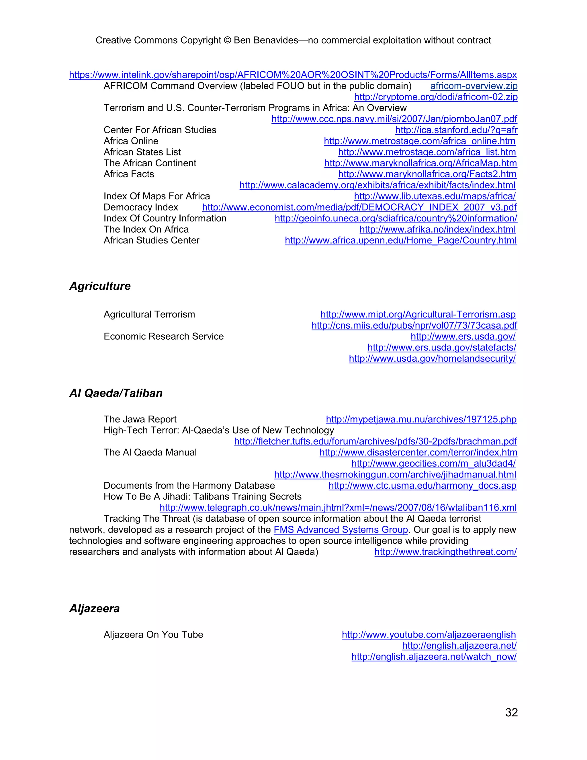 Creative Commons Copyright © Ben Benavides—no commercial exploitation without contract
32
https://www.intelink.gov/sharepoint/osp/AFRICOM%20AOR%20OSINT%20Products/Forms/AllItems.aspx
AFRICOM Command Overview (labeled FOUO but in the public domain) africom-overview.zip
http://cryptome.org/dodi/africom-02.zip
Terrorism and U.S. Counter-Terrorism Programs in Africa: An Overview
http://www.ccc.nps.navy.mil/si/2007/Jan/piomboJan07.pdf
Center For African Studies http://ica.stanford.edu/?q=afr
Africa Online http://www.metrostage.com/africa_online.htm
African States List http://www.metrostage.com/africa_list.htm
The African Continent http://www.maryknollafrica.org/AfricaMap.htm
Africa Facts http://www.maryknollafrica.org/Facts2.htm
http://www.calacademy.org/exhibits/africa/exhibit/facts/index.html
Index Of Maps For Africa http://www.lib.utexas.edu/maps/africa/
Democracy Index http://www.economist.com/media/pdf/DEMOCRACY_INDEX_2007_v3.pdf
Index Of Country Information http://geoinfo.uneca.org/sdiafrica/country%20information/
The Index On Africa http://www.afrika.no/index/index.html
African Studies Center http://www.africa.upenn.edu/Home_Page/Country.html
Agriculture
Agricultural Terrorism http://www.mipt.org/Agricultural-Terrorism.asp
http://cns.miis.edu/pubs/npr/vol07/73/73casa.pdf
Economic Research Service http://www.ers.usda.gov/
http://www.ers.usda.gov/statefacts/
http://www.usda.gov/homelandsecurity/
Al Qaeda/Taliban
The Jawa Report http://mypetjawa.mu.nu/archives/197125.php
High-Tech Terror: Al-Qaeda’s Use of New Technology
http://fletcher.tufts.edu/forum/archives/pdfs/30-2pdfs/brachman.pdf
The Al Qaeda Manual http://www.disastercenter.com/terror/index.htm
http://www.geocities.com/m_alu3dad4/
http://www.thesmokinggun.com/archive/jihadmanual.html
Documents from the Harmony Database http://www.ctc.usma.edu/harmony_docs.asp
How To Be A Jihadi: Talibans Training Secrets
http://www.telegraph.co.uk/news/main.jhtml?xml=/news/2007/08/16/wtaliban116.xml
Tracking The Threat (is database of open source information about the Al Qaeda terrorist
network, developed as a research project of the FMS Advanced Systems Group. Our goal is to apply new
technologies and software engineering approaches to open source intelligence while providing
researchers and analysts with information about Al Qaeda) http://www.trackingthethreat.com/
Aljazeera
Aljazeera On You Tube http://www.youtube.com/aljazeeraenglish
http://english.aljazeera.net/
http://english.aljazeera.net/watch_now/
 