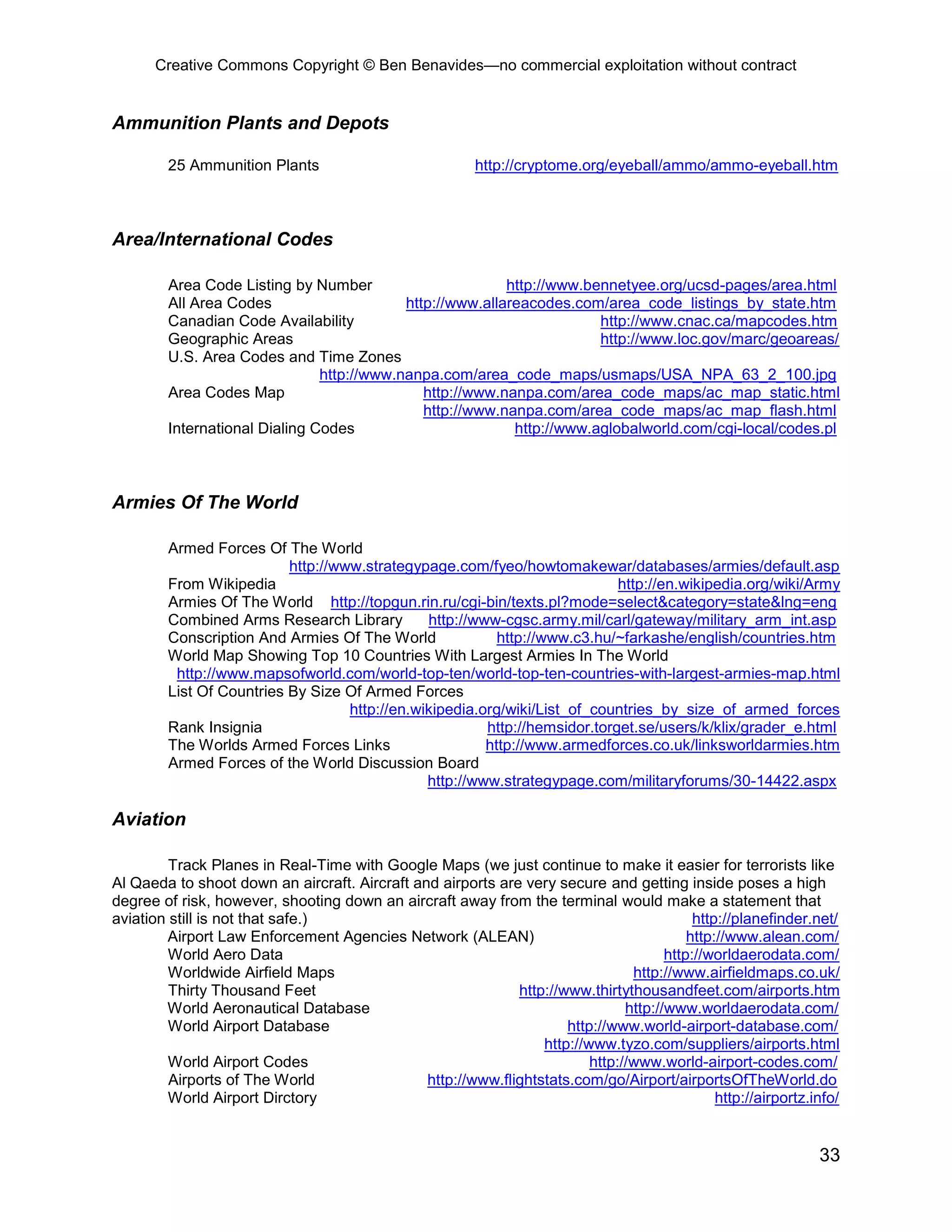 Creative Commons Copyright © Ben Benavides—no commercial exploitation without contract
33
Ammunition Plants and Depots
25 Ammunition Plants http://cryptome.org/eyeball/ammo/ammo-eyeball.htm
Area/International Codes
Area Code Listing by Number http://www.bennetyee.org/ucsd-pages/area.html
All Area Codes http://www.allareacodes.com/area_code_listings_by_state.htm
Canadian Code Availability http://www.cnac.ca/mapcodes.htm
Geographic Areas http://www.loc.gov/marc/geoareas/
U.S. Area Codes and Time Zones
http://www.nanpa.com/area_code_maps/usmaps/USA_NPA_63_2_100.jpg
Area Codes Map http://www.nanpa.com/area_code_maps/ac_map_static.html
http://www.nanpa.com/area_code_maps/ac_map_flash.html
International Dialing Codes http://www.aglobalworld.com/cgi-local/codes.pl
Armies Of The World
Armed Forces Of The World
http://www.strategypage.com/fyeo/howtomakewar/databases/armies/default.asp
From Wikipedia http://en.wikipedia.org/wiki/Army
Armies Of The World http://topgun.rin.ru/cgi-bin/texts.pl?mode=select&category=state&lng=eng
Combined Arms Research Library http://www-cgsc.army.mil/carl/gateway/military_arm_int.asp
Conscription And Armies Of The World http://www.c3.hu/~farkashe/english/countries.htm
World Map Showing Top 10 Countries With Largest Armies In The World
http://www.mapsofworld.com/world-top-ten/world-top-ten-countries-with-largest-armies-map.html
List Of Countries By Size Of Armed Forces
http://en.wikipedia.org/wiki/List_of_countries_by_size_of_armed_forces
Rank Insignia http://hemsidor.torget.se/users/k/klix/grader_e.html
The Worlds Armed Forces Links http://www.armedforces.co.uk/linksworldarmies.htm
Armed Forces of the World Discussion Board
http://www.strategypage.com/militaryforums/30-14422.aspx
Aviation
Track Planes in Real-Time with Google Maps (we just continue to make it easier for terrorists like
Al Qaeda to shoot down an aircraft. Aircraft and airports are very secure and getting inside poses a high
degree of risk, however, shooting down an aircraft away from the terminal would make a statement that
aviation still is not that safe.) http://planefinder.net/
Airport Law Enforcement Agencies Network (ALEAN) http://www.alean.com/
World Aero Data http://worldaerodata.com/
Worldwide Airfield Maps http://www.airfieldmaps.co.uk/
Thirty Thousand Feet http://www.thirtythousandfeet.com/airports.htm
World Aeronautical Database http://www.worldaerodata.com/
World Airport Database http://www.world-airport-database.com/
http://www.tyzo.com/suppliers/airports.html
World Airport Codes http://www.world-airport-codes.com/
Airports of The World http://www.flightstats.com/go/Airport/airportsOfTheWorld.do
World Airport Dirctory http://airportz.info/
 