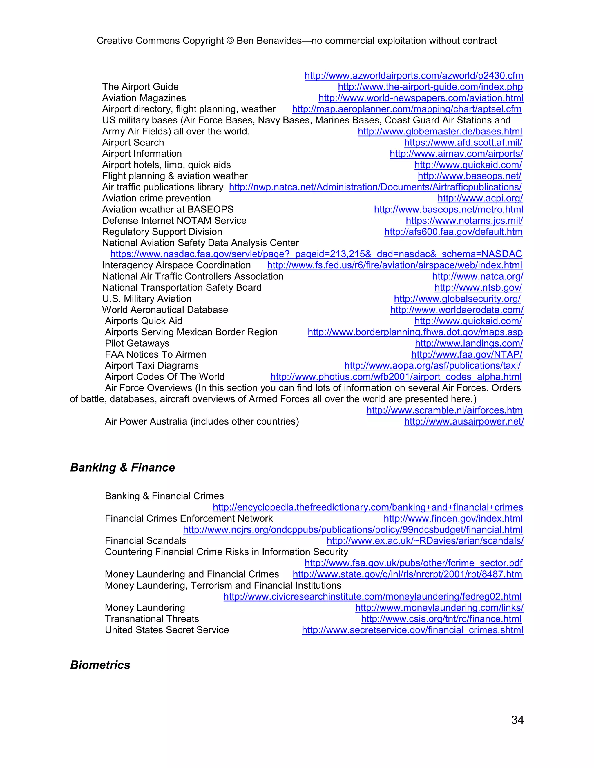 Creative Commons Copyright © Ben Benavides—no commercial exploitation without contract
34
http://www.azworldairports.com/azworld/p2430.cfm
The Airport Guide http://www.the-airport-guide.com/index.php
Aviation Magazines http://www.world-newspapers.com/aviation.html
Airport directory, flight planning, weather http://map.aeroplanner.com/mapping/chart/aptsel.cfm
US military bases (Air Force Bases, Navy Bases, Marines Bases, Coast Guard Air Stations and
Army Air Fields) all over the world. http://www.globemaster.de/bases.html
Airport Search https://www.afd.scott.af.mil/
Airport Information http://www.airnav.com/airports/
Airport hotels, limo, quick aids http://www.quickaid.com/
Flight planning & aviation weather http://www.baseops.net/
Air traffic publications library http://nwp.natca.net/Administration/Documents/Airtrafficpublications/
Aviation crime prevention http://www.acpi.org/
Aviation weather at BASEOPS http://www.baseops.net/metro.html
Defense Internet NOTAM Service https://www.notams.jcs.mil/
Regulatory Support Division http://afs600.faa.gov/default.htm
National Aviation Safety Data Analysis Center
https://www.nasdac.faa.gov/servlet/page?_pageid=213,215&_dad=nasdac&_schema=NASDAC
Interagency Airspace Coordination http://www.fs.fed.us/r6/fire/aviation/airspace/web/index.html
National Air Traffic Controllers Association http://www.natca.org/
National Transportation Safety Board http://www.ntsb.gov/
U.S. Military Aviation http://www.globalsecurity.org/
World Aeronautical Database http://www.worldaerodata.com/
Airports Quick Aid http://www.quickaid.com/
Airports Serving Mexican Border Region http://www.borderplanning.fhwa.dot.gov/maps.asp
Pilot Getaways http://www.landings.com/
FAA Notices To Airmen http://www.faa.gov/NTAP/
Airport Taxi Diagrams http://www.aopa.org/asf/publications/taxi/
Airport Codes Of The World http://www.photius.com/wfb2001/airport_codes_alpha.html
Air Force Overviews (In this section you can find lots of information on several Air Forces. Orders
of battle, databases, aircraft overviews of Armed Forces all over the world are presented here.)
http://www.scramble.nl/airforces.htm
Air Power Australia (includes other countries) http://www.ausairpower.net/
Banking & Finance
Banking & Financial Crimes
http://encyclopedia.thefreedictionary.com/banking+and+financial+crimes
Financial Crimes Enforcement Network http://www.fincen.gov/index.html
http://www.ncjrs.org/ondcppubs/publications/policy/99ndcsbudget/financial.html
Financial Scandals http://www.ex.ac.uk/~RDavies/arian/scandals/
Countering Financial Crime Risks in Information Security
http://www.fsa.gov.uk/pubs/other/fcrime_sector.pdf
Money Laundering and Financial Crimes http://www.state.gov/g/inl/rls/nrcrpt/2001/rpt/8487.htm
Money Laundering, Terrorism and Financial Institutions
http://www.civicresearchinstitute.com/moneylaundering/fedreg02.html
Money Laundering http://www.moneylaundering.com/links/
Transnational Threats http://www.csis.org/tnt/rc/finance.html
United States Secret Service http://www.secretservice.gov/financial_crimes.shtml
Biometrics
 