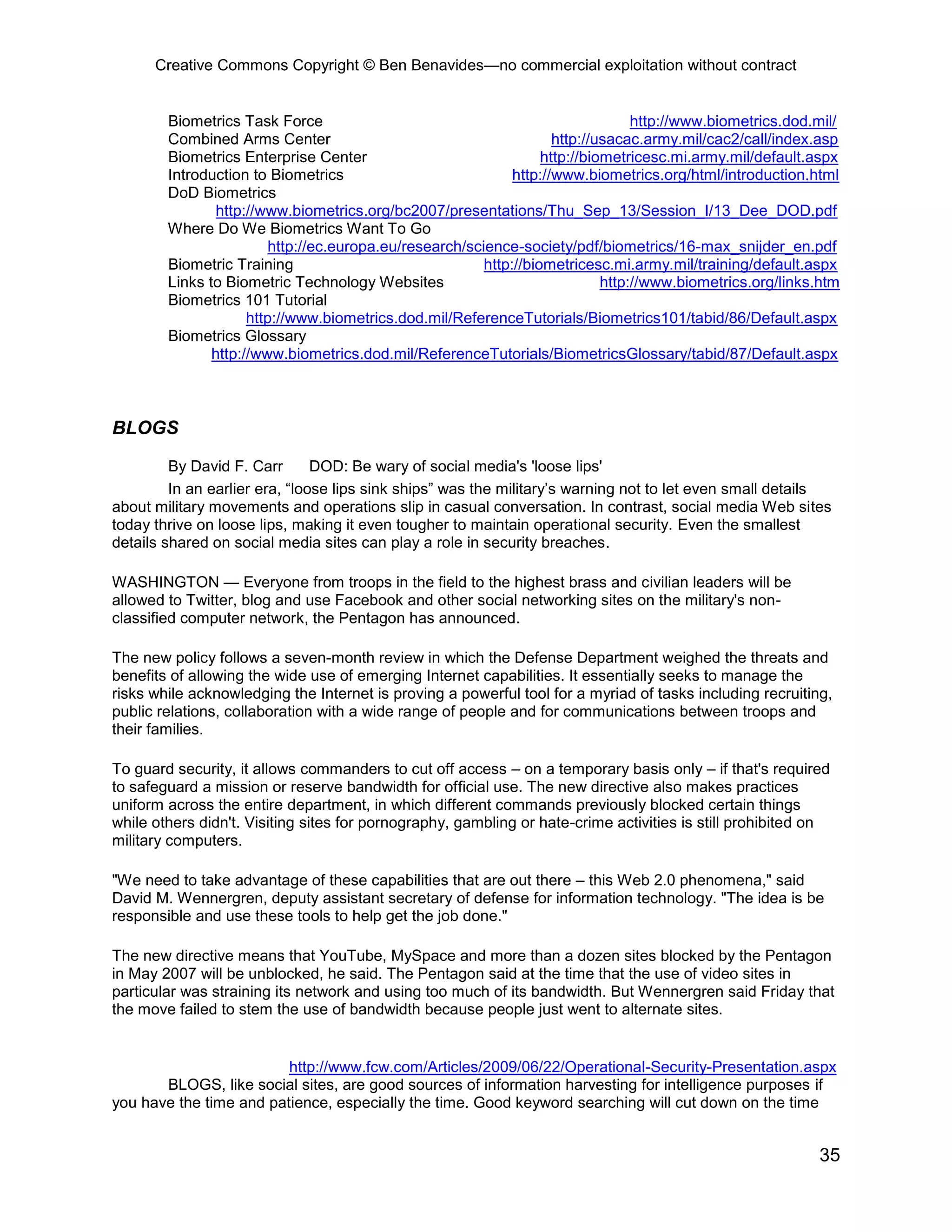 Creative Commons Copyright © Ben Benavides—no commercial exploitation without contract
35
Biometrics Task Force http://www.biometrics.dod.mil/
Combined Arms Center http://usacac.army.mil/cac2/call/index.asp
Biometrics Enterprise Center http://biometricesc.mi.army.mil/default.aspx
Introduction to Biometrics http://www.biometrics.org/html/introduction.html
DoD Biometrics
http://www.biometrics.org/bc2007/presentations/Thu_Sep_13/Session_I/13_Dee_DOD.pdf
Where Do We Biometrics Want To Go
http://ec.europa.eu/research/science-society/pdf/biometrics/16-max_snijder_en.pdf
Biometric Training http://biometricesc.mi.army.mil/training/default.aspx
Links to Biometric Technology Websites http://www.biometrics.org/links.htm
Biometrics 101 Tutorial
http://www.biometrics.dod.mil/ReferenceTutorials/Biometrics101/tabid/86/Default.aspx
Biometrics Glossary
http://www.biometrics.dod.mil/ReferenceTutorials/BiometricsGlossary/tabid/87/Default.aspx
BLOGS
By David F. Carr DOD: Be wary of social media's 'loose lips'
In an earlier era, “loose lips sink ships” was the military’s warning not to let even small details
about military movements and operations slip in casual conversation. In contrast, social media Web sites
today thrive on loose lips, making it even tougher to maintain operational security. Even the smallest
details shared on social media sites can play a role in security breaches.
WASHINGTON — Everyone from troops in the field to the highest brass and civilian leaders will be
allowed to Twitter, blog and use Facebook and other social networking sites on the military's non-
classified computer network, the Pentagon has announced.
The new policy follows a seven-month review in which the Defense Department weighed the threats and
benefits of allowing the wide use of emerging Internet capabilities. It essentially seeks to manage the
risks while acknowledging the Internet is proving a powerful tool for a myriad of tasks including recruiting,
public relations, collaboration with a wide range of people and for communications between troops and
their families.
To guard security, it allows commanders to cut off access – on a temporary basis only – if that's required
to safeguard a mission or reserve bandwidth for official use. The new directive also makes practices
uniform across the entire department, in which different commands previously blocked certain things
while others didn't. Visiting sites for pornography, gambling or hate-crime activities is still prohibited on
military computers.
"We need to take advantage of these capabilities that are out there – this Web 2.0 phenomena," said
David M. Wennergren, deputy assistant secretary of defense for information technology. "The idea is be
responsible and use these tools to help get the job done."
The new directive means that YouTube, MySpace and more than a dozen sites blocked by the Pentagon
in May 2007 will be unblocked, he said. The Pentagon said at the time that the use of video sites in
particular was straining its network and using too much of its bandwidth. But Wennergren said Friday that
the move failed to stem the use of bandwidth because people just went to alternate sites.
http://www.fcw.com/Articles/2009/06/22/Operational-Security-Presentation.aspx
BLOGS, like social sites, are good sources of information harvesting for intelligence purposes if
you have the time and patience, especially the time. Good keyword searching will cut down on the time
 