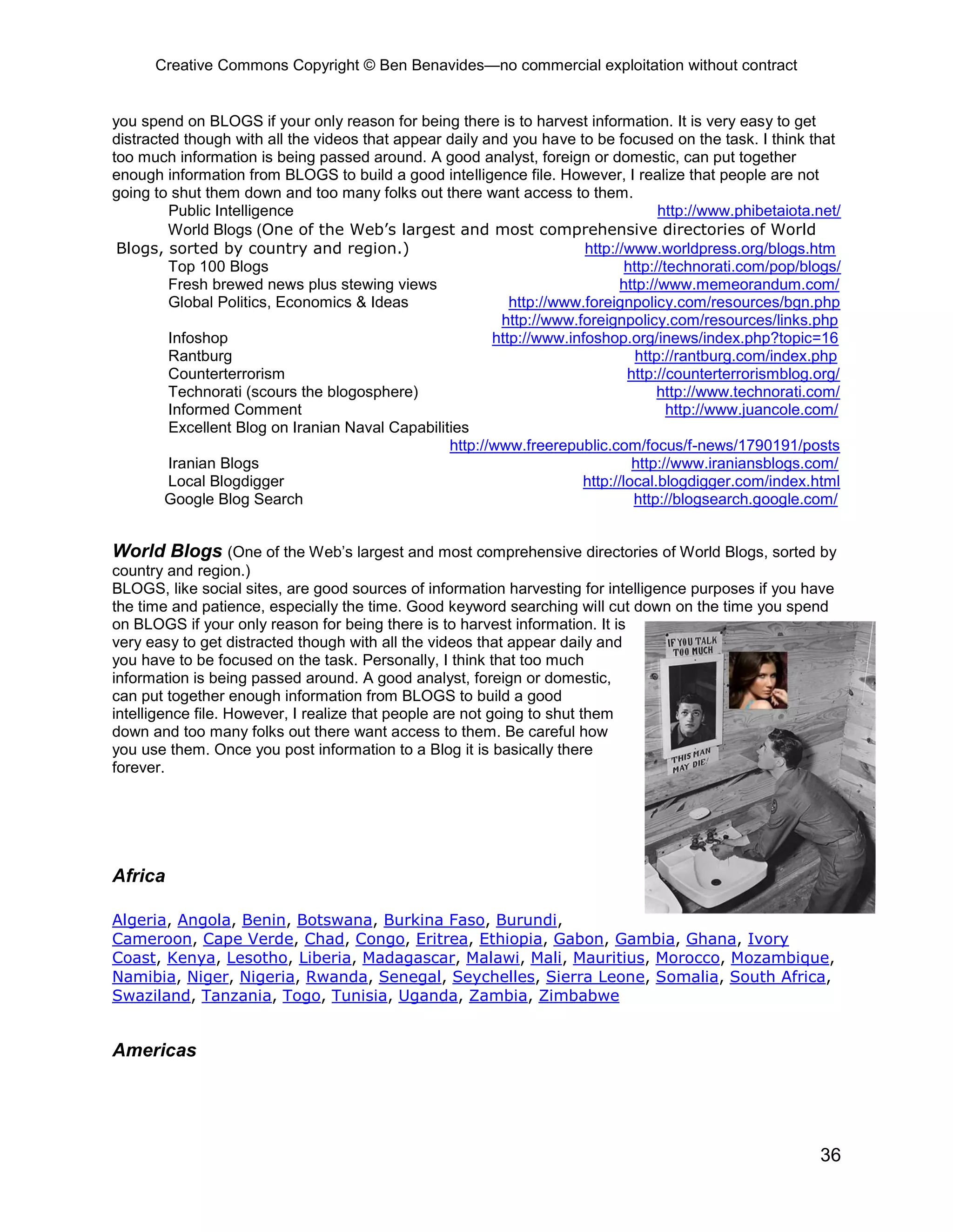 Creative Commons Copyright © Ben Benavides—no commercial exploitation without contract
36
you spend on BLOGS if your only reason for being there is to harvest information. It is very easy to get
distracted though with all the videos that appear daily and you have to be focused on the task. I think that
too much information is being passed around. A good analyst, foreign or domestic, can put together
enough information from BLOGS to build a good intelligence file. However, I realize that people are not
going to shut them down and too many folks out there want access to them.
Public Intelligence http://www.phibetaiota.net/
World Blogs (One of the Web’s largest and most comprehensive directories of World
Blogs, sorted by country and region.) http://www.worldpress.org/blogs.htm
Top 100 Blogs http://technorati.com/pop/blogs/
Fresh brewed news plus stewing views http://www.memeorandum.com/
Global Politics, Economics & Ideas http://www.foreignpolicy.com/resources/bgn.php
http://www.foreignpolicy.com/resources/links.php
Infoshop http://www.infoshop.org/inews/index.php?topic=16
Rantburg http://rantburg.com/index.php
Counterterrorism http://counterterrorismblog.org/
Technorati (scours the blogosphere) http://www.technorati.com/
Informed Comment http://www.juancole.com/
Excellent Blog on Iranian Naval Capabilities
http://www.freerepublic.com/focus/f-news/1790191/posts
Iranian Blogs http://www.iraniansblogs.com/
Local Blogdigger http://local.blogdigger.com/index.html
Google Blog Search http://blogsearch.google.com/
World Blogs (One of the Web’s largest and most comprehensive directories of World Blogs, sorted by
country and region.)
BLOGS, like social sites, are good sources of information harvesting for intelligence purposes if you have
the time and patience, especially the time. Good keyword searching will cut down on the time you spend
on BLOGS if your only reason for being there is to harvest information. It is
very easy to get distracted though with all the videos that appear daily and
you have to be focused on the task. Personally, I think that too much
information is being passed around. A good analyst, foreign or domestic,
can put together enough information from BLOGS to build a good
intelligence file. However, I realize that people are not going to shut them
down and too many folks out there want access to them. Be careful how
you use them. Once you post information to a Blog it is basically there
forever.
Africa
Algeria, Angola, Benin, Botswana, Burkina Faso, Burundi,
Cameroon, Cape Verde, Chad, Congo, Eritrea, Ethiopia, Gabon, Gambia, Ghana, Ivory
Coast, Kenya, Lesotho, Liberia, Madagascar, Malawi, Mali, Mauritius, Morocco, Mozambique,
Namibia, Niger, Nigeria, Rwanda, Senegal, Seychelles, Sierra Leone, Somalia, South Africa,
Swaziland, Tanzania, Togo, Tunisia, Uganda, Zambia, Zimbabwe
Americas
 