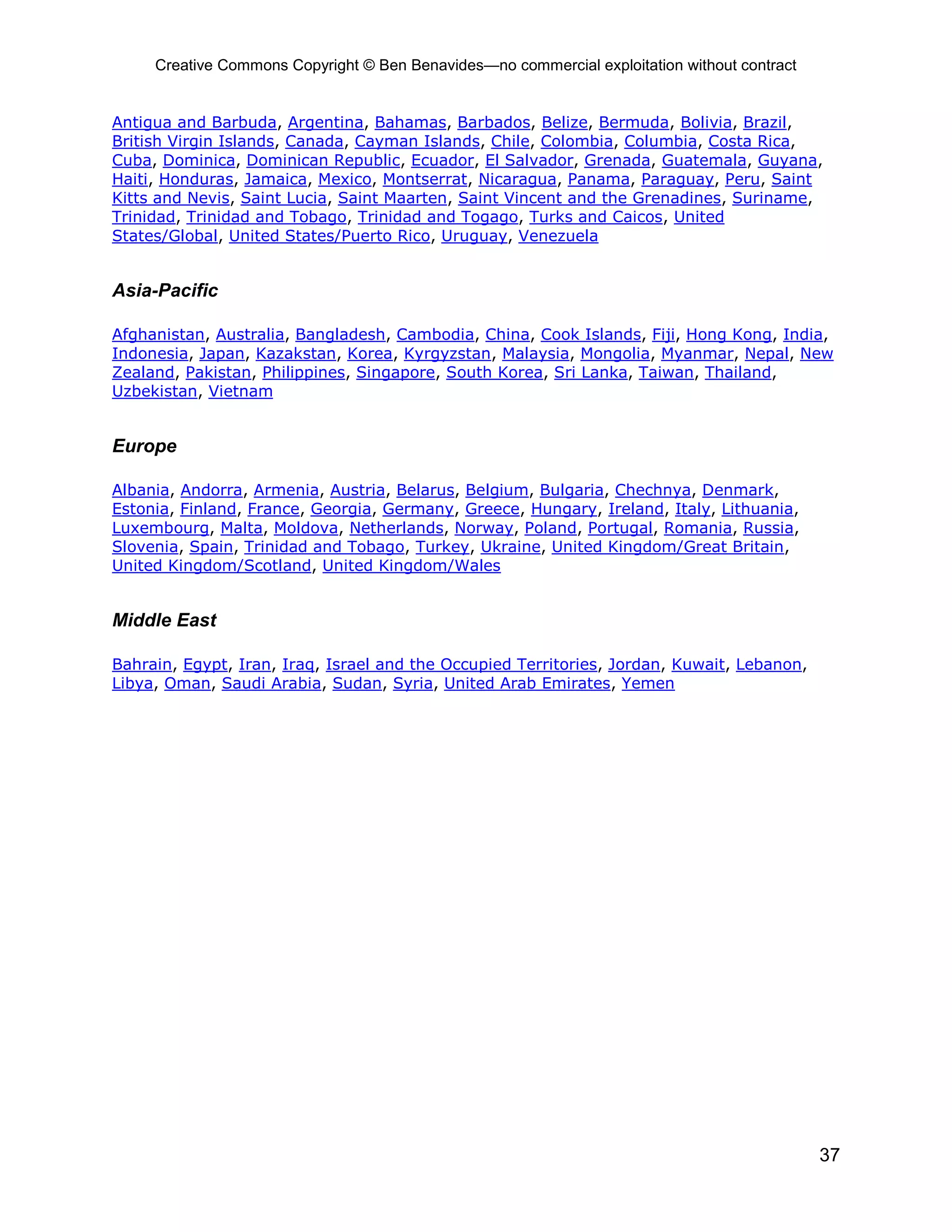 Creative Commons Copyright © Ben Benavides—no commercial exploitation without contract
37
Antigua and Barbuda, Argentina, Bahamas, Barbados, Belize, Bermuda, Bolivia, Brazil,
British Virgin Islands, Canada, Cayman Islands, Chile, Colombia, Columbia, Costa Rica,
Cuba, Dominica, Dominican Republic, Ecuador, El Salvador, Grenada, Guatemala, Guyana,
Haiti, Honduras, Jamaica, Mexico, Montserrat, Nicaragua, Panama, Paraguay, Peru, Saint
Kitts and Nevis, Saint Lucia, Saint Maarten, Saint Vincent and the Grenadines, Suriname,
Trinidad, Trinidad and Tobago, Trinidad and Togago, Turks and Caicos, United
States/Global, United States/Puerto Rico, Uruguay, Venezuela
Asia-Pacific
Afghanistan, Australia, Bangladesh, Cambodia, China, Cook Islands, Fiji, Hong Kong, India,
Indonesia, Japan, Kazakstan, Korea, Kyrgyzstan, Malaysia, Mongolia, Myanmar, Nepal, New
Zealand, Pakistan, Philippines, Singapore, South Korea, Sri Lanka, Taiwan, Thailand,
Uzbekistan, Vietnam
Europe
Albania, Andorra, Armenia, Austria, Belarus, Belgium, Bulgaria, Chechnya, Denmark,
Estonia, Finland, France, Georgia, Germany, Greece, Hungary, Ireland, Italy, Lithuania,
Luxembourg, Malta, Moldova, Netherlands, Norway, Poland, Portugal, Romania, Russia,
Slovenia, Spain, Trinidad and Tobago, Turkey, Ukraine, United Kingdom/Great Britain,
United Kingdom/Scotland, United Kingdom/Wales
Middle East
Bahrain, Egypt, Iran, Iraq, Israel and the Occupied Territories, Jordan, Kuwait, Lebanon,
Libya, Oman, Saudi Arabia, Sudan, Syria, United Arab Emirates, Yemen
 