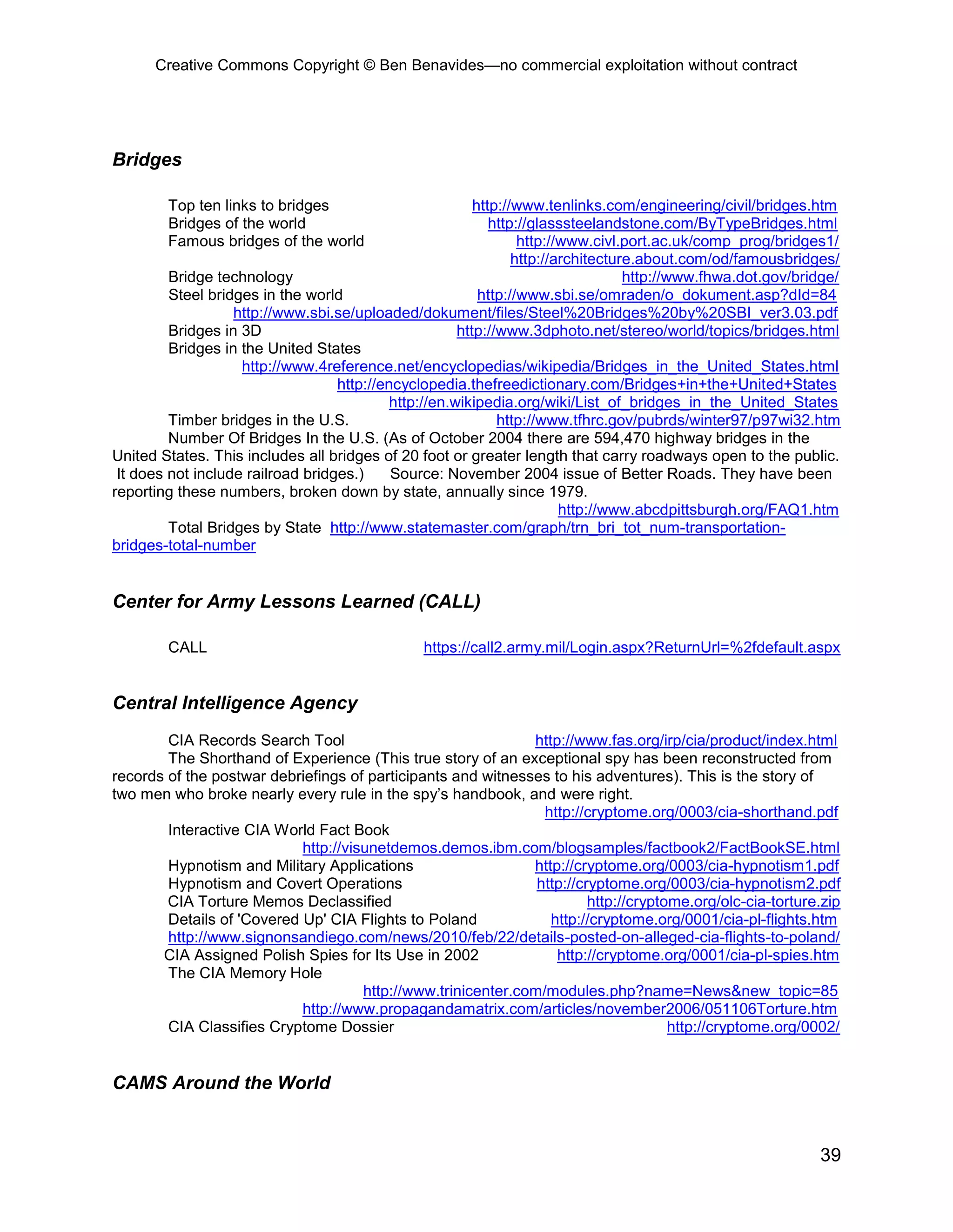 Creative Commons Copyright © Ben Benavides—no commercial exploitation without contract
39
Bridges
Top ten links to bridges http://www.tenlinks.com/engineering/civil/bridges.htm
Bridges of the world http://glasssteelandstone.com/ByTypeBridges.html
Famous bridges of the world http://www.civl.port.ac.uk/comp_prog/bridges1/
http://architecture.about.com/od/famousbridges/
Bridge technology http://www.fhwa.dot.gov/bridge/
Steel bridges in the world http://www.sbi.se/omraden/o_dokument.asp?dId=84
http://www.sbi.se/uploaded/dokument/files/Steel%20Bridges%20by%20SBI_ver3.03.pdf
Bridges in 3D http://www.3dphoto.net/stereo/world/topics/bridges.html
Bridges in the United States
http://www.4reference.net/encyclopedias/wikipedia/Bridges_in_the_United_States.html
http://encyclopedia.thefreedictionary.com/Bridges+in+the+United+States
http://en.wikipedia.org/wiki/List_of_bridges_in_the_United_States
Timber bridges in the U.S. http://www.tfhrc.gov/pubrds/winter97/p97wi32.htm
Number Of Bridges In the U.S. (As of October 2004 there are 594,470 highway bridges in the
United States. This includes all bridges of 20 foot or greater length that carry roadways open to the public.
It does not include railroad bridges.) Source: November 2004 issue of Better Roads. They have been
reporting these numbers, broken down by state, annually since 1979.
http://www.abcdpittsburgh.org/FAQ1.htm
Total Bridges by State http://www.statemaster.com/graph/trn_bri_tot_num-transportation-
bridges-total-number
Center for Army Lessons Learned (CALL)
CALL https://call2.army.mil/Login.aspx?ReturnUrl=%2fdefault.aspx
Central Intelligence Agency
CIA Records Search Tool http://www.fas.org/irp/cia/product/index.html
The Shorthand of Experience (This true story of an exceptional spy has been reconstructed from
records of the postwar debriefings of participants and witnesses to his adventures). This is the story of
two men who broke nearly every rule in the spy’s handbook, and were right.
http://cryptome.org/0003/cia-shorthand.pdf
Interactive CIA World Fact Book
http://visunetdemos.demos.ibm.com/blogsamples/factbook2/FactBookSE.html
Hypnotism and Military Applications http://cryptome.org/0003/cia-hypnotism1.pdf
Hypnotism and Covert Operations http://cryptome.org/0003/cia-hypnotism2.pdf
CIA Torture Memos Declassified http://cryptome.org/olc-cia-torture.zip
Details of 'Covered Up' CIA Flights to Poland http://cryptome.org/0001/cia-pl-flights.htm
http://www.signonsandiego.com/news/2010/feb/22/details-posted-on-alleged-cia-flights-to-poland/
CIA Assigned Polish Spies for Its Use in 2002 http://cryptome.org/0001/cia-pl-spies.htm
The CIA Memory Hole
http://www.trinicenter.com/modules.php?name=News&new_topic=85
http://www.propagandamatrix.com/articles/november2006/051106Torture.htm
CIA Classifies Cryptome Dossier http://cryptome.org/0002/
CAMS Around the World
 