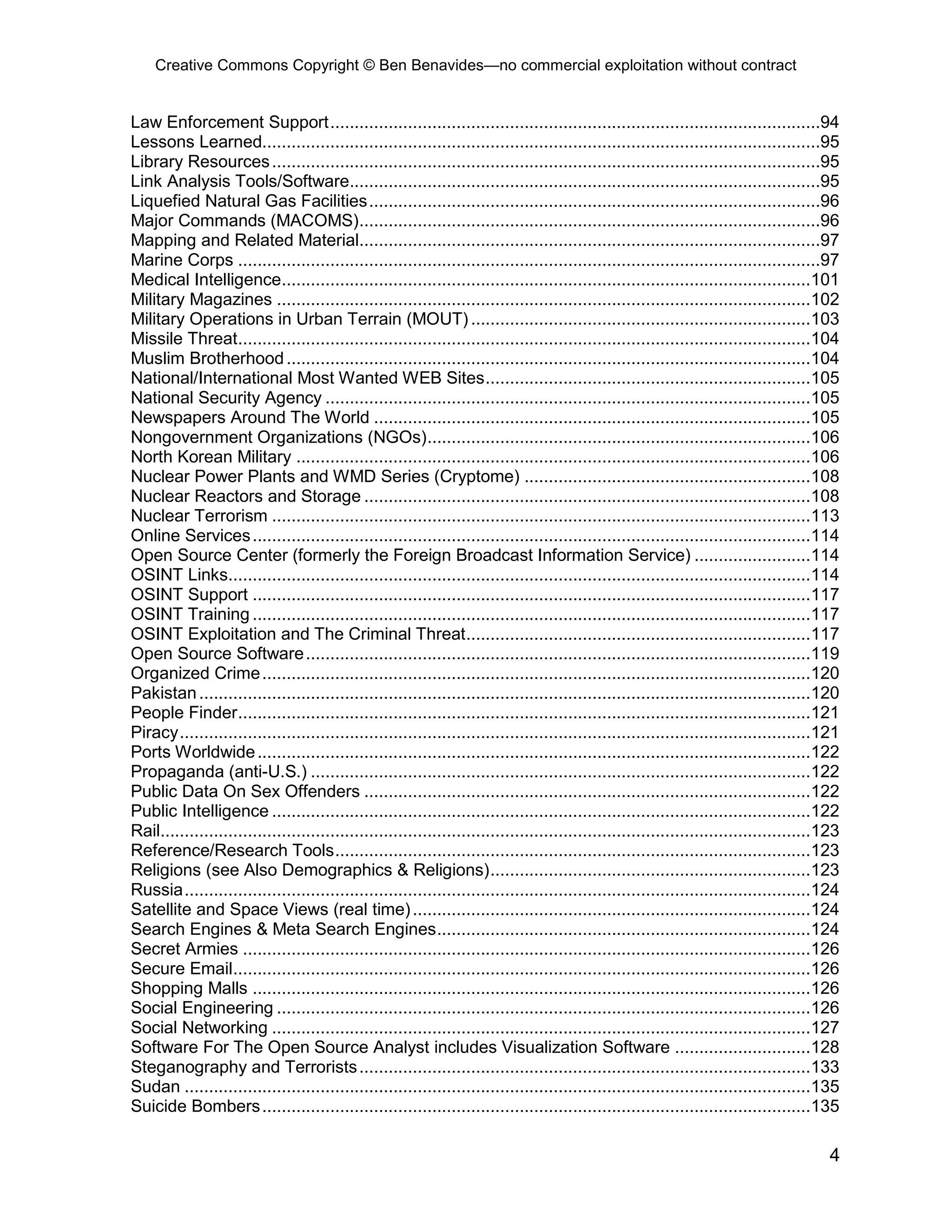 Creative Commons Copyright © Ben Benavides—no commercial exploitation without contract
4
Law Enforcement Support.....................................................................................................94
Lessons Learned...................................................................................................................95
Library Resources.................................................................................................................95
Link Analysis Tools/Software.................................................................................................95
Liquefied Natural Gas Facilities.............................................................................................96
Major Commands (MACOMS)...............................................................................................96
Mapping and Related Material...............................................................................................97
Marine Corps ........................................................................................................................97
Medical Intelligence.............................................................................................................101
Military Magazines ..............................................................................................................102
Military Operations in Urban Terrain (MOUT) ......................................................................103
Missile Threat......................................................................................................................104
Muslim Brotherhood............................................................................................................104
National/International Most Wanted WEB Sites...................................................................105
National Security Agency ....................................................................................................105
Newspapers Around The World ..........................................................................................105
Nongovernment Organizations (NGOs)...............................................................................106
North Korean Military ..........................................................................................................106
Nuclear Power Plants and WMD Series (Cryptome) ...........................................................108
Nuclear Reactors and Storage ............................................................................................108
Nuclear Terrorism ...............................................................................................................113
Online Services...................................................................................................................114
Open Source Center (formerly the Foreign Broadcast Information Service) ........................114
OSINT Links........................................................................................................................114
OSINT Support ...................................................................................................................117
OSINT Training ...................................................................................................................117
OSINT Exploitation and The Criminal Threat.......................................................................117
Open Source Software........................................................................................................119
Organized Crime.................................................................................................................120
Pakistan..............................................................................................................................120
People Finder......................................................................................................................121
Piracy..................................................................................................................................121
Ports Worldwide..................................................................................................................122
Propaganda (anti-U.S.) .......................................................................................................122
Public Data On Sex Offenders ............................................................................................122
Public Intelligence ...............................................................................................................122
Rail......................................................................................................................................123
Reference/Research Tools..................................................................................................123
Religions (see Also Demographics & Religions)..................................................................123
Russia.................................................................................................................................124
Satellite and Space Views (real time)..................................................................................124
Search Engines & Meta Search Engines.............................................................................124
Secret Armies .....................................................................................................................126
Secure Email.......................................................................................................................126
Shopping Malls ...................................................................................................................126
Social Engineering ..............................................................................................................126
Social Networking ...............................................................................................................127
Software For The Open Source Analyst includes Visualization Software ............................128
Steganography and Terrorists.............................................................................................133
Sudan .................................................................................................................................135
Suicide Bombers.................................................................................................................135
 