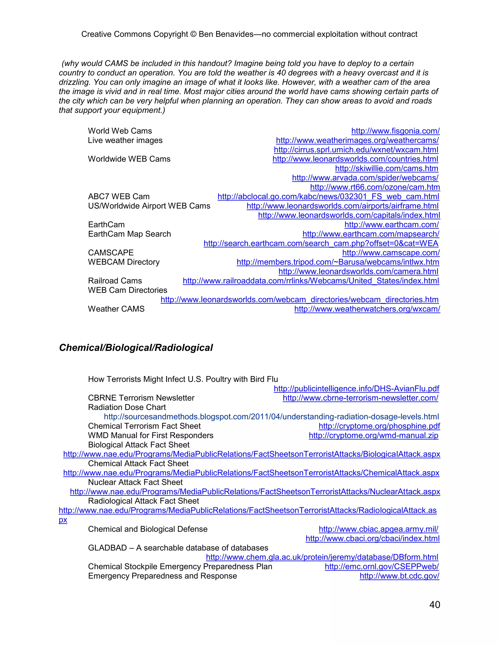Creative Commons Copyright © Ben Benavides—no commercial exploitation without contract
40
(why would CAMS be included in this handout? Imagine being told you have to deploy to a certain
country to conduct an operation. You are told the weather is 40 degrees with a heavy overcast and it is
drizzling. You can only imagine an image of what it looks like. However, with a weather cam of the area
the image is vivid and in real time. Most major cities around the world have cams showing certain parts of
the city which can be very helpful when planning an operation. They can show areas to avoid and roads
that support your equipment.)
World Web Cams http://www.fisgonia.com/
Live weather images http://www.weatherimages.org/weathercams/
http://cirrus.sprl.umich.edu/wxnet/wxcam.html
Worldwide WEB Cams http://www.leonardsworlds.com/countries.html
http://skiwillie.com/cams.htm
http://www.arvada.com/spider/webcams/
http://www.rt66.com/ozone/cam.htm
ABC7 WEB Cam http://abclocal.go.com/kabc/news/032301_FS_web_cam.html
US/Worldwide Airport WEB Cams http://www.leonardsworlds.com/airports/airframe.html
http://www.leonardsworlds.com/capitals/index.html
EarthCam http://www.earthcam.com/
EarthCam Map Search http://www.earthcam.com/mapsearch/
http://search.earthcam.com/search_cam.php?offset=0&cat=WEA
CAMSCAPE http://www.camscape.com/
WEBCAM Directory http://members.tripod.com/~Barusa/webcams/intlwx.htm
http://www.leonardsworlds.com/camera.html
Railroad Cams http://www.railroaddata.com/rrlinks/Webcams/United_States/index.html
WEB Cam Directories
http://www.leonardsworlds.com/webcam_directories/webcam_directories.htm
Weather CAMS http://www.weatherwatchers.org/wxcam/
Chemical/Biological/Radiological
How Terrorists Might Infect U.S. Poultry with Bird Flu
http://publicintelligence.info/DHS-AvianFlu.pdf
CBRNE Terrorism Newsletter http://www.cbrne-terrorism-newsletter.com/
Radiation Dose Chart
http://sourcesandmethods.blogspot.com/2011/04/understanding-radiation-dosage-levels.html
Chemical Terrorism Fact Sheet http://cryptome.org/phosphine.pdf
WMD Manual for First Responders http://cryptome.org/wmd-manual.zip
Biological Attack Fact Sheet
http://www.nae.edu/Programs/MediaPublicRelations/FactSheetsonTerroristAttacks/BiologicalAttack.aspx
Chemical Attack Fact Sheet
http://www.nae.edu/Programs/MediaPublicRelations/FactSheetsonTerroristAttacks/ChemicalAttack.aspx
Nuclear Attack Fact Sheet
http://www.nae.edu/Programs/MediaPublicRelations/FactSheetsonTerroristAttacks/NuclearAttack.aspx
Radiological Attack Fact Sheet
http://www.nae.edu/Programs/MediaPublicRelations/FactSheetsonTerroristAttacks/RadiologicalAttack.as
px
Chemical and Biological Defense http://www.cbiac.apgea.army.mil/
http://www.cbaci.org/cbaci/index.html
GLADBAD – A searchable database of databases
http://www.chem.gla.ac.uk/protein/jeremy/database/DBform.html
Chemical Stockpile Emergency Preparedness Plan http://emc.ornl.gov/CSEPPweb/
Emergency Preparedness and Response http://www.bt.cdc.gov/
 