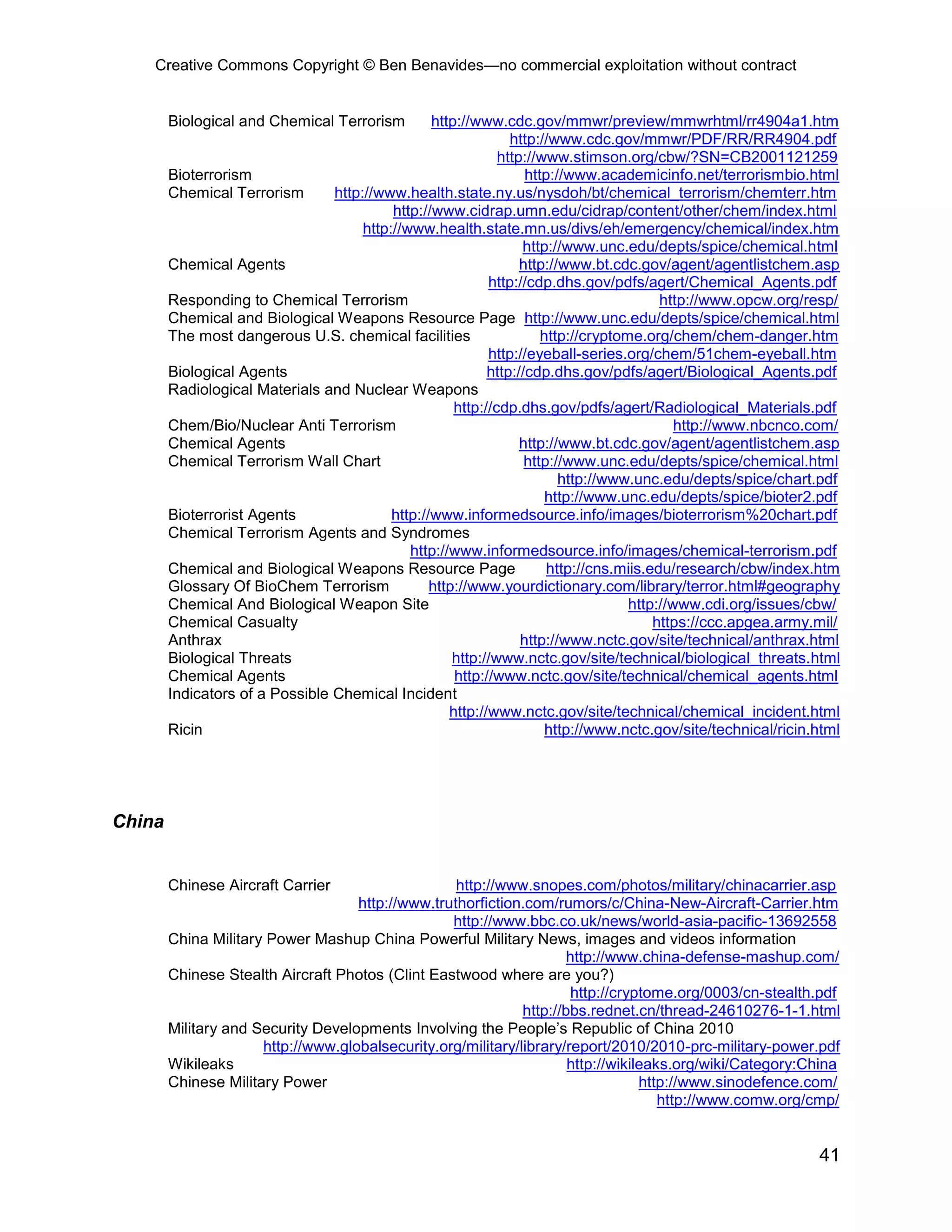 Creative Commons Copyright © Ben Benavides—no commercial exploitation without contract
41
Biological and Chemical Terrorism http://www.cdc.gov/mmwr/preview/mmwrhtml/rr4904a1.htm
http://www.cdc.gov/mmwr/PDF/RR/RR4904.pdf
http://www.stimson.org/cbw/?SN=CB2001121259
Bioterrorism http://www.academicinfo.net/terrorismbio.html
Chemical Terrorism http://www.health.state.ny.us/nysdoh/bt/chemical_terrorism/chemterr.htm
http://www.cidrap.umn.edu/cidrap/content/other/chem/index.html
http://www.health.state.mn.us/divs/eh/emergency/chemical/index.htm
http://www.unc.edu/depts/spice/chemical.html
Chemical Agents http://www.bt.cdc.gov/agent/agentlistchem.asp
http://cdp.dhs.gov/pdfs/agert/Chemical_Agents.pdf
Responding to Chemical Terrorism http://www.opcw.org/resp/
Chemical and Biological Weapons Resource Page http://www.unc.edu/depts/spice/chemical.html
The most dangerous U.S. chemical facilities http://cryptome.org/chem/chem-danger.htm
http://eyeball-series.org/chem/51chem-eyeball.htm
Biological Agents http://cdp.dhs.gov/pdfs/agert/Biological_Agents.pdf
Radiological Materials and Nuclear Weapons
http://cdp.dhs.gov/pdfs/agert/Radiological_Materials.pdf
Chem/Bio/Nuclear Anti Terrorism http://www.nbcnco.com/
Chemical Agents http://www.bt.cdc.gov/agent/agentlistchem.asp
Chemical Terrorism Wall Chart http://www.unc.edu/depts/spice/chemical.html
http://www.unc.edu/depts/spice/chart.pdf
http://www.unc.edu/depts/spice/bioter2.pdf
Bioterrorist Agents http://www.informedsource.info/images/bioterrorism%20chart.pdf
Chemical Terrorism Agents and Syndromes
http://www.informedsource.info/images/chemical-terrorism.pdf
Chemical and Biological Weapons Resource Page http://cns.miis.edu/research/cbw/index.htm
Glossary Of BioChem Terrorism http://www.yourdictionary.com/library/terror.html#geography
Chemical And Biological Weapon Site http://www.cdi.org/issues/cbw/
Chemical Casualty https://ccc.apgea.army.mil/
Anthrax http://www.nctc.gov/site/technical/anthrax.html
Biological Threats http://www.nctc.gov/site/technical/biological_threats.html
Chemical Agents http://www.nctc.gov/site/technical/chemical_agents.html
Indicators of a Possible Chemical Incident
http://www.nctc.gov/site/technical/chemical_incident.html
Ricin http://www.nctc.gov/site/technical/ricin.html
China
Chinese Aircraft Carrier http://www.snopes.com/photos/military/chinacarrier.asp
http://www.truthorfiction.com/rumors/c/China-New-Aircraft-Carrier.htm
http://www.bbc.co.uk/news/world-asia-pacific-13692558
China Military Power Mashup China Powerful Military News, images and videos information
http://www.china-defense-mashup.com/
Chinese Stealth Aircraft Photos (Clint Eastwood where are you?)
http://cryptome.org/0003/cn-stealth.pdf
http://bbs.rednet.cn/thread-24610276-1-1.html
Military and Security Developments Involving the People’s Republic of China 2010
http://www.globalsecurity.org/military/library/report/2010/2010-prc-military-power.pdf
Wikileaks http://wikileaks.org/wiki/Category:China
Chinese Military Power http://www.sinodefence.com/
http://www.comw.org/cmp/
 