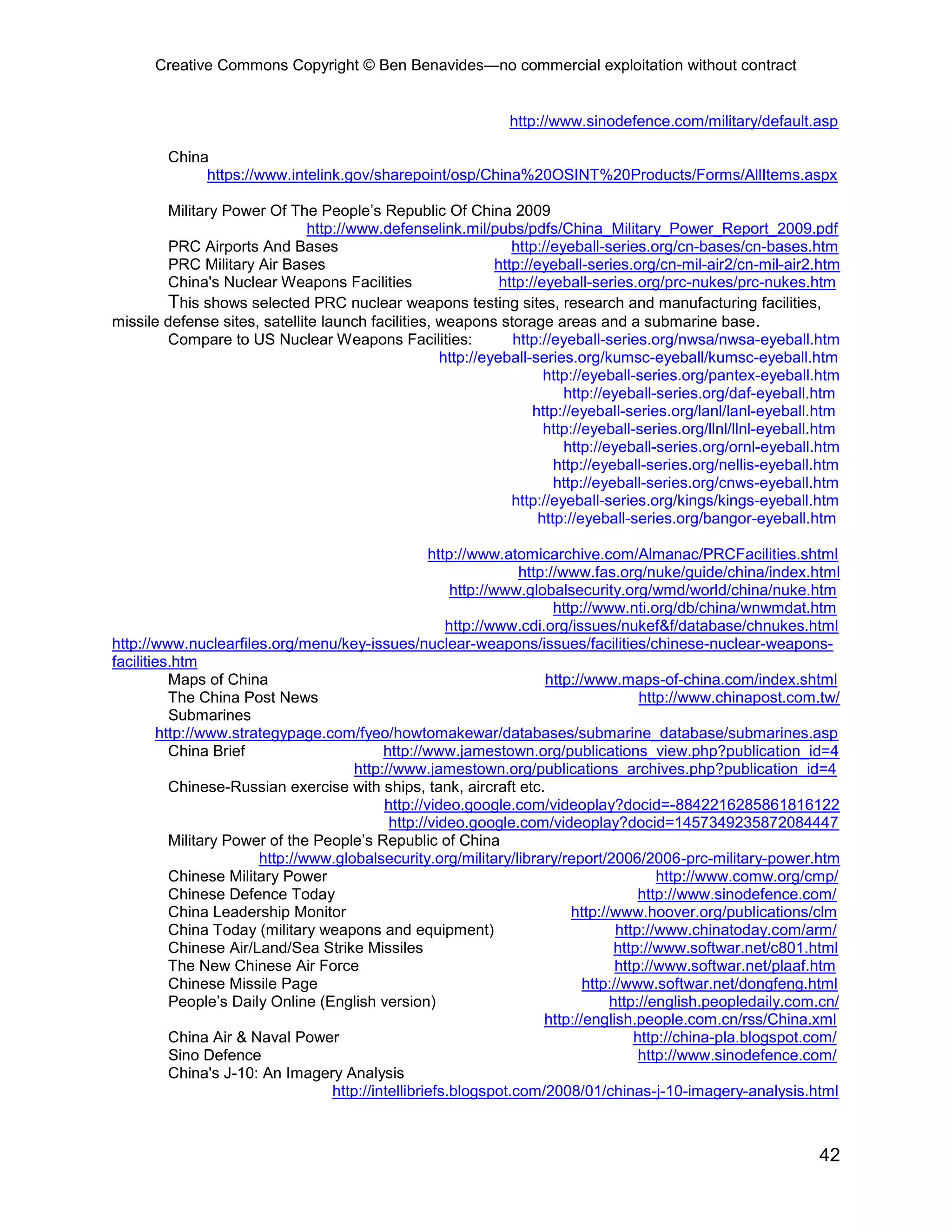 Creative Commons Copyright © Ben Benavides—no commercial exploitation without contract
42
http://www.sinodefence.com/military/default.asp
China
https://www.intelink.gov/sharepoint/osp/China%20OSINT%20Products/Forms/AllItems.aspx
Military Power Of The People’s Republic Of China 2009
http://www.defenselink.mil/pubs/pdfs/China_Military_Power_Report_2009.pdf
PRC Airports And Bases http://eyeball-series.org/cn-bases/cn-bases.htm
PRC Military Air Bases http://eyeball-series.org/cn-mil-air2/cn-mil-air2.htm
China's Nuclear Weapons Facilities http://eyeball-series.org/prc-nukes/prc-nukes.htm
This shows selected PRC nuclear weapons testing sites, research and manufacturing facilities,
missile defense sites, satellite launch facilities, weapons storage areas and a submarine base.
Compare to US Nuclear Weapons Facilities: http://eyeball-series.org/nwsa/nwsa-eyeball.htm
http://eyeball-series.org/kumsc-eyeball/kumsc-eyeball.htm
http://eyeball-series.org/pantex-eyeball.htm
http://eyeball-series.org/daf-eyeball.htm
http://eyeball-series.org/lanl/lanl-eyeball.htm
http://eyeball-series.org/llnl/llnl-eyeball.htm
http://eyeball-series.org/ornl-eyeball.htm
http://eyeball-series.org/nellis-eyeball.htm
http://eyeball-series.org/cnws-eyeball.htm
http://eyeball-series.org/kings/kings-eyeball.htm
http://eyeball-series.org/bangor-eyeball.htm
http://www.atomicarchive.com/Almanac/PRCFacilities.shtml
http://www.fas.org/nuke/guide/china/index.html
http://www.globalsecurity.org/wmd/world/china/nuke.htm
http://www.nti.org/db/china/wnwmdat.htm
http://www.cdi.org/issues/nukef&f/database/chnukes.html
http://www.nuclearfiles.org/menu/key-issues/nuclear-weapons/issues/facilities/chinese-nuclear-weapons-
facilities.htm
Maps of China http://www.maps-of-china.com/index.shtml
The China Post News http://www.chinapost.com.tw/
Submarines
http://www.strategypage.com/fyeo/howtomakewar/databases/submarine_database/submarines.asp
China Brief http://www.jamestown.org/publications_view.php?publication_id=4
http://www.jamestown.org/publications_archives.php?publication_id=4
Chinese-Russian exercise with ships, tank, aircraft etc.
http://video.google.com/videoplay?docid=-8842216285861816122
http://video.google.com/videoplay?docid=1457349235872084447
Military Power of the People’s Republic of China
http://www.globalsecurity.org/military/library/report/2006/2006-prc-military-power.htm
Chinese Military Power http://www.comw.org/cmp/
Chinese Defence Today http://www.sinodefence.com/
China Leadership Monitor http://www.hoover.org/publications/clm
China Today (military weapons and equipment) http://www.chinatoday.com/arm/
Chinese Air/Land/Sea Strike Missiles http://www.softwar.net/c801.html
The New Chinese Air Force http://www.softwar.net/plaaf.htm
Chinese Missile Page http://www.softwar.net/dongfeng.html
People’s Daily Online (English version) http://english.peopledaily.com.cn/
http://english.people.com.cn/rss/China.xml
China Air & Naval Power http://china-pla.blogspot.com/
Sino Defence http://www.sinodefence.com/
China's J-10: An Imagery Analysis
http://intellibriefs.blogspot.com/2008/01/chinas-j-10-imagery-analysis.html
 