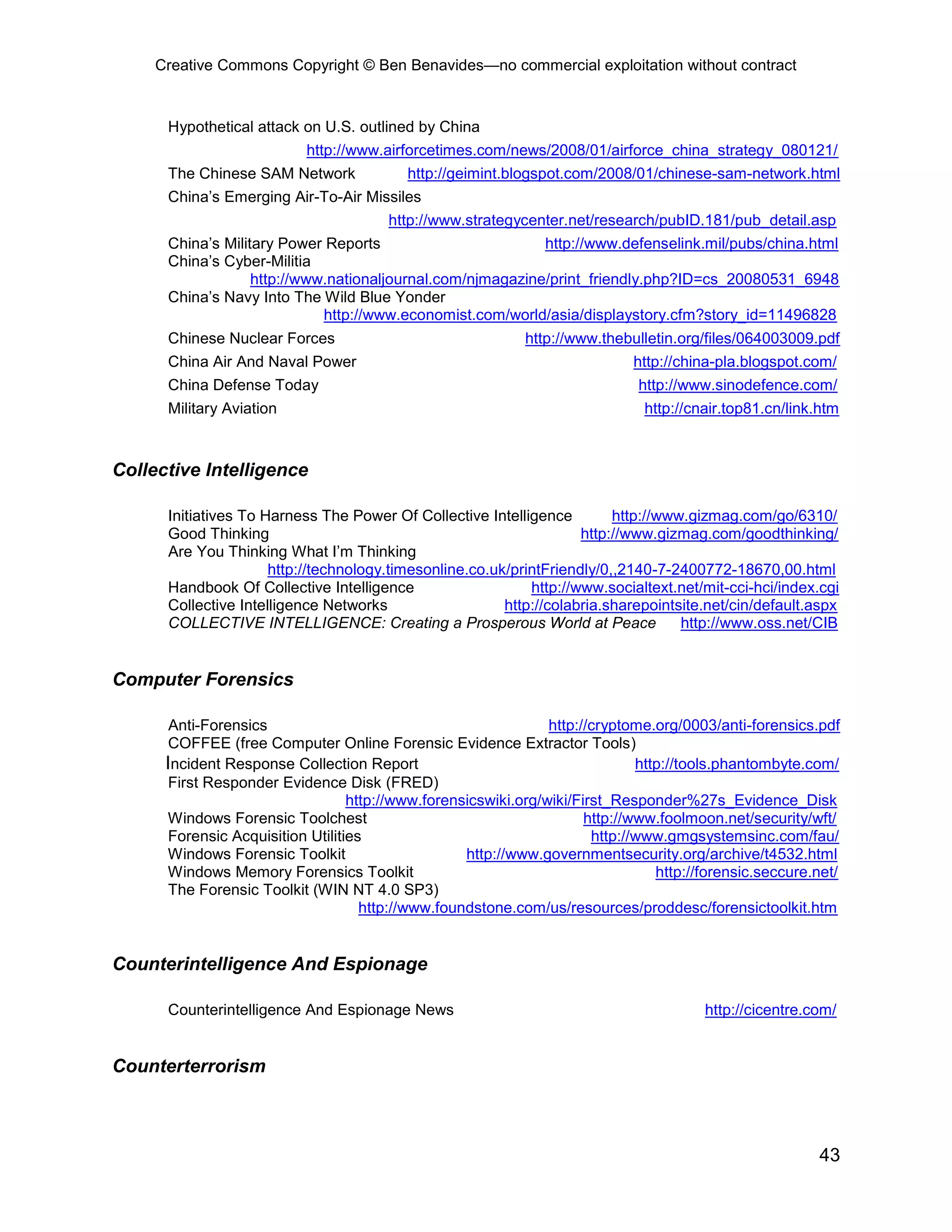 Creative Commons Copyright © Ben Benavides—no commercial exploitation without contract
43
Hypothetical attack on U.S. outlined by China
http://www.airforcetimes.com/news/2008/01/airforce_china_strategy_080121/
The Chinese SAM Network http://geimint.blogspot.com/2008/01/chinese-sam-network.html
China’s Emerging Air-To-Air Missiles
http://www.strategycenter.net/research/pubID.181/pub_detail.asp
China’s Military Power Reports http://www.defenselink.mil/pubs/china.html
China’s Cyber-Militia
http://www.nationaljournal.com/njmagazine/print_friendly.php?ID=cs_20080531_6948
China’s Navy Into The Wild Blue Yonder
http://www.economist.com/world/asia/displaystory.cfm?story_id=11496828
Chinese Nuclear Forces http://www.thebulletin.org/files/064003009.pdf
China Air And Naval Power http://china-pla.blogspot.com/
China Defense Today http://www.sinodefence.com/
Military Aviation http://cnair.top81.cn/link.htm
Collective Intelligence
Initiatives To Harness The Power Of Collective Intelligence http://www.gizmag.com/go/6310/
Good Thinking http://www.gizmag.com/goodthinking/
Are You Thinking What I’m Thinking
http://technology.timesonline.co.uk/printFriendly/0,,2140-7-2400772-18670,00.html
Handbook Of Collective Intelligence http://www.socialtext.net/mit-cci-hci/index.cgi
Collective Intelligence Networks http://colabria.sharepointsite.net/cin/default.aspx
COLLECTIVE INTELLIGENCE: Creating a Prosperous World at Peace http://www.oss.net/CIB
Computer Forensics
Anti-Forensics http://cryptome.org/0003/anti-forensics.pdf
COFFEE (free Computer Online Forensic Evidence Extractor Tools)
Incident Response Collection Report http://tools.phantombyte.com/
First Responder Evidence Disk (FRED)
http://www.forensicswiki.org/wiki/First_Responder%27s_Evidence_Disk
Windows Forensic Toolchest http://www.foolmoon.net/security/wft/
Forensic Acquisition Utilities http://www.gmgsystemsinc.com/fau/
Windows Forensic Toolkit http://www.governmentsecurity.org/archive/t4532.html
Windows Memory Forensics Toolkit http://forensic.seccure.net/
The Forensic Toolkit (WIN NT 4.0 SP3)
http://www.foundstone.com/us/resources/proddesc/forensictoolkit.htm
Counterintelligence And Espionage
Counterintelligence And Espionage News http://cicentre.com/
Counterterrorism
 