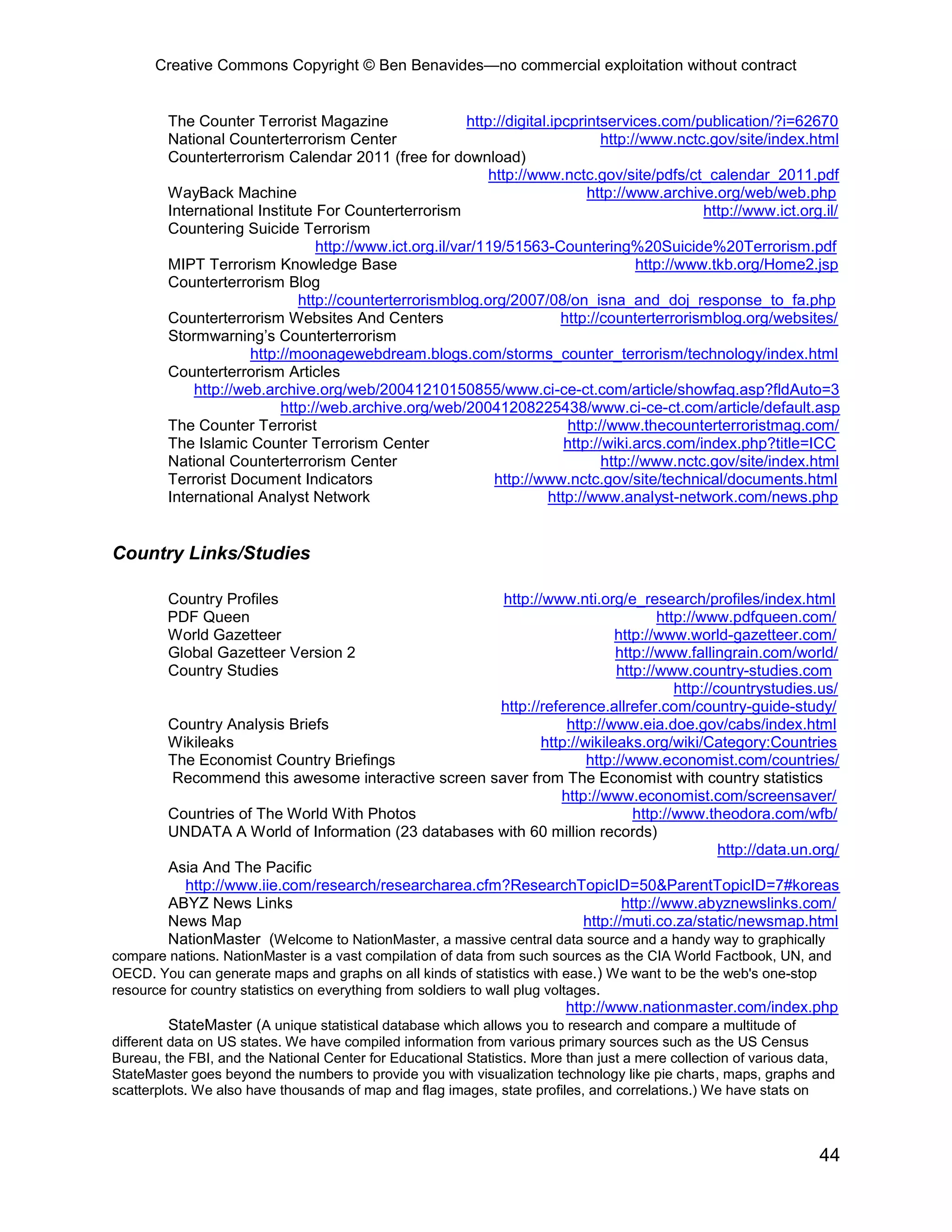 Creative Commons Copyright © Ben Benavides—no commercial exploitation without contract
44
The Counter Terrorist Magazine http://digital.ipcprintservices.com/publication/?i=62670
National Counterterrorism Center http://www.nctc.gov/site/index.html
Counterterrorism Calendar 2011 (free for download)
http://www.nctc.gov/site/pdfs/ct_calendar_2011.pdf
WayBack Machine http://www.archive.org/web/web.php
International Institute For Counterterrorism http://www.ict.org.il/
Countering Suicide Terrorism
http://www.ict.org.il/var/119/51563-Countering%20Suicide%20Terrorism.pdf
MIPT Terrorism Knowledge Base http://www.tkb.org/Home2.jsp
Counterterrorism Blog
http://counterterrorismblog.org/2007/08/on_isna_and_doj_response_to_fa.php
Counterterrorism Websites And Centers http://counterterrorismblog.org/websites/
Stormwarning’s Counterterrorism
http://moonagewebdream.blogs.com/storms_counter_terrorism/technology/index.html
Counterterrorism Articles
http://web.archive.org/web/20041210150855/www.ci-ce-ct.com/article/showfaq.asp?fldAuto=3
http://web.archive.org/web/20041208225438/www.ci-ce-ct.com/article/default.asp
The Counter Terrorist http://www.thecounterterroristmag.com/
The Islamic Counter Terrorism Center http://wiki.arcs.com/index.php?title=ICC
National Counterterrorism Center http://www.nctc.gov/site/index.html
Terrorist Document Indicators http://www.nctc.gov/site/technical/documents.html
International Analyst Network http://www.analyst-network.com/news.php
Country Links/Studies
Country Profiles http://www.nti.org/e_research/profiles/index.html
PDF Queen http://www.pdfqueen.com/
World Gazetteer http://www.world-gazetteer.com/
Global Gazetteer Version 2 http://www.fallingrain.com/world/
Country Studies http://www.country-studies.com
http://countrystudies.us/
http://reference.allrefer.com/country-guide-study/
Country Analysis Briefs http://www.eia.doe.gov/cabs/index.html
Wikileaks http://wikileaks.org/wiki/Category:Countries
The Economist Country Briefings http://www.economist.com/countries/
Recommend this awesome interactive screen saver from The Economist with country statistics
http://www.economist.com/screensaver/
Countries of The World With Photos http://www.theodora.com/wfb/
UNDATA A World of Information (23 databases with 60 million records)
http://data.un.org/
Asia And The Pacific
http://www.iie.com/research/researcharea.cfm?ResearchTopicID=50&ParentTopicID=7#koreas
ABYZ News Links http://www.abyznewslinks.com/
News Map http://muti.co.za/static/newsmap.html
NationMaster (Welcome to NationMaster, a massive central data source and a handy way to graphically
compare nations. NationMaster is a vast compilation of data from such sources as the CIA World Factbook, UN, and
OECD. You can generate maps and graphs on all kinds of statistics with ease.) We want to be the web's one-stop
resource for country statistics on everything from soldiers to wall plug voltages.
http://www.nationmaster.com/index.php
StateMaster (A unique statistical database which allows you to research and compare a multitude of
different data on US states. We have compiled information from various primary sources such as the US Census
Bureau, the FBI, and the National Center for Educational Statistics. More than just a mere collection of various data,
StateMaster goes beyond the numbers to provide you with visualization technology like pie charts, maps, graphs and
scatterplots. We also have thousands of map and flag images, state profiles, and correlations.) We have stats on
 