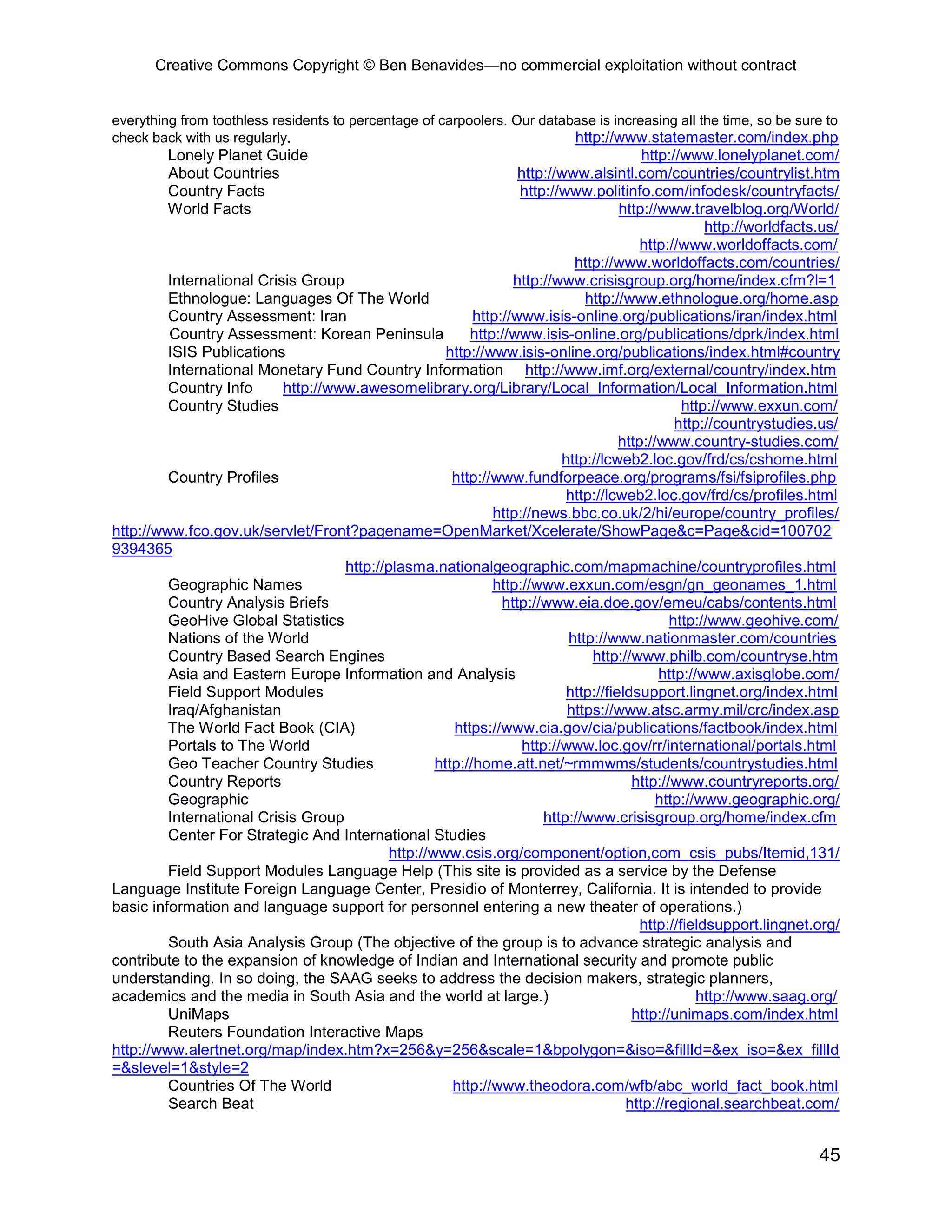 Creative Commons Copyright © Ben Benavides—no commercial exploitation without contract
45
everything from toothless residents to percentage of carpoolers. Our database is increasing all the time, so be sure to
check back with us regularly. http://www.statemaster.com/index.php
Lonely Planet Guide http://www.lonelyplanet.com/
About Countries http://www.alsintl.com/countries/countrylist.htm
Country Facts http://www.politinfo.com/infodesk/countryfacts/
World Facts http://www.travelblog.org/World/
http://worldfacts.us/
http://www.worldoffacts.com/
http://www.worldoffacts.com/countries/
International Crisis Group http://www.crisisgroup.org/home/index.cfm?l=1
Ethnologue: Languages Of The World http://www.ethnologue.org/home.asp
Country Assessment: Iran http://www.isis-online.org/publications/iran/index.html
Country Assessment: Korean Peninsula http://www.isis-online.org/publications/dprk/index.html
ISIS Publications http://www.isis-online.org/publications/index.html#country
International Monetary Fund Country Information http://www.imf.org/external/country/index.htm
Country Info http://www.awesomelibrary.org/Library/Local_Information/Local_Information.html
Country Studies http://www.exxun.com/
http://countrystudies.us/
http://www.country-studies.com/
http://lcweb2.loc.gov/frd/cs/cshome.html
Country Profiles http://www.fundforpeace.org/programs/fsi/fsiprofiles.php
http://lcweb2.loc.gov/frd/cs/profiles.html
http://news.bbc.co.uk/2/hi/europe/country_profiles/
http://www.fco.gov.uk/servlet/Front?pagename=OpenMarket/Xcelerate/ShowPage&c=Page&cid=100702
9394365
http://plasma.nationalgeographic.com/mapmachine/countryprofiles.html
Geographic Names http://www.exxun.com/esgn/gn_geonames_1.html
Country Analysis Briefs http://www.eia.doe.gov/emeu/cabs/contents.html
GeoHive Global Statistics http://www.geohive.com/
Nations of the World http://www.nationmaster.com/countries
Country Based Search Engines http://www.philb.com/countryse.htm
Asia and Eastern Europe Information and Analysis http://www.axisglobe.com/
Field Support Modules http://fieldsupport.lingnet.org/index.html
Iraq/Afghanistan https://www.atsc.army.mil/crc/index.asp
The World Fact Book (CIA) https://www.cia.gov/cia/publications/factbook/index.html
Portals to The World http://www.loc.gov/rr/international/portals.html
Geo Teacher Country Studies http://home.att.net/~rmmwms/students/countrystudies.html
Country Reports http://www.countryreports.org/
Geographic http://www.geographic.org/
International Crisis Group http://www.crisisgroup.org/home/index.cfm
Center For Strategic And International Studies
http://www.csis.org/component/option,com_csis_pubs/Itemid,131/
Field Support Modules Language Help (This site is provided as a service by the Defense
Language Institute Foreign Language Center, Presidio of Monterrey, California. It is intended to provide
basic information and language support for personnel entering a new theater of operations.)
http://fieldsupport.lingnet.org/
South Asia Analysis Group (The objective of the group is to advance strategic analysis and
contribute to the expansion of knowledge of Indian and International security and promote public
understanding. In so doing, the SAAG seeks to address the decision makers, strategic planners,
academics and the media in South Asia and the world at large.) http://www.saag.org/
UniMaps http://unimaps.com/index.html
Reuters Foundation Interactive Maps
http://www.alertnet.org/map/index.htm?x=256&y=256&scale=1&bpolygon=&iso=&fillId=&ex_iso=&ex_fillId
=&slevel=1&style=2
Countries Of The World http://www.theodora.com/wfb/abc_world_fact_book.html
Search Beat http://regional.searchbeat.com/
 