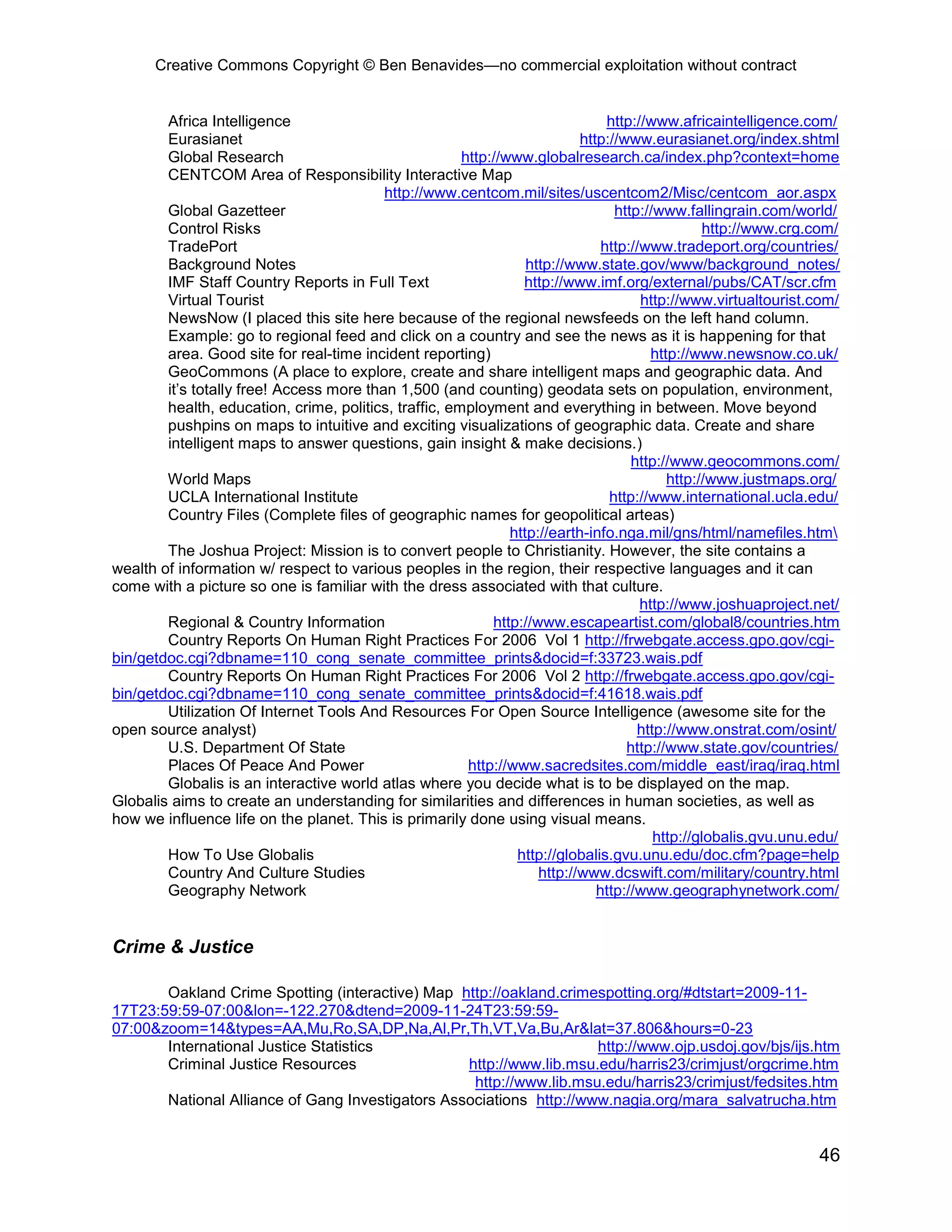Creative Commons Copyright © Ben Benavides—no commercial exploitation without contract
46
Africa Intelligence http://www.africaintelligence.com/
Eurasianet http://www.eurasianet.org/index.shtml
Global Research http://www.globalresearch.ca/index.php?context=home
CENTCOM Area of Responsibility Interactive Map
http://www.centcom.mil/sites/uscentcom2/Misc/centcom_aor.aspx
Global Gazetteer http://www.fallingrain.com/world/
Control Risks http://www.crg.com/
TradePort http://www.tradeport.org/countries/
Background Notes http://www.state.gov/www/background_notes/
IMF Staff Country Reports in Full Text http://www.imf.org/external/pubs/CAT/scr.cfm
Virtual Tourist http://www.virtualtourist.com/
NewsNow (I placed this site here because of the regional newsfeeds on the left hand column.
Example: go to regional feed and click on a country and see the news as it is happening for that
area. Good site for real-time incident reporting) http://www.newsnow.co.uk/
GeoCommons (A place to explore, create and share intelligent maps and geographic data. And
it’s totally free! Access more than 1,500 (and counting) geodata sets on population, environment,
health, education, crime, politics, traffic, employment and everything in between. Move beyond
pushpins on maps to intuitive and exciting visualizations of geographic data. Create and share
intelligent maps to answer questions, gain insight & make decisions.)
http://www.geocommons.com/
World Maps http://www.justmaps.org/
UCLA International Institute http://www.international.ucla.edu/
Country Files (Complete files of geographic names for geopolitical arteas)
http://earth-info.nga.mil/gns/html/namefiles.htm
The Joshua Project: Mission is to convert people to Christianity. However, the site contains a
wealth of information w/ respect to various peoples in the region, their respective languages and it can
come with a picture so one is familiar with the dress associated with that culture.
http://www.joshuaproject.net/
Regional & Country Information http://www.escapeartist.com/global8/countries.htm
Country Reports On Human Right Practices For 2006 Vol 1 http://frwebgate.access.gpo.gov/cgi-
bin/getdoc.cgi?dbname=110_cong_senate_committee_prints&docid=f:33723.wais.pdf
Country Reports On Human Right Practices For 2006 Vol 2 http://frwebgate.access.gpo.gov/cgi-
bin/getdoc.cgi?dbname=110_cong_senate_committee_prints&docid=f:41618.wais.pdf
Utilization Of Internet Tools And Resources For Open Source Intelligence (awesome site for the
open source analyst) http://www.onstrat.com/osint/
U.S. Department Of State http://www.state.gov/countries/
Places Of Peace And Power http://www.sacredsites.com/middle_east/iraq/iraq.html
Globalis is an interactive world atlas where you decide what is to be displayed on the map.
Globalis aims to create an understanding for similarities and differences in human societies, as well as
how we influence life on the planet. This is primarily done using visual means.
http://globalis.gvu.unu.edu/
How To Use Globalis http://globalis.gvu.unu.edu/doc.cfm?page=help
Country And Culture Studies http://www.dcswift.com/military/country.html
Geography Network http://www.geographynetwork.com/
Crime & Justice
Oakland Crime Spotting (interactive) Map http://oakland.crimespotting.org/#dtstart=2009-11-
17T23:59:59-07:00&lon=-122.270&dtend=2009-11-24T23:59:59-
07:00&zoom=14&types=AA,Mu,Ro,SA,DP,Na,Al,Pr,Th,VT,Va,Bu,Ar&lat=37.806&hours=0-23
International Justice Statistics http://www.ojp.usdoj.gov/bjs/ijs.htm
Criminal Justice Resources http://www.lib.msu.edu/harris23/crimjust/orgcrime.htm
http://www.lib.msu.edu/harris23/crimjust/fedsites.htm
National Alliance of Gang Investigators Associations http://www.nagia.org/mara_salvatrucha.htm
 