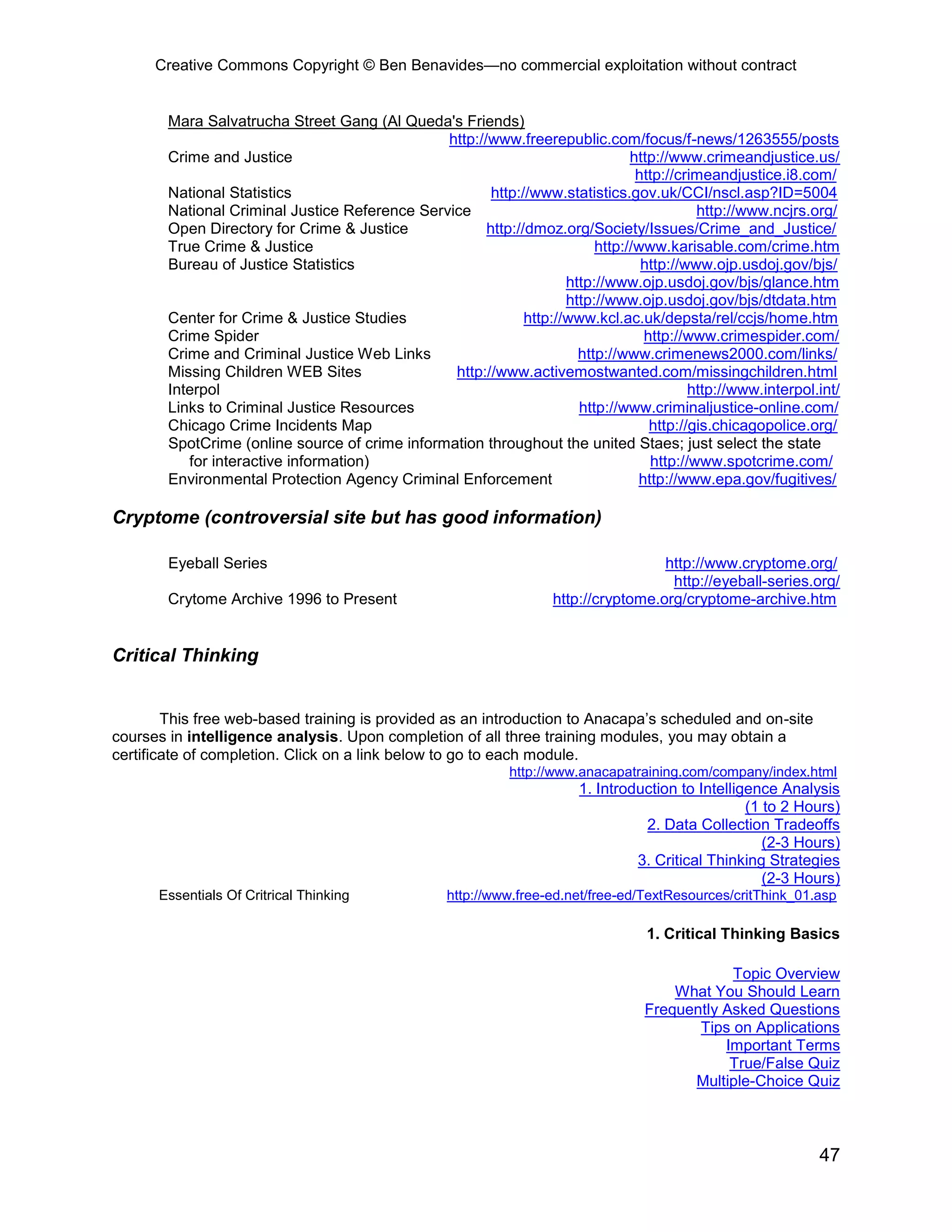 Creative Commons Copyright © Ben Benavides—no commercial exploitation without contract
47
Mara Salvatrucha Street Gang (Al Queda's Friends)
http://www.freerepublic.com/focus/f-news/1263555/posts
Crime and Justice http://www.crimeandjustice.us/
http://crimeandjustice.i8.com/
National Statistics http://www.statistics.gov.uk/CCI/nscl.asp?ID=5004
National Criminal Justice Reference Service http://www.ncjrs.org/
Open Directory for Crime & Justice http://dmoz.org/Society/Issues/Crime_and_Justice/
True Crime & Justice http://www.karisable.com/crime.htm
Bureau of Justice Statistics http://www.ojp.usdoj.gov/bjs/
http://www.ojp.usdoj.gov/bjs/glance.htm
http://www.ojp.usdoj.gov/bjs/dtdata.htm
Center for Crime & Justice Studies http://www.kcl.ac.uk/depsta/rel/ccjs/home.htm
Crime Spider http://www.crimespider.com/
Crime and Criminal Justice Web Links http://www.crimenews2000.com/links/
Missing Children WEB Sites http://www.activemostwanted.com/missingchildren.html
Interpol http://www.interpol.int/
Links to Criminal Justice Resources http://www.criminaljustice-online.com/
Chicago Crime Incidents Map http://gis.chicagopolice.org/
SpotCrime (online source of crime information throughout the united Staes; just select the state
for interactive information) http://www.spotcrime.com/
Environmental Protection Agency Criminal Enforcement http://www.epa.gov/fugitives/
Cryptome (controversial site but has good information)
Eyeball Series http://www.cryptome.org/
http://eyeball-series.org/
Crytome Archive 1996 to Present http://cryptome.org/cryptome-archive.htm
Critical Thinking
This free web-based training is provided as an introduction to Anacapa’s scheduled and on-site
courses in intelligence analysis. Upon completion of all three training modules, you may obtain a
certificate of completion. Click on a link below to go to each module.
http://www.anacapatraining.com/company/index.html
1. Introduction to Intelligence Analysis
(1 to 2 Hours)
2. Data Collection Tradeoffs
(2-3 Hours)
3. Critical Thinking Strategies
(2-3 Hours)
Essentials Of Critrical Thinking http://www.free-ed.net/free-ed/TextResources/critThink_01.asp
1. Critical Thinking Basics
Topic Overview
What You Should Learn
Frequently Asked Questions
Tips on Applications
Important Terms
True/False Quiz
Multiple-Choice Quiz
 