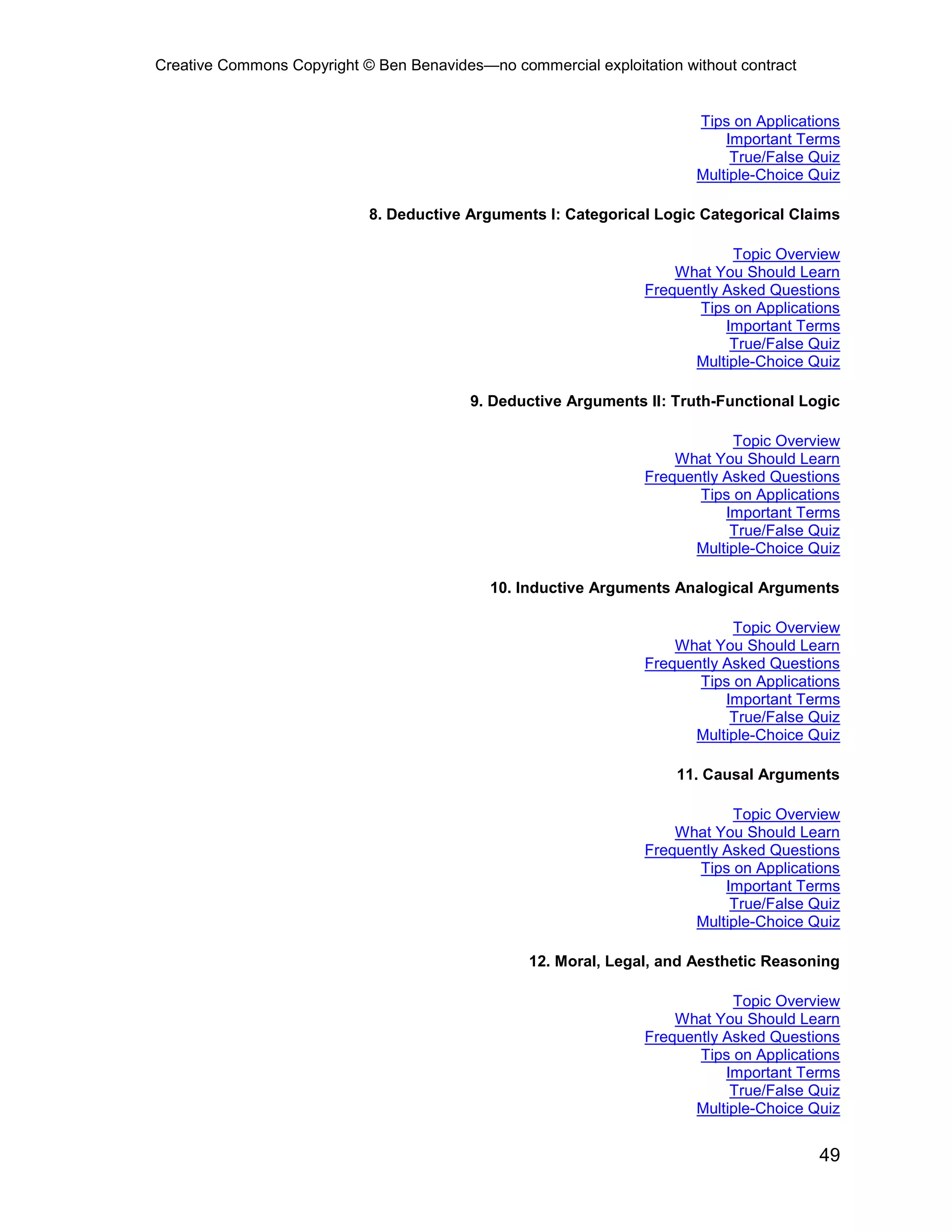 Creative Commons Copyright © Ben Benavides—no commercial exploitation without contract
49
Tips on Applications
Important Terms
True/False Quiz
Multiple-Choice Quiz
8. Deductive Arguments I: Categorical Logic Categorical Claims
Topic Overview
What You Should Learn
Frequently Asked Questions
Tips on Applications
Important Terms
True/False Quiz
Multiple-Choice Quiz
9. Deductive Arguments II: Truth-Functional Logic
Topic Overview
What You Should Learn
Frequently Asked Questions
Tips on Applications
Important Terms
True/False Quiz
Multiple-Choice Quiz
10. Inductive Arguments Analogical Arguments
Topic Overview
What You Should Learn
Frequently Asked Questions
Tips on Applications
Important Terms
True/False Quiz
Multiple-Choice Quiz
11. Causal Arguments
Topic Overview
What You Should Learn
Frequently Asked Questions
Tips on Applications
Important Terms
True/False Quiz
Multiple-Choice Quiz
12. Moral, Legal, and Aesthetic Reasoning
Topic Overview
What You Should Learn
Frequently Asked Questions
Tips on Applications
Important Terms
True/False Quiz
Multiple-Choice Quiz
 