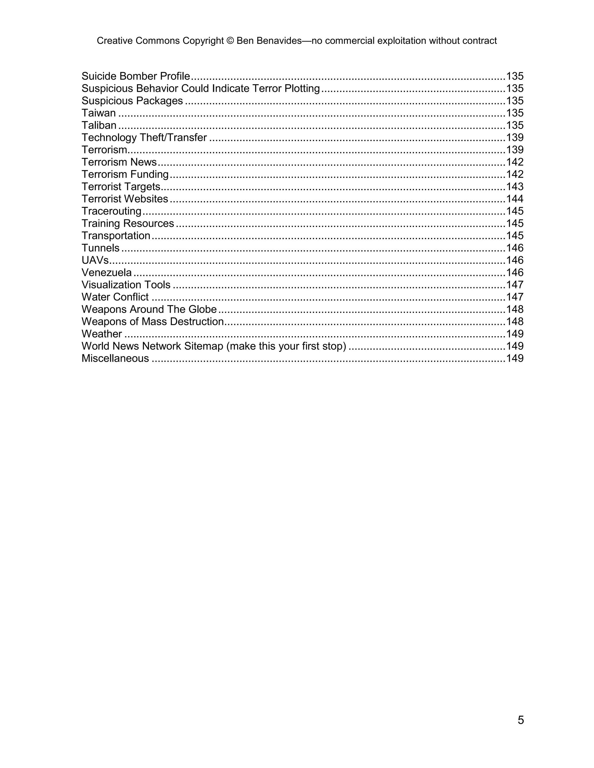 Creative Commons Copyright © Ben Benavides—no commercial exploitation without contract
5
Suicide Bomber Profile........................................................................................................135
Suspicious Behavior Could Indicate Terror Plotting.............................................................135
Suspicious Packages ..........................................................................................................135
Taiwan ................................................................................................................................135
Taliban................................................................................................................................135
Technology Theft/Transfer ..................................................................................................139
Terrorism.............................................................................................................................139
Terrorism News...................................................................................................................142
Terrorism Funding...............................................................................................................142
Terrorist Targets..................................................................................................................143
Terrorist Websites...............................................................................................................144
Tracerouting........................................................................................................................145
Training Resources.............................................................................................................145
Transportation.....................................................................................................................145
Tunnels...............................................................................................................................146
UAVs...................................................................................................................................146
Venezuela...........................................................................................................................146
Visualization Tools ..............................................................................................................147
Water Conflict .....................................................................................................................147
Weapons Around The Globe...............................................................................................148
Weapons of Mass Destruction.............................................................................................148
Weather ..............................................................................................................................149
World News Network Sitemap (make this your first stop) ....................................................149
Miscellaneous .....................................................................................................................149
 