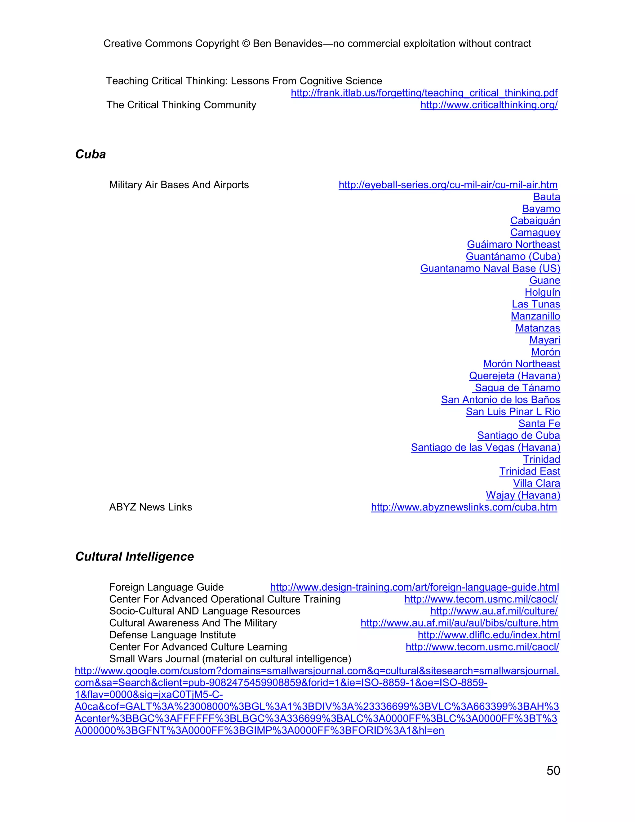 Creative Commons Copyright © Ben Benavides—no commercial exploitation without contract
50
Teaching Critical Thinking: Lessons From Cognitive Science
http://frank.itlab.us/forgetting/teaching_critical_thinking.pdf
The Critical Thinking Community http://www.criticalthinking.org/
Cuba
Military Air Bases And Airports http://eyeball-series.org/cu-mil-air/cu-mil-air.htm
Bauta
Bayamo
Cabaiguán
Camaguey
Guáimaro Northeast
Guantánamo (Cuba)
Guantanamo Naval Base (US)
Guane
Holguín
Las Tunas
Manzanillo
Matanzas
Mayari
Morón
Morón Northeast
Querejeta (Havana)
Sagua de Tánamo
San Antonio de los Baños
San Luis Pinar L Rio
Santa Fe
Santiago de Cuba
Santiago de las Vegas (Havana)
Trinidad
Trinidad East
Villa Clara
Wajay (Havana)
ABYZ News Links http://www.abyznewslinks.com/cuba.htm
Cultural Intelligence
Foreign Language Guide http://www.design-training.com/art/foreign-language-guide.html
Center For Advanced Operational Culture Training http://www.tecom.usmc.mil/caocl/
Socio-Cultural AND Language Resources http://www.au.af.mil/culture/
Cultural Awareness And The Military http://www.au.af.mil/au/aul/bibs/culture.htm
Defense Language Institute http://www.dliflc.edu/index.html
Center For Advanced Culture Learning http://www.tecom.usmc.mil/caocl/
Small Wars Journal (material on cultural intelligence)
http://www.google.com/custom?domains=smallwarsjournal.com&q=cultural&sitesearch=smallwarsjournal.
com&sa=Search&client=pub-9082475459908859&forid=1&ie=ISO-8859-1&oe=ISO-8859-
1&flav=0000&sig=jxaC0TjM5-C-
A0ca&cof=GALT%3A%23008000%3BGL%3A1%3BDIV%3A%23336699%3BVLC%3A663399%3BAH%3
Acenter%3BBGC%3AFFFFFF%3BLBGC%3A336699%3BALC%3A0000FF%3BLC%3A0000FF%3BT%3
A000000%3BGFNT%3A0000FF%3BGIMP%3A0000FF%3BFORID%3A1&hl=en
 