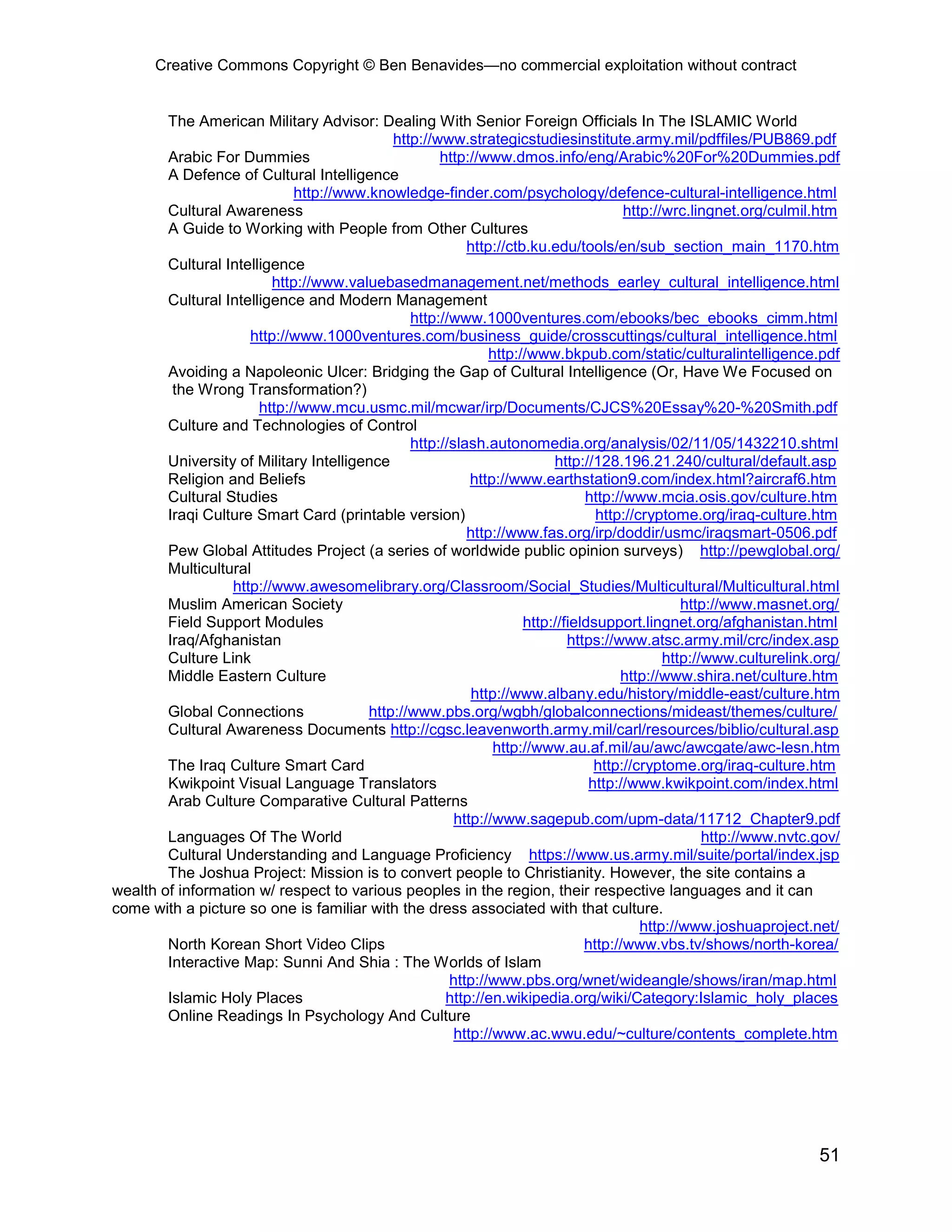 Creative Commons Copyright © Ben Benavides—no commercial exploitation without contract
51
The American Military Advisor: Dealing With Senior Foreign Officials In The ISLAMIC World
http://www.strategicstudiesinstitute.army.mil/pdffiles/PUB869.pdf
Arabic For Dummies http://www.dmos.info/eng/Arabic%20For%20Dummies.pdf
A Defence of Cultural Intelligence
http://www.knowledge-finder.com/psychology/defence-cultural-intelligence.html
Cultural Awareness http://wrc.lingnet.org/culmil.htm
A Guide to Working with People from Other Cultures
http://ctb.ku.edu/tools/en/sub_section_main_1170.htm
Cultural Intelligence
http://www.valuebasedmanagement.net/methods_earley_cultural_intelligence.html
Cultural Intelligence and Modern Management
http://www.1000ventures.com/ebooks/bec_ebooks_cimm.html
http://www.1000ventures.com/business_guide/crosscuttings/cultural_intelligence.html
http://www.bkpub.com/static/culturalintelligence.pdf
Avoiding a Napoleonic Ulcer: Bridging the Gap of Cultural Intelligence (Or, Have We Focused on
the Wrong Transformation?)
http://www.mcu.usmc.mil/mcwar/irp/Documents/CJCS%20Essay%20-%20Smith.pdf
Culture and Technologies of Control
http://slash.autonomedia.org/analysis/02/11/05/1432210.shtml
University of Military Intelligence http://128.196.21.240/cultural/default.asp
Religion and Beliefs http://www.earthstation9.com/index.html?aircraf6.htm
Cultural Studies http://www.mcia.osis.gov/culture.htm
Iraqi Culture Smart Card (printable version) http://cryptome.org/iraq-culture.htm
http://www.fas.org/irp/doddir/usmc/iraqsmart-0506.pdf
Pew Global Attitudes Project (a series of worldwide public opinion surveys) http://pewglobal.org/
Multicultural
http://www.awesomelibrary.org/Classroom/Social_Studies/Multicultural/Multicultural.html
Muslim American Society http://www.masnet.org/
Field Support Modules http://fieldsupport.lingnet.org/afghanistan.html
Iraq/Afghanistan https://www.atsc.army.mil/crc/index.asp
Culture Link http://www.culturelink.org/
Middle Eastern Culture http://www.shira.net/culture.htm
http://www.albany.edu/history/middle-east/culture.htm
Global Connections http://www.pbs.org/wgbh/globalconnections/mideast/themes/culture/
Cultural Awareness Documents http://cgsc.leavenworth.army.mil/carl/resources/biblio/cultural.asp
http://www.au.af.mil/au/awc/awcgate/awc-lesn.htm
The Iraq Culture Smart Card http://cryptome.org/iraq-culture.htm
Kwikpoint Visual Language Translators http://www.kwikpoint.com/index.html
Arab Culture Comparative Cultural Patterns
http://www.sagepub.com/upm-data/11712_Chapter9.pdf
Languages Of The World http://www.nvtc.gov/
Cultural Understanding and Language Proficiency https://www.us.army.mil/suite/portal/index.jsp
The Joshua Project: Mission is to convert people to Christianity. However, the site contains a
wealth of information w/ respect to various peoples in the region, their respective languages and it can
come with a picture so one is familiar with the dress associated with that culture.
http://www.joshuaproject.net/
North Korean Short Video Clips http://www.vbs.tv/shows/north-korea/
Interactive Map: Sunni And Shia : The Worlds of Islam
http://www.pbs.org/wnet/wideangle/shows/iran/map.html
Islamic Holy Places http://en.wikipedia.org/wiki/Category:Islamic_holy_places
Online Readings In Psychology And Culture
http://www.ac.wwu.edu/~culture/contents_complete.htm
 