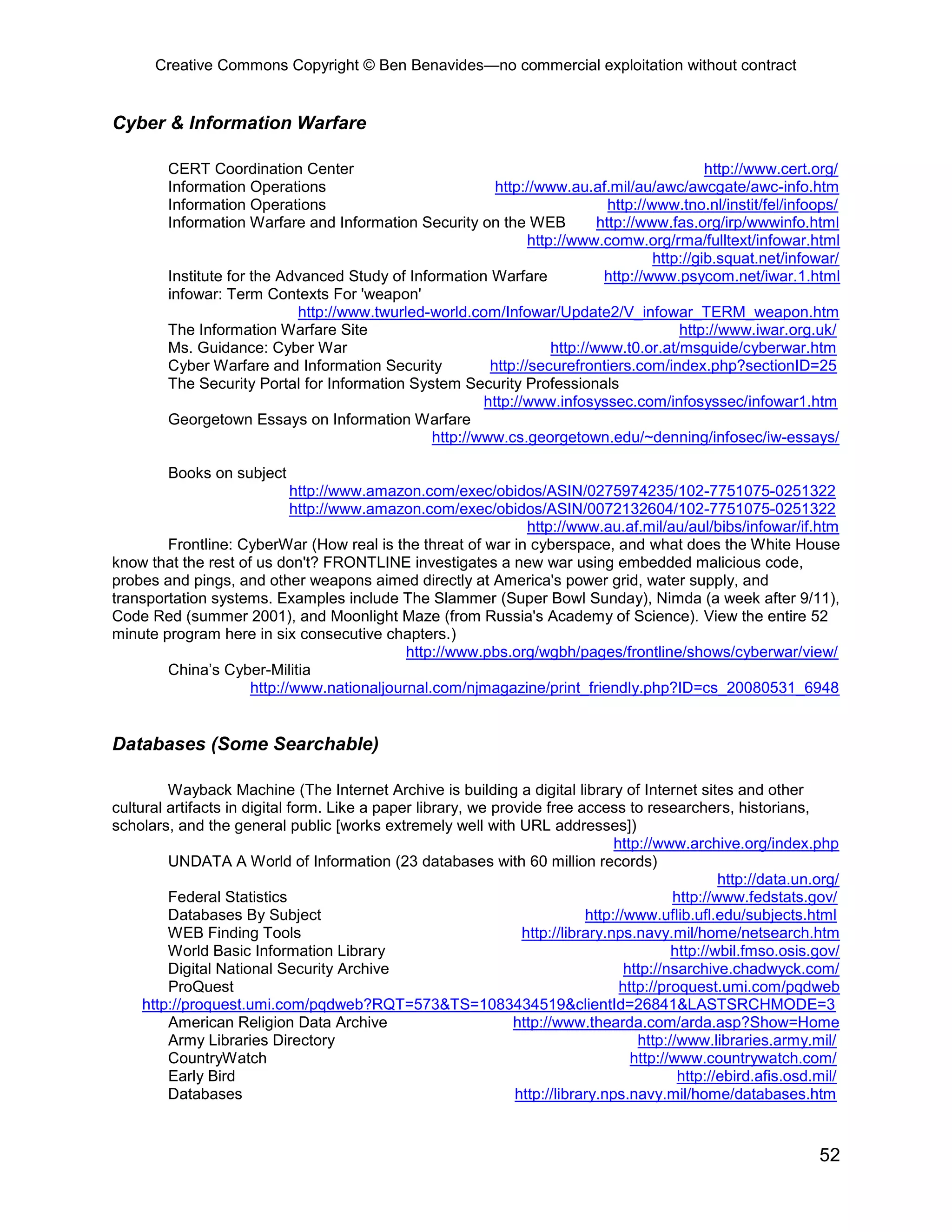 Creative Commons Copyright © Ben Benavides—no commercial exploitation without contract
52
Cyber & Information Warfare
CERT Coordination Center http://www.cert.org/
Information Operations http://www.au.af.mil/au/awc/awcgate/awc-info.htm
Information Operations http://www.tno.nl/instit/fel/infoops/
Information Warfare and Information Security on the WEB http://www.fas.org/irp/wwwinfo.html
http://www.comw.org/rma/fulltext/infowar.html
http://gib.squat.net/infowar/
Institute for the Advanced Study of Information Warfare http://www.psycom.net/iwar.1.html
infowar: Term Contexts For 'weapon'
http://www.twurled-world.com/Infowar/Update2/V_infowar_TERM_weapon.htm
The Information Warfare Site http://www.iwar.org.uk/
Ms. Guidance: Cyber War http://www.t0.or.at/msguide/cyberwar.htm
Cyber Warfare and Information Security http://securefrontiers.com/index.php?sectionID=25
The Security Portal for Information System Security Professionals
http://www.infosyssec.com/infosyssec/infowar1.htm
Georgetown Essays on Information Warfare
http://www.cs.georgetown.edu/~denning/infosec/iw-essays/
Books on subject
http://www.amazon.com/exec/obidos/ASIN/0275974235/102-7751075-0251322
http://www.amazon.com/exec/obidos/ASIN/0072132604/102-7751075-0251322
http://www.au.af.mil/au/aul/bibs/infowar/if.htm
Frontline: CyberWar (How real is the threat of war in cyberspace, and what does the White House
know that the rest of us don't? FRONTLINE investigates a new war using embedded malicious code,
probes and pings, and other weapons aimed directly at America's power grid, water supply, and
transportation systems. Examples include The Slammer (Super Bowl Sunday), Nimda (a week after 9/11),
Code Red (summer 2001), and Moonlight Maze (from Russia's Academy of Science). View the entire 52
minute program here in six consecutive chapters.)
http://www.pbs.org/wgbh/pages/frontline/shows/cyberwar/view/
China’s Cyber-Militia
http://www.nationaljournal.com/njmagazine/print_friendly.php?ID=cs_20080531_6948
Databases (Some Searchable)
Wayback Machine (The Internet Archive is building a digital library of Internet sites and other
cultural artifacts in digital form. Like a paper library, we provide free access to researchers, historians,
scholars, and the general public [works extremely well with URL addresses])
http://www.archive.org/index.php
UNDATA A World of Information (23 databases with 60 million records)
http://data.un.org/
Federal Statistics http://www.fedstats.gov/
Databases By Subject http://www.uflib.ufl.edu/subjects.html
WEB Finding Tools http://library.nps.navy.mil/home/netsearch.htm
World Basic Information Library http://wbil.fmso.osis.gov/
Digital National Security Archive http://nsarchive.chadwyck.com/
ProQuest http://proquest.umi.com/pqdweb
http://proquest.umi.com/pqdweb?RQT=573&TS=1083434519&clientId=26841&LASTSRCHMODE=3
American Religion Data Archive http://www.thearda.com/arda.asp?Show=Home
Army Libraries Directory http://www.libraries.army.mil/
CountryWatch http://www.countrywatch.com/
Early Bird http://ebird.afis.osd.mil/
Databases http://library.nps.navy.mil/home/databases.htm
 