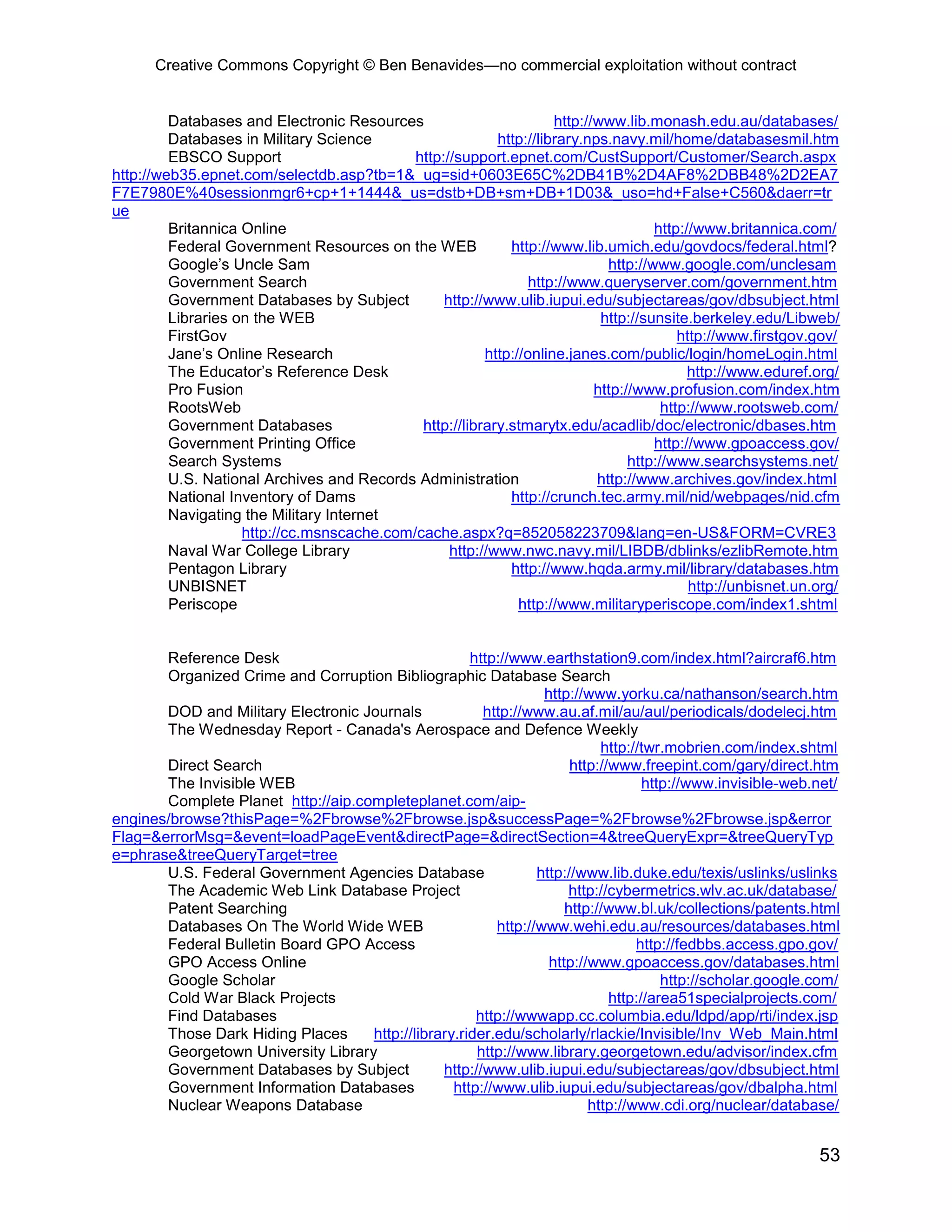 Creative Commons Copyright © Ben Benavides—no commercial exploitation without contract
53
Databases and Electronic Resources http://www.lib.monash.edu.au/databases/
Databases in Military Science http://library.nps.navy.mil/home/databasesmil.htm
EBSCO Support http://support.epnet.com/CustSupport/Customer/Search.aspx
http://web35.epnet.com/selectdb.asp?tb=1&_ug=sid+0603E65C%2DB41B%2D4AF8%2DBB48%2D2EA7
F7E7980E%40sessionmgr6+cp+1+1444&_us=dstb+DB+sm+DB+1D03&_uso=hd+False+C560&daerr=tr
ue
Britannica Online http://www.britannica.com/
Federal Government Resources on the WEB http://www.lib.umich.edu/govdocs/federal.html?
Google’s Uncle Sam http://www.google.com/unclesam
Government Search http://www.queryserver.com/government.htm
Government Databases by Subject http://www.ulib.iupui.edu/subjectareas/gov/dbsubject.html
Libraries on the WEB http://sunsite.berkeley.edu/Libweb/
FirstGov http://www.firstgov.gov/
Jane’s Online Research http://online.janes.com/public/login/homeLogin.html
The Educator’s Reference Desk http://www.eduref.org/
Pro Fusion http://www.profusion.com/index.htm
RootsWeb http://www.rootsweb.com/
Government Databases http://library.stmarytx.edu/acadlib/doc/electronic/dbases.htm
Government Printing Office http://www.gpoaccess.gov/
Search Systems http://www.searchsystems.net/
U.S. National Archives and Records Administration http://www.archives.gov/index.html
National Inventory of Dams http://crunch.tec.army.mil/nid/webpages/nid.cfm
Navigating the Military Internet
http://cc.msnscache.com/cache.aspx?q=852058223709&lang=en-US&FORM=CVRE3
Naval War College Library http://www.nwc.navy.mil/LIBDB/dblinks/ezlibRemote.htm
Pentagon Library http://www.hqda.army.mil/library/databases.htm
UNBISNET http://unbisnet.un.org/
Periscope http://www.militaryperiscope.com/index1.shtml
Reference Desk http://www.earthstation9.com/index.html?aircraf6.htm
Organized Crime and Corruption Bibliographic Database Search
http://www.yorku.ca/nathanson/search.htm
DOD and Military Electronic Journals http://www.au.af.mil/au/aul/periodicals/dodelecj.htm
The Wednesday Report - Canada's Aerospace and Defence Weekly
http://twr.mobrien.com/index.shtml
Direct Search http://www.freepint.com/gary/direct.htm
The Invisible WEB http://www.invisible-web.net/
Complete Planet http://aip.completeplanet.com/aip-
engines/browse?thisPage=%2Fbrowse%2Fbrowse.jsp&successPage=%2Fbrowse%2Fbrowse.jsp&error
Flag=&errorMsg=&event=loadPageEvent&directPage=&directSection=4&treeQueryExpr=&treeQueryTyp
e=phrase&treeQueryTarget=tree
U.S. Federal Government Agencies Database http://www.lib.duke.edu/texis/uslinks/uslinks
The Academic Web Link Database Project http://cybermetrics.wlv.ac.uk/database/
Patent Searching http://www.bl.uk/collections/patents.html
Databases On The World Wide WEB http://www.wehi.edu.au/resources/databases.html
Federal Bulletin Board GPO Access http://fedbbs.access.gpo.gov/
GPO Access Online http://www.gpoaccess.gov/databases.html
Google Scholar http://scholar.google.com/
Cold War Black Projects http://area51specialprojects.com/
Find Databases http://wwwapp.cc.columbia.edu/ldpd/app/rti/index.jsp
Those Dark Hiding Places http://library.rider.edu/scholarly/rlackie/Invisible/Inv_Web_Main.html
Georgetown University Library http://www.library.georgetown.edu/advisor/index.cfm
Government Databases by Subject http://www.ulib.iupui.edu/subjectareas/gov/dbsubject.html
Government Information Databases http://www.ulib.iupui.edu/subjectareas/gov/dbalpha.html
Nuclear Weapons Database http://www.cdi.org/nuclear/database/
 