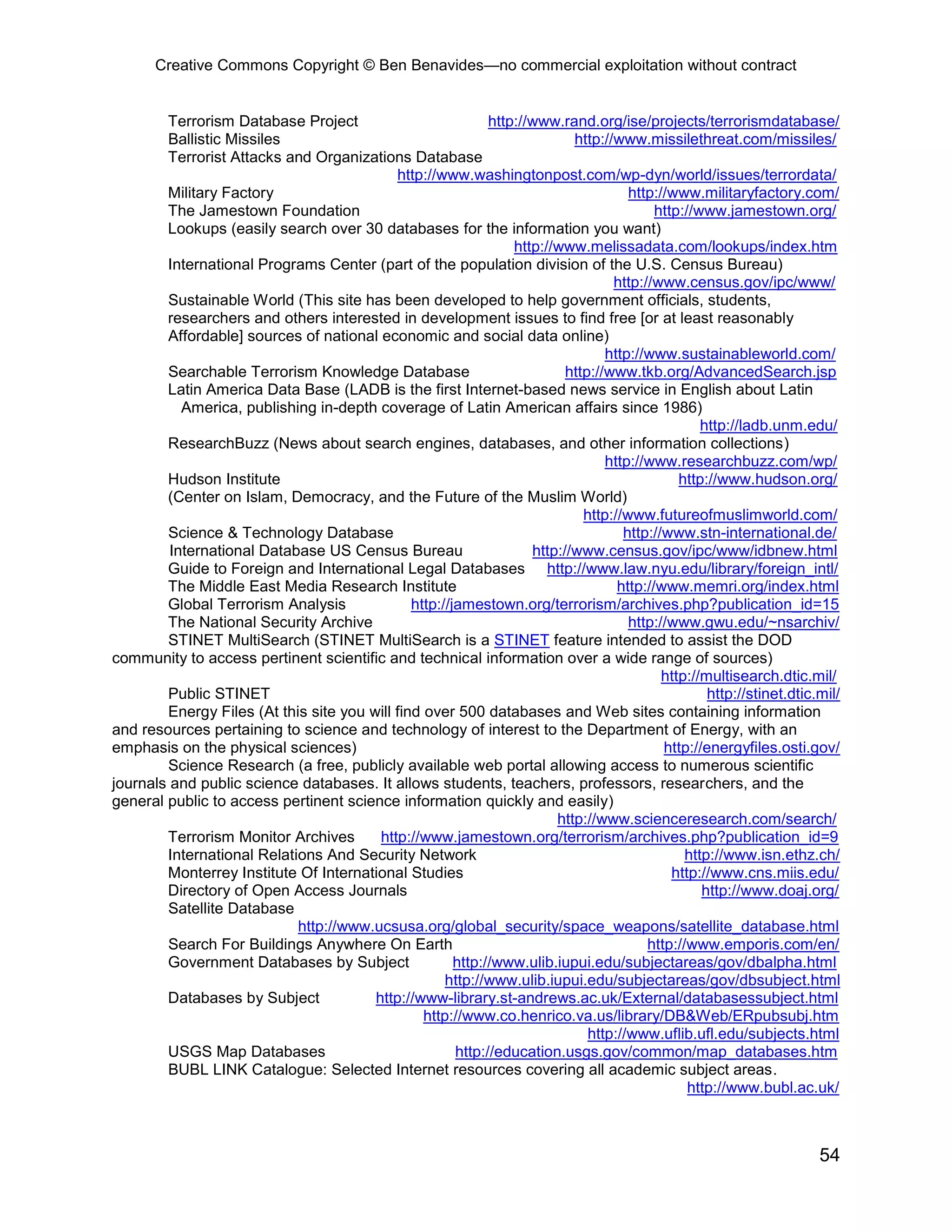 Creative Commons Copyright © Ben Benavides—no commercial exploitation without contract
54
Terrorism Database Project http://www.rand.org/ise/projects/terrorismdatabase/
Ballistic Missiles http://www.missilethreat.com/missiles/
Terrorist Attacks and Organizations Database
http://www.washingtonpost.com/wp-dyn/world/issues/terrordata/
Military Factory http://www.militaryfactory.com/
The Jamestown Foundation http://www.jamestown.org/
Lookups (easily search over 30 databases for the information you want)
http://www.melissadata.com/lookups/index.htm
International Programs Center (part of the population division of the U.S. Census Bureau)
http://www.census.gov/ipc/www/
Sustainable World (This site has been developed to help government officials, students,
researchers and others interested in development issues to find free [or at least reasonably
Affordable] sources of national economic and social data online)
http://www.sustainableworld.com/
Searchable Terrorism Knowledge Database http://www.tkb.org/AdvancedSearch.jsp
Latin America Data Base (LADB is the first Internet-based news service in English about Latin
America, publishing in-depth coverage of Latin American affairs since 1986)
http://ladb.unm.edu/
ResearchBuzz (News about search engines, databases, and other information collections)
http://www.researchbuzz.com/wp/
Hudson Institute http://www.hudson.org/
(Center on Islam, Democracy, and the Future of the Muslim World)
http://www.futureofmuslimworld.com/
Science & Technology Database http://www.stn-international.de/
International Database US Census Bureau http://www.census.gov/ipc/www/idbnew.html
Guide to Foreign and International Legal Databases http://www.law.nyu.edu/library/foreign_intl/
The Middle East Media Research Institute http://www.memri.org/index.html
Global Terrorism Analysis http://jamestown.org/terrorism/archives.php?publication_id=15
The National Security Archive http://www.gwu.edu/~nsarchiv/
STINET MultiSearch (STINET MultiSearch is a STINET feature intended to assist the DOD
community to access pertinent scientific and technical information over a wide range of sources)
http://multisearch.dtic.mil/
Public STINET http://stinet.dtic.mil/
Energy Files (At this site you will find over 500 databases and Web sites containing information
and resources pertaining to science and technology of interest to the Department of Energy, with an
emphasis on the physical sciences) http://energyfiles.osti.gov/
Science Research (a free, publicly available web portal allowing access to numerous scientific
journals and public science databases. It allows students, teachers, professors, researchers, and the
general public to access pertinent science information quickly and easily)
http://www.scienceresearch.com/search/
Terrorism Monitor Archives http://www.jamestown.org/terrorism/archives.php?publication_id=9
International Relations And Security Network http://www.isn.ethz.ch/
Monterrey Institute Of International Studies http://www.cns.miis.edu/
Directory of Open Access Journals http://www.doaj.org/
Satellite Database
http://www.ucsusa.org/global_security/space_weapons/satellite_database.html
Search For Buildings Anywhere On Earth http://www.emporis.com/en/
Government Databases by Subject http://www.ulib.iupui.edu/subjectareas/gov/dbalpha.html
http://www.ulib.iupui.edu/subjectareas/gov/dbsubject.html
Databases by Subject http://www-library.st-andrews.ac.uk/External/databasessubject.html
http://www.co.henrico.va.us/library/DB&Web/ERpubsubj.htm
http://www.uflib.ufl.edu/subjects.html
USGS Map Databases http://education.usgs.gov/common/map_databases.htm
BUBL LINK Catalogue: Selected Internet resources covering all academic subject areas.
http://www.bubl.ac.uk/
 