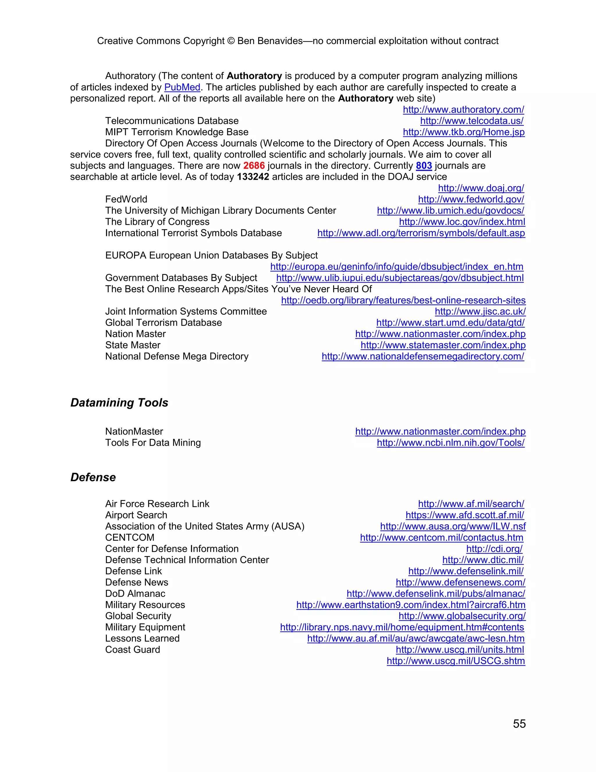 Creative Commons Copyright © Ben Benavides—no commercial exploitation without contract
55
Authoratory (The content of Authoratory is produced by a computer program analyzing millions
of articles indexed by PubMed. The articles published by each author are carefully inspected to create a
personalized report. All of the reports all available here on the Authoratory web site)
http://www.authoratory.com/
Telecommunications Database http://www.telcodata.us/
MIPT Terrorism Knowledge Base http://www.tkb.org/Home.jsp
Directory Of Open Access Journals (Welcome to the Directory of Open Access Journals. This
service covers free, full text, quality controlled scientific and scholarly journals. We aim to cover all
subjects and languages. There are now 2686 journals in the directory. Currently 803 journals are
searchable at article level. As of today 133242 articles are included in the DOAJ service
http://www.doaj.org/
FedWorld http://www.fedworld.gov/
The University of Michigan Library Documents Center http://www.lib.umich.edu/govdocs/
The Library of Congress http://www.loc.gov/index.html
International Terrorist Symbols Database http://www.adl.org/terrorism/symbols/default.asp
EUROPA European Union Databases By Subject
http://europa.eu/geninfo/info/guide/dbsubject/index_en.htm
Government Databases By Subject http://www.ulib.iupui.edu/subjectareas/gov/dbsubject.html
The Best Online Research Apps/Sites You’ve Never Heard Of
http://oedb.org/library/features/best-online-research-sites
Joint Information Systems Committee http://www.jisc.ac.uk/
Global Terrorism Database http://www.start.umd.edu/data/gtd/
Nation Master http://www.nationmaster.com/index.php
State Master http://www.statemaster.com/index.php
National Defense Mega Directory http://www.nationaldefensemegadirectory.com/
Datamining Tools
NationMaster http://www.nationmaster.com/index.php
Tools For Data Mining http://www.ncbi.nlm.nih.gov/Tools/
Defense
Air Force Research Link http://www.af.mil/search/
Airport Search https://www.afd.scott.af.mil/
Association of the United States Army (AUSA) http://www.ausa.org/www/ILW.nsf
CENTCOM http://www.centcom.mil/contactus.htm
Center for Defense Information http://cdi.org/
Defense Technical Information Center http://www.dtic.mil/
Defense Link http://www.defenselink.mil/
Defense News http://www.defensenews.com/
DoD Almanac http://www.defenselink.mil/pubs/almanac/
Military Resources http://www.earthstation9.com/index.html?aircraf6.htm
Global Security http://www.globalsecurity.org/
Military Equipment http://library.nps.navy.mil/home/equipment.htm#contents
Lessons Learned http://www.au.af.mil/au/awc/awcgate/awc-lesn.htm
Coast Guard http://www.uscg.mil/units.html
http://www.uscg.mil/USCG.shtm
 