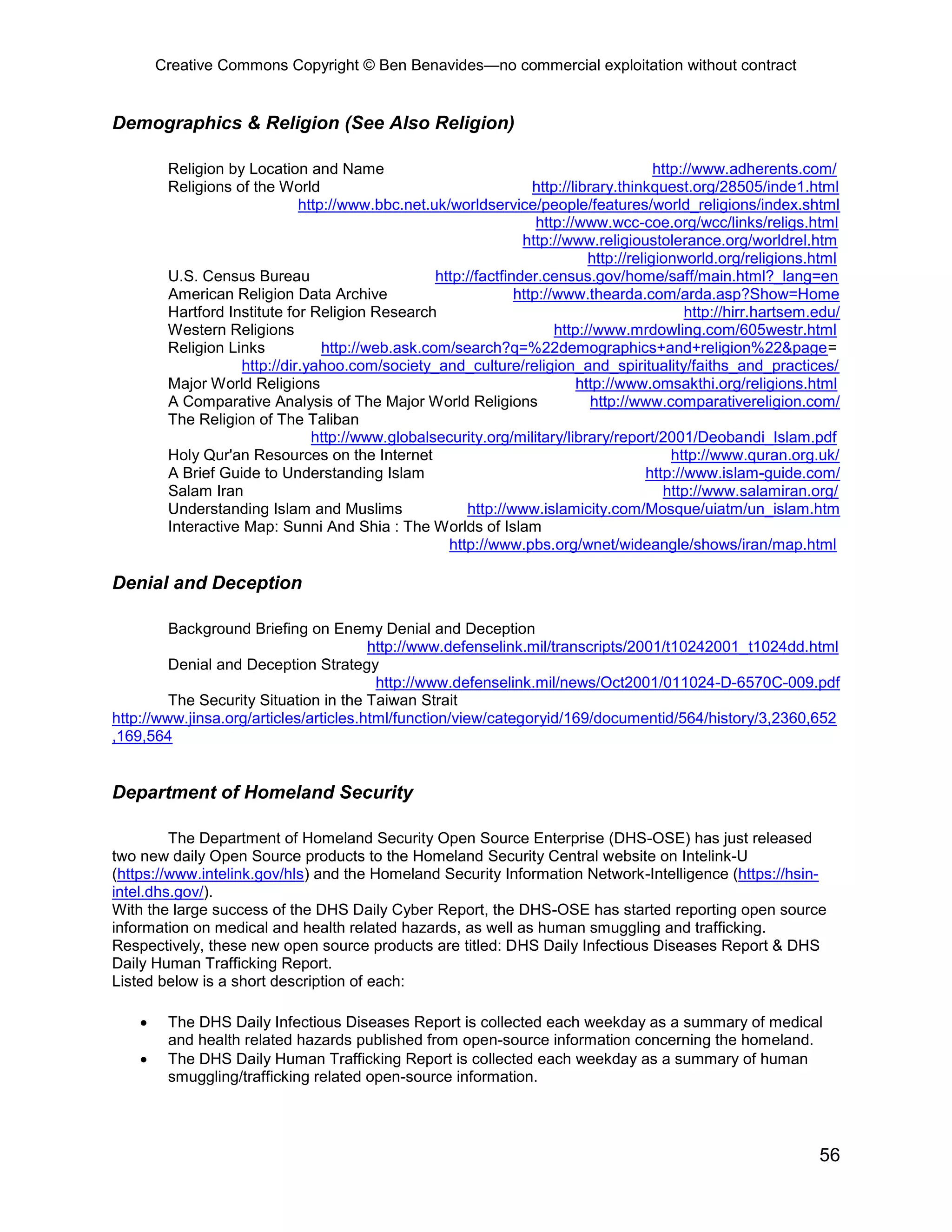 Creative Commons Copyright © Ben Benavides—no commercial exploitation without contract
56
Demographics & Religion (See Also Religion)
Religion by Location and Name http://www.adherents.com/
Religions of the World http://library.thinkquest.org/28505/inde1.html
http://www.bbc.net.uk/worldservice/people/features/world_religions/index.shtml
http://www.wcc-coe.org/wcc/links/religs.html
http://www.religioustolerance.org/worldrel.htm
http://religionworld.org/religions.html
U.S. Census Bureau http://factfinder.census.gov/home/saff/main.html?_lang=en
American Religion Data Archive http://www.thearda.com/arda.asp?Show=Home
Hartford Institute for Religion Research http://hirr.hartsem.edu/
Western Religions http://www.mrdowling.com/605westr.html
Religion Links http://web.ask.com/search?q=%22demographics+and+religion%22&page=
http://dir.yahoo.com/society_and_culture/religion_and_spirituality/faiths_and_practices/
Major World Religions http://www.omsakthi.org/religions.html
A Comparative Analysis of The Major World Religions http://www.comparativereligion.com/
The Religion of The Taliban
http://www.globalsecurity.org/military/library/report/2001/Deobandi_Islam.pdf
Holy Qur'an Resources on the Internet http://www.quran.org.uk/
A Brief Guide to Understanding Islam http://www.islam-guide.com/
Salam Iran http://www.salamiran.org/
Understanding Islam and Muslims http://www.islamicity.com/Mosque/uiatm/un_islam.htm
Interactive Map: Sunni And Shia : The Worlds of Islam
http://www.pbs.org/wnet/wideangle/shows/iran/map.html
Denial and Deception
Background Briefing on Enemy Denial and Deception
http://www.defenselink.mil/transcripts/2001/t10242001_t1024dd.html
Denial and Deception Strategy
http://www.defenselink.mil/news/Oct2001/011024-D-6570C-009.pdf
The Security Situation in the Taiwan Strait
http://www.jinsa.org/articles/articles.html/function/view/categoryid/169/documentid/564/history/3,2360,652
,169,564
Department of Homeland Security
The Department of Homeland Security Open Source Enterprise (DHS-OSE) has just released
two new daily Open Source products to the Homeland Security Central website on Intelink-U
(https://www.intelink.gov/hls) and the Homeland Security Information Network-Intelligence (https://hsin-
intel.dhs.gov/).
With the large success of the DHS Daily Cyber Report, the DHS-OSE has started reporting open source
information on medical and health related hazards, as well as human smuggling and trafficking.
Respectively, these new open source products are titled: DHS Daily Infectious Diseases Report & DHS
Daily Human Trafficking Report.
Listed below is a short description of each:
 The DHS Daily Infectious Diseases Report is collected each weekday as a summary of medical
and health related hazards published from open-source information concerning the homeland.
 The DHS Daily Human Trafficking Report is collected each weekday as a summary of human
smuggling/trafficking related open-source information.
 