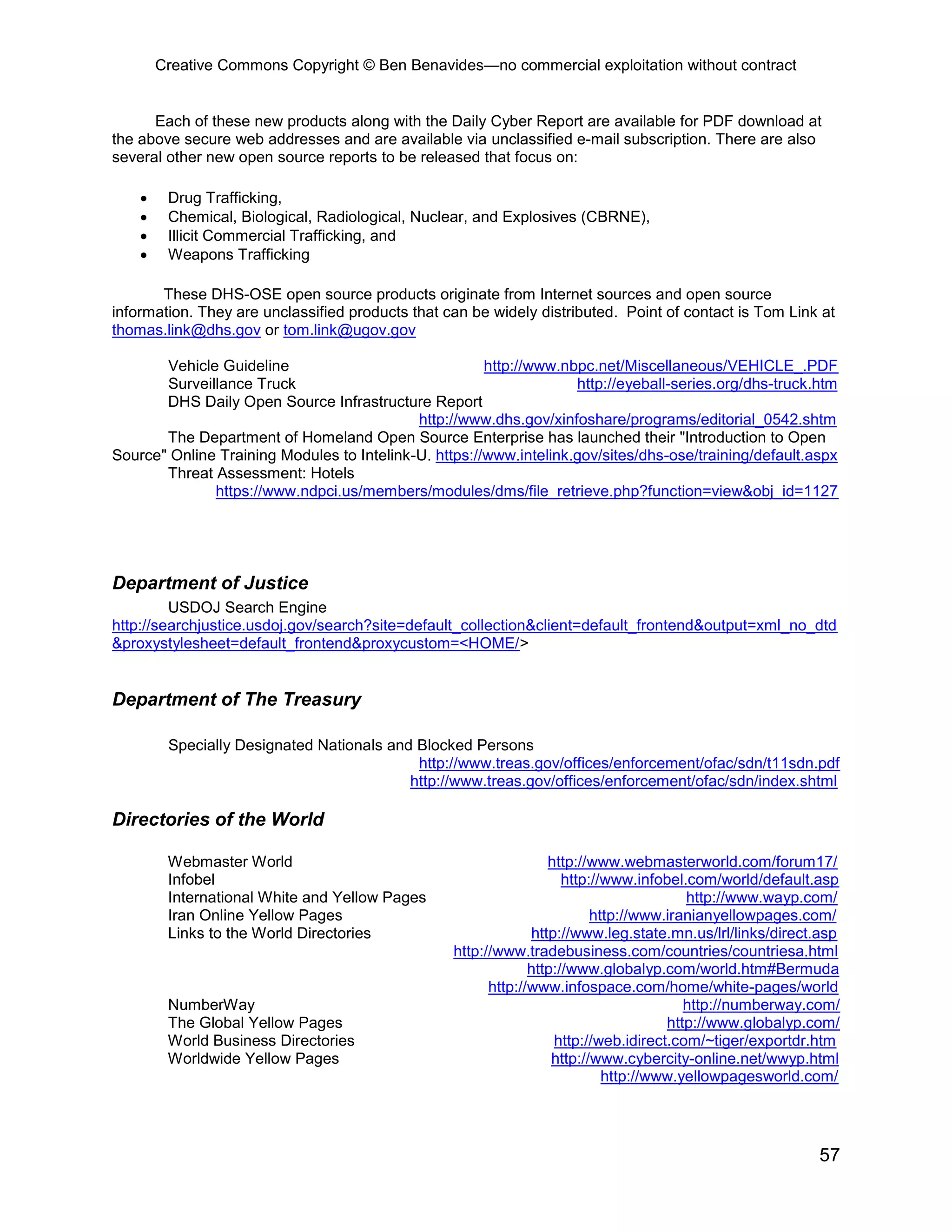 Creative Commons Copyright © Ben Benavides—no commercial exploitation without contract
57
Each of these new products along with the Daily Cyber Report are available for PDF download at
the above secure web addresses and are available via unclassified e-mail subscription. There are also
several other new open source reports to be released that focus on:
 Drug Trafficking,
 Chemical, Biological, Radiological, Nuclear, and Explosives (CBRNE),
 Illicit Commercial Trafficking, and
 Weapons Trafficking
These DHS-OSE open source products originate from Internet sources and open source
information. They are unclassified products that can be widely distributed. Point of contact is Tom Link at
thomas.link@dhs.gov or tom.link@ugov.gov
Vehicle Guideline http://www.nbpc.net/Miscellaneous/VEHICLE_.PDF
Surveillance Truck http://eyeball-series.org/dhs-truck.htm
DHS Daily Open Source Infrastructure Report
http://www.dhs.gov/xinfoshare/programs/editorial_0542.shtm
The Department of Homeland Open Source Enterprise has launched their "Introduction to Open
Source" Online Training Modules to Intelink-U. https://www.intelink.gov/sites/dhs-ose/training/default.aspx
Threat Assessment: Hotels
https://www.ndpci.us/members/modules/dms/file_retrieve.php?function=view&obj_id=1127
Department of Justice
USDOJ Search Engine
http://searchjustice.usdoj.gov/search?site=default_collection&client=default_frontend&output=xml_no_dtd
&proxystylesheet=default_frontend&proxycustom=<HOME/>
Department of The Treasury
Specially Designated Nationals and Blocked Persons
http://www.treas.gov/offices/enforcement/ofac/sdn/t11sdn.pdf
http://www.treas.gov/offices/enforcement/ofac/sdn/index.shtml
Directories of the World
Webmaster World http://www.webmasterworld.com/forum17/
Infobel http://www.infobel.com/world/default.asp
International White and Yellow Pages http://www.wayp.com/
Iran Online Yellow Pages http://www.iranianyellowpages.com/
Links to the World Directories http://www.leg.state.mn.us/lrl/links/direct.asp
http://www.tradebusiness.com/countries/countriesa.html
http://www.globalyp.com/world.htm#Bermuda
http://www.infospace.com/home/white-pages/world
NumberWay http://numberway.com/
The Global Yellow Pages http://www.globalyp.com/
World Business Directories http://web.idirect.com/~tiger/exportdr.htm
Worldwide Yellow Pages http://www.cybercity-online.net/wwyp.html
http://www.yellowpagesworld.com/
 