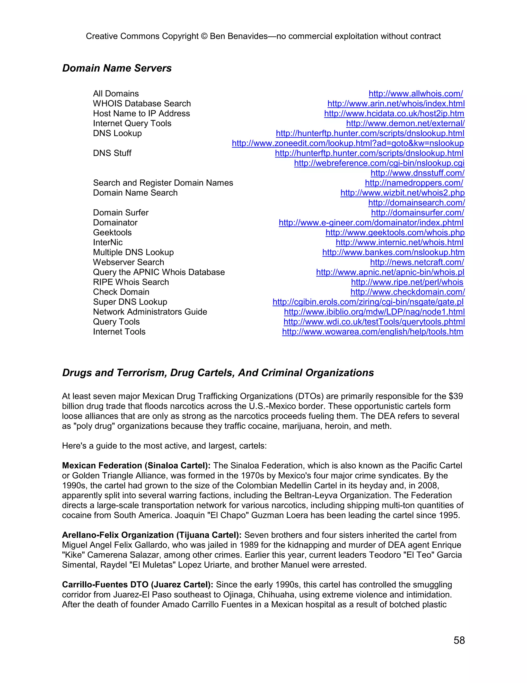 Creative Commons Copyright © Ben Benavides—no commercial exploitation without contract
58
Domain Name Servers
All Domains http://www.allwhois.com/
WHOIS Database Search http://www.arin.net/whois/index.html
Host Name to IP Address http://www.hcidata.co.uk/host2ip.htm
Internet Query Tools http://www.demon.net/external/
DNS Lookup http://hunterftp.hunter.com/scripts/dnslookup.html
http://www.zoneedit.com/lookup.html?ad=goto&kw=nslookup
DNS Stuff http://hunterftp.hunter.com/scripts/dnslookup.html
http://webreference.com/cgi-bin/nslookup.cgi
http://www.dnsstuff.com/
Search and Register Domain Names http://namedroppers.com/
Domain Name Search http://www.wizbit.net/whois2.php
http://domainsearch.com/
Domain Surfer http://domainsurfer.com/
Domainator http://www.e-gineer.com/domainator/index.phtml
Geektools http://www.geektools.com/whois.php
InterNic http://www.internic.net/whois.html
Multiple DNS Lookup http://www.bankes.com/nslookup.htm
Webserver Search http://news.netcraft.com/
Query the APNIC Whois Database http://www.apnic.net/apnic-bin/whois.pl
RIPE Whois Search http://www.ripe.net/perl/whois
Check Domain http://www.checkdomain.com/
Super DNS Lookup http://cgibin.erols.com/ziring/cgi-bin/nsgate/gate.pl
Network Administrators Guide http://www.ibiblio.org/mdw/LDP/nag/node1.html
Query Tools http://www.wdi.co.uk/testTools/querytools.phtml
Internet Tools http://www.wowarea.com/english/help/tools.htm
Drugs and Terrorism, Drug Cartels, And Criminal Organizations
At least seven major Mexican Drug Trafficking Organizations (DTOs) are primarily responsible for the $39
billion drug trade that floods narcotics across the U.S.-Mexico border. These opportunistic cartels form
loose alliances that are only as strong as the narcotics proceeds fueling them. The DEA refers to several
as "poly drug" organizations because they traffic cocaine, marijuana, heroin, and meth.
Here's a guide to the most active, and largest, cartels:
Mexican Federation (Sinaloa Cartel): The Sinaloa Federation, which is also known as the Pacific Cartel
or Golden Triangle Alliance, was formed in the 1970s by Mexico's four major crime syndicates. By the
1990s, the cartel had grown to the size of the Colombian Medellin Cartel in its heyday and, in 2008,
apparently split into several warring factions, including the Beltran-Leyva Organization. The Federation
directs a large-scale transportation network for various narcotics, including shipping multi-ton quantities of
cocaine from South America. Joaquin "El Chapo" Guzman Loera has been leading the cartel since 1995.
Arellano-Felix Organization (Tijuana Cartel): Seven brothers and four sisters inherited the cartel from
Miguel Angel Felix Gallardo, who was jailed in 1989 for the kidnapping and murder of DEA agent Enrique
"Kike" Camerena Salazar, among other crimes. Earlier this year, current leaders Teodoro "El Teo" Garcia
Simental, Raydel "El Muletas" Lopez Uriarte, and brother Manuel were arrested.
Carrillo-Fuentes DTO (Juarez Cartel): Since the early 1990s, this cartel has controlled the smuggling
corridor from Juarez-El Paso southeast to Ojinaga, Chihuaha, using extreme violence and intimidation.
After the death of founder Amado Carrillo Fuentes in a Mexican hospital as a result of botched plastic
 
