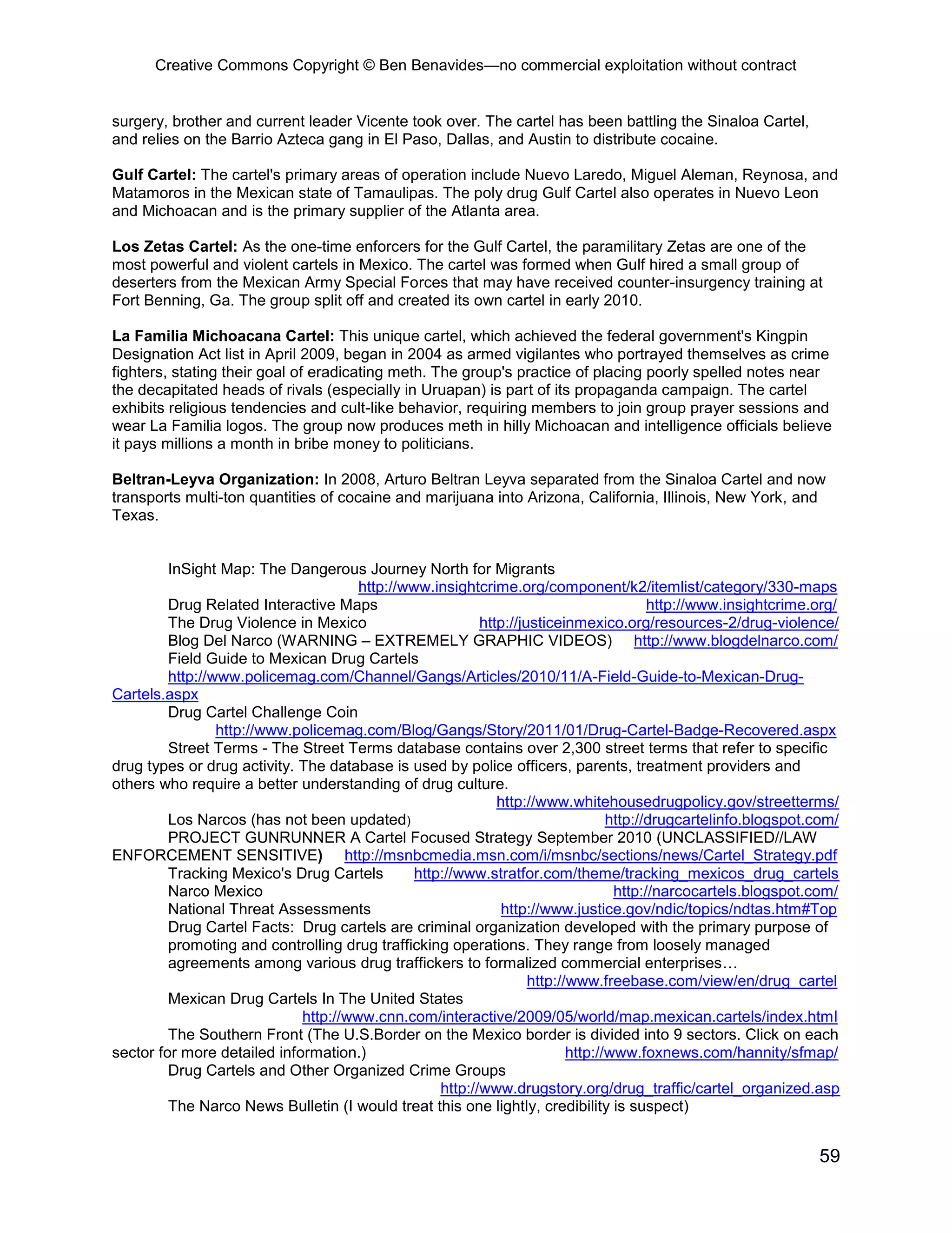Creative Commons Copyright © Ben Benavides—no commercial exploitation without contract
59
surgery, brother and current leader Vicente took over. The cartel has been battling the Sinaloa Cartel,
and relies on the Barrio Azteca gang in El Paso, Dallas, and Austin to distribute cocaine.
Gulf Cartel: The cartel's primary areas of operation include Nuevo Laredo, Miguel Aleman, Reynosa, and
Matamoros in the Mexican state of Tamaulipas. The poly drug Gulf Cartel also operates in Nuevo Leon
and Michoacan and is the primary supplier of the Atlanta area.
Los Zetas Cartel: As the one-time enforcers for the Gulf Cartel, the paramilitary Zetas are one of the
most powerful and violent cartels in Mexico. The cartel was formed when Gulf hired a small group of
deserters from the Mexican Army Special Forces that may have received counter-insurgency training at
Fort Benning, Ga. The group split off and created its own cartel in early 2010.
La Familia Michoacana Cartel: This unique cartel, which achieved the federal government's Kingpin
Designation Act list in April 2009, began in 2004 as armed vigilantes who portrayed themselves as crime
fighters, stating their goal of eradicating meth. The group's practice of placing poorly spelled notes near
the decapitated heads of rivals (especially in Uruapan) is part of its propaganda campaign. The cartel
exhibits religious tendencies and cult-like behavior, requiring members to join group prayer sessions and
wear La Familia logos. The group now produces meth in hilly Michoacan and intelligence officials believe
it pays millions a month in bribe money to politicians.
Beltran-Leyva Organization: In 2008, Arturo Beltran Leyva separated from the Sinaloa Cartel and now
transports multi-ton quantities of cocaine and marijuana into Arizona, California, Illinois, New York, and
Texas.
InSight Map: The Dangerous Journey North for Migrants
http://www.insightcrime.org/component/k2/itemlist/category/330-maps
Drug Related Interactive Maps http://www.insightcrime.org/
The Drug Violence in Mexico http://justiceinmexico.org/resources-2/drug-violence/
Blog Del Narco (WARNING – EXTREMELY GRAPHIC VIDEOS) http://www.blogdelnarco.com/
Field Guide to Mexican Drug Cartels
http://www.policemag.com/Channel/Gangs/Articles/2010/11/A-Field-Guide-to-Mexican-Drug-
Cartels.aspx
Drug Cartel Challenge Coin
http://www.policemag.com/Blog/Gangs/Story/2011/01/Drug-Cartel-Badge-Recovered.aspx
Street Terms - The Street Terms database contains over 2,300 street terms that refer to specific
drug types or drug activity. The database is used by police officers, parents, treatment providers and
others who require a better understanding of drug culture.
http://www.whitehousedrugpolicy.gov/streetterms/
Los Narcos (has not been updated) http://drugcartelinfo.blogspot.com/
PROJECT GUNRUNNER A Cartel Focused Strategy September 2010 (UNCLASSIFIED//LAW
ENFORCEMENT SENSITIVE) http://msnbcmedia.msn.com/i/msnbc/sections/news/Cartel_Strategy.pdf
Tracking Mexico's Drug Cartels http://www.stratfor.com/theme/tracking_mexicos_drug_cartels
Narco Mexico http://narcocartels.blogspot.com/
National Threat Assessments http://www.justice.gov/ndic/topics/ndtas.htm#Top
Drug Cartel Facts: Drug cartels are criminal organization developed with the primary purpose of
promoting and controlling drug trafficking operations. They range from loosely managed
agreements among various drug traffickers to formalized commercial enterprises…
http://www.freebase.com/view/en/drug_cartel
Mexican Drug Cartels In The United States
http://www.cnn.com/interactive/2009/05/world/map.mexican.cartels/index.html
The Southern Front (The U.S.Border on the Mexico border is divided into 9 sectors. Click on each
sector for more detailed information.) http://www.foxnews.com/hannity/sfmap/
Drug Cartels and Other Organized Crime Groups
http://www.drugstory.org/drug_traffic/cartel_organized.asp
The Narco News Bulletin (I would treat this one lightly, credibility is suspect)
 
