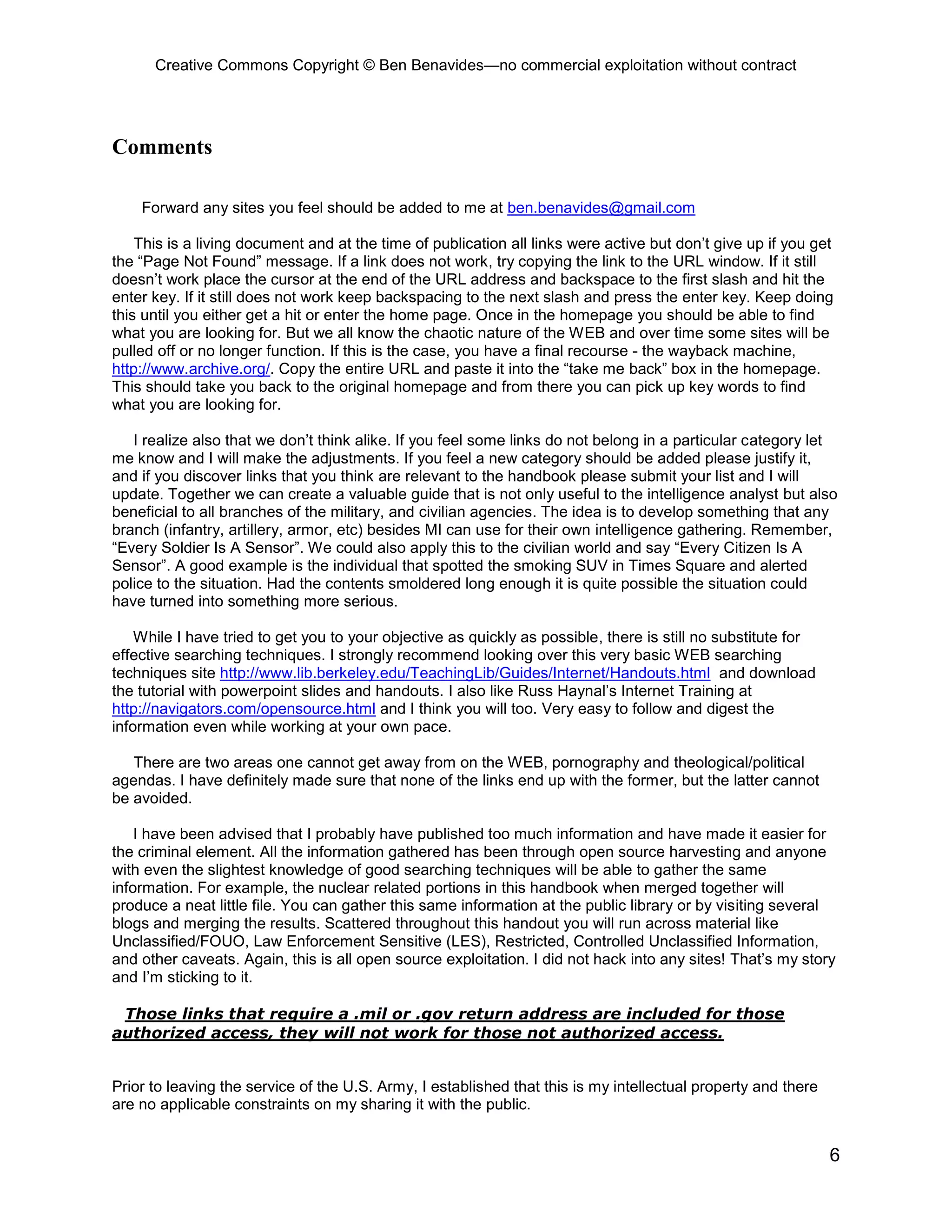 Creative Commons Copyright © Ben Benavides—no commercial exploitation without contract
6
Comments
Forward any sites you feel should be added to me at ben.benavides@gmail.com
This is a living document and at the time of publication all links were active but don’t give up if you get
the “Page Not Found” message. If a link does not work, try copying the link to the URL window. If it still
doesn’t work place the cursor at the end of the URL address and backspace to the first slash and hit the
enter key. If it still does not work keep backspacing to the next slash and press the enter key. Keep doing
this until you either get a hit or enter the home page. Once in the homepage you should be able to find
what you are looking for. But we all know the chaotic nature of the WEB and over time some sites will be
pulled off or no longer function. If this is the case, you have a final recourse - the wayback machine,
http://www.archive.org/. Copy the entire URL and paste it into the “take me back” box in the homepage.
This should take you back to the original homepage and from there you can pick up key words to find
what you are looking for.
I realize also that we don’t think alike. If you feel some links do not belong in a particular category let
me know and I will make the adjustments. If you feel a new category should be added please justify it,
and if you discover links that you think are relevant to the handbook please submit your list and I will
update. Together we can create a valuable guide that is not only useful to the intelligence analyst but also
beneficial to all branches of the military, and civilian agencies. The idea is to develop something that any
branch (infantry, artillery, armor, etc) besides MI can use for their own intelligence gathering. Remember,
“Every Soldier Is A Sensor”. We could also apply this to the civilian world and say “Every Citizen Is A
Sensor”. A good example is the individual that spotted the smoking SUV in Times Square and alerted
police to the situation. Had the contents smoldered long enough it is quite possible the situation could
have turned into something more serious.
While I have tried to get you to your objective as quickly as possible, there is still no substitute for
effective searching techniques. I strongly recommend looking over this very basic WEB searching
techniques site http://www.lib.berkeley.edu/TeachingLib/Guides/Internet/Handouts.html and download
the tutorial with powerpoint slides and handouts. I also like Russ Haynal’s Internet Training at
http://navigators.com/opensource.html and I think you will too. Very easy to follow and digest the
information even while working at your own pace.
There are two areas one cannot get away from on the WEB, pornography and theological/political
agendas. I have definitely made sure that none of the links end up with the former, but the latter cannot
be avoided.
I have been advised that I probably have published too much information and have made it easier for
the criminal element. All the information gathered has been through open source harvesting and anyone
with even the slightest knowledge of good searching techniques will be able to gather the same
information. For example, the nuclear related portions in this handbook when merged together will
produce a neat little file. You can gather this same information at the public library or by visiting several
blogs and merging the results. Scattered throughout this handout you will run across material like
Unclassified/FOUO, Law Enforcement Sensitive (LES), Restricted, Controlled Unclassified Information,
and other caveats. Again, this is all open source exploitation. I did not hack into any sites! That’s my story
and I’m sticking to it.
Those links that require a .mil or .gov return address are included for those
authorized access, they will not work for those not authorized access.
Prior to leaving the service of the U.S. Army, I established that this is my intellectual property and there
are no applicable constraints on my sharing it with the public.
 