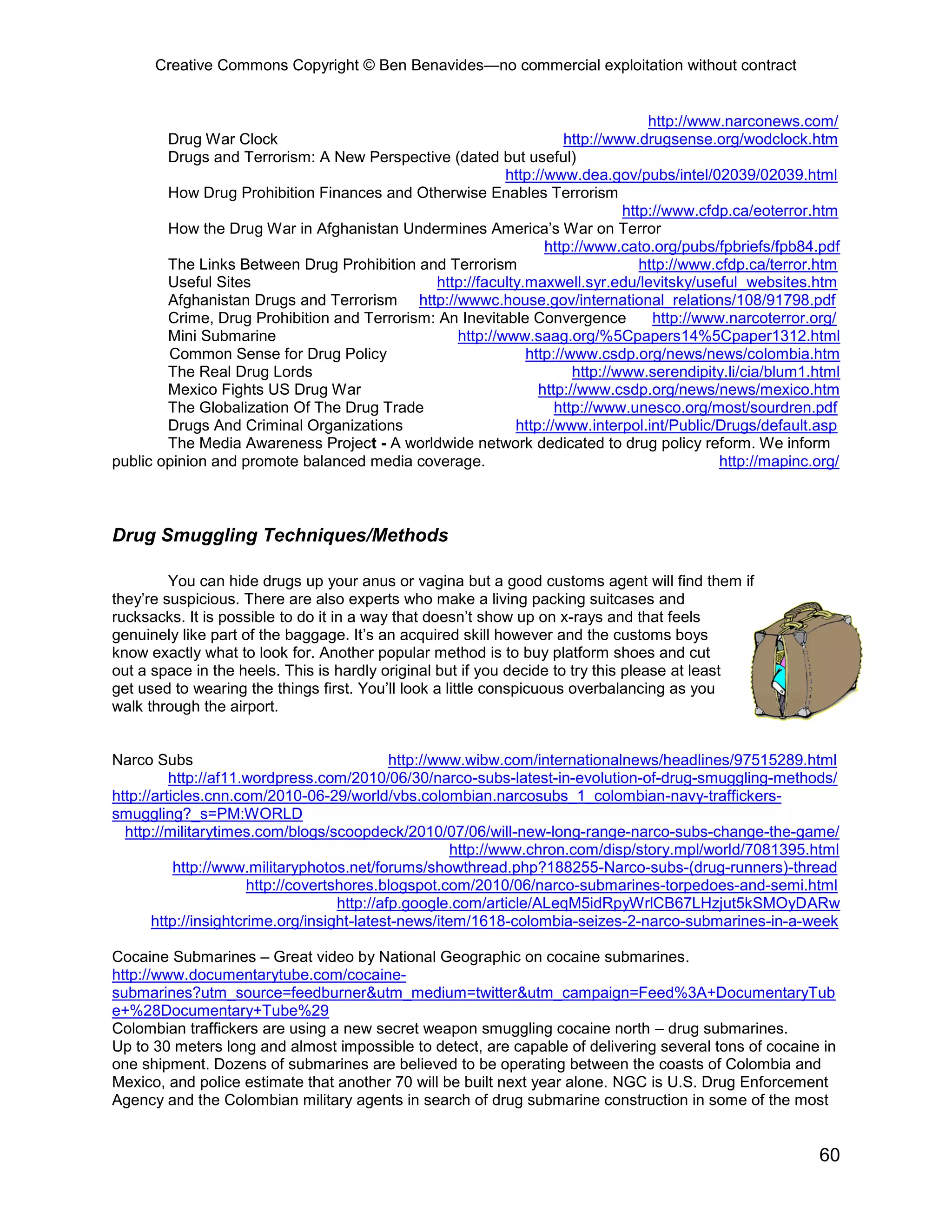 Creative Commons Copyright © Ben Benavides—no commercial exploitation without contract
60
http://www.narconews.com/
Drug War Clock http://www.drugsense.org/wodclock.htm
Drugs and Terrorism: A New Perspective (dated but useful)
http://www.dea.gov/pubs/intel/02039/02039.html
How Drug Prohibition Finances and Otherwise Enables Terrorism
http://www.cfdp.ca/eoterror.htm
How the Drug War in Afghanistan Undermines America’s War on Terror
http://www.cato.org/pubs/fpbriefs/fpb84.pdf
The Links Between Drug Prohibition and Terrorism http://www.cfdp.ca/terror.htm
Useful Sites http://faculty.maxwell.syr.edu/levitsky/useful_websites.htm
Afghanistan Drugs and Terrorism http://wwwc.house.gov/international_relations/108/91798.pdf
Crime, Drug Prohibition and Terrorism: An Inevitable Convergence http://www.narcoterror.org/
Mini Submarine http://www.saag.org/%5Cpapers14%5Cpaper1312.html
Common Sense for Drug Policy http://www.csdp.org/news/news/colombia.htm
The Real Drug Lords http://www.serendipity.li/cia/blum1.html
Mexico Fights US Drug War http://www.csdp.org/news/news/mexico.htm
The Globalization Of The Drug Trade http://www.unesco.org/most/sourdren.pdf
Drugs And Criminal Organizations http://www.interpol.int/Public/Drugs/default.asp
The Media Awareness Project - A worldwide network dedicated to drug policy reform. We inform
public opinion and promote balanced media coverage. http://mapinc.org/
Drug Smuggling Techniques/Methods
You can hide drugs up your anus or vagina but a good customs agent will find them if
they’re suspicious. There are also experts who make a living packing suitcases and
rucksacks. It is possible to do it in a way that doesn’t show up on x-rays and that feels
genuinely like part of the baggage. It’s an acquired skill however and the customs boys
know exactly what to look for. Another popular method is to buy platform shoes and cut
out a space in the heels. This is hardly original but if you decide to try this please at least
get used to wearing the things first. You’ll look a little conspicuous overbalancing as you
walk through the airport.
Narco Subs http://www.wibw.com/internationalnews/headlines/97515289.html
http://af11.wordpress.com/2010/06/30/narco-subs-latest-in-evolution-of-drug-smuggling-methods/
http://articles.cnn.com/2010-06-29/world/vbs.colombian.narcosubs_1_colombian-navy-traffickers-
smuggling?_s=PM:WORLD
http://militarytimes.com/blogs/scoopdeck/2010/07/06/will-new-long-range-narco-subs-change-the-game/
http://www.chron.com/disp/story.mpl/world/7081395.html
http://www.militaryphotos.net/forums/showthread.php?188255-Narco-subs-(drug-runners)-thread
http://covertshores.blogspot.com/2010/06/narco-submarines-torpedoes-and-semi.html
http://afp.google.com/article/ALeqM5idRpyWrlCB67LHzjut5kSMOyDARw
http://insightcrime.org/insight-latest-news/item/1618-colombia-seizes-2-narco-submarines-in-a-week
Cocaine Submarines – Great video by National Geographic on cocaine submarines.
http://www.documentarytube.com/cocaine-
submarines?utm_source=feedburner&utm_medium=twitter&utm_campaign=Feed%3A+DocumentaryTub
e+%28Documentary+Tube%29
Colombian traffickers are using a new secret weapon smuggling cocaine north – drug submarines.
Up to 30 meters long and almost impossible to detect, are capable of delivering several tons of cocaine in
one shipment. Dozens of submarines are believed to be operating between the coasts of Colombia and
Mexico, and police estimate that another 70 will be built next year alone. NGC is U.S. Drug Enforcement
Agency and the Colombian military agents in search of drug submarine construction in some of the most
 