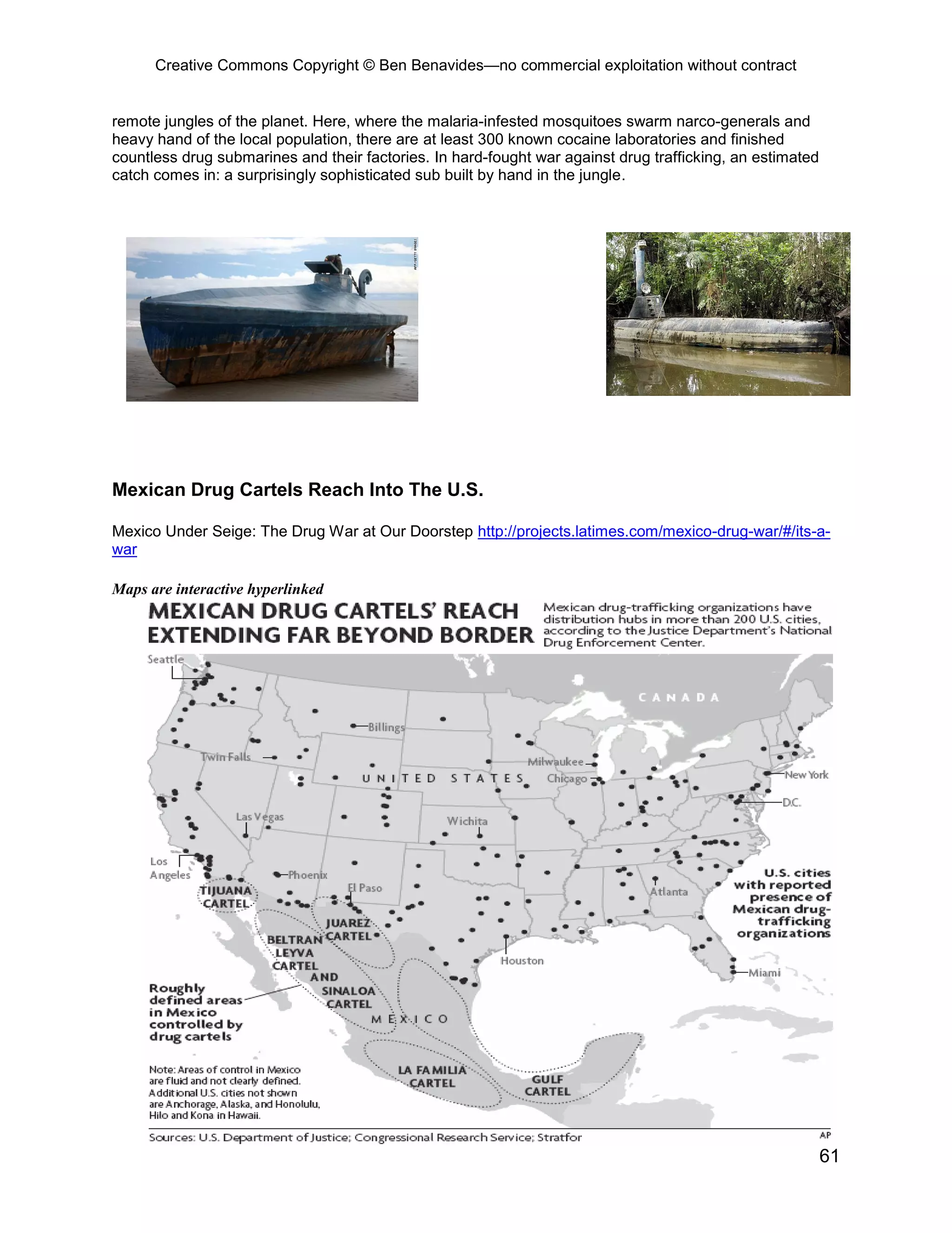 Creative Commons Copyright © Ben Benavides—no commercial exploitation without contract
61
remote jungles of the planet. Here, where the malaria-infested mosquitoes swarm narco-generals and
heavy hand of the local population, there are at least 300 known cocaine laboratories and finished
countless drug submarines and their factories. In hard-fought war against drug trafficking, an estimated
catch comes in: a surprisingly sophisticated sub built by hand in the jungle.
Mexican Drug Cartels Reach Into The U.S.
Mexico Under Seige: The Drug War at Our Doorstep http://projects.latimes.com/mexico-drug-war/#/its-a-
war
Maps are interactive hyperlinked
 