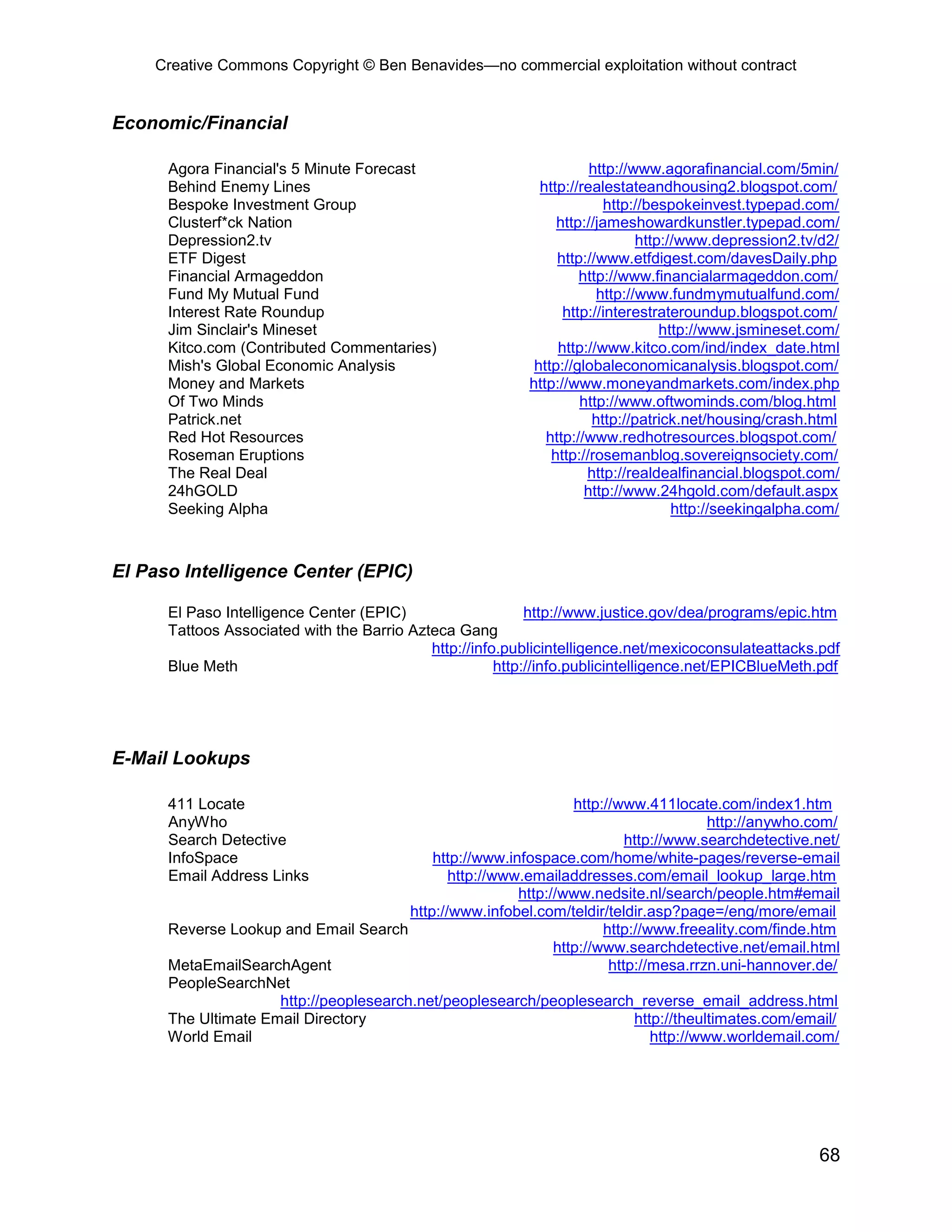 Creative Commons Copyright © Ben Benavides—no commercial exploitation without contract
68
Economic/Financial
Agora Financial's 5 Minute Forecast http://www.agorafinancial.com/5min/
Behind Enemy Lines http://realestateandhousing2.blogspot.com/
Bespoke Investment Group http://bespokeinvest.typepad.com/
Clusterf*ck Nation http://jameshowardkunstler.typepad.com/
Depression2.tv http://www.depression2.tv/d2/
ETF Digest http://www.etfdigest.com/davesDaily.php
Financial Armageddon http://www.financialarmageddon.com/
Fund My Mutual Fund http://www.fundmymutualfund.com/
Interest Rate Roundup http://interestrateroundup.blogspot.com/
Jim Sinclair's Mineset http://www.jsmineset.com/
Kitco.com (Contributed Commentaries) http://www.kitco.com/ind/index_date.html
Mish's Global Economic Analysis http://globaleconomicanalysis.blogspot.com/
Money and Markets http://www.moneyandmarkets.com/index.php
Of Two Minds http://www.oftwominds.com/blog.html
Patrick.net http://patrick.net/housing/crash.html
Red Hot Resources http://www.redhotresources.blogspot.com/
Roseman Eruptions http://rosemanblog.sovereignsociety.com/
The Real Deal http://realdealfinancial.blogspot.com/
24hGOLD http://www.24hgold.com/default.aspx
Seeking Alpha http://seekingalpha.com/
El Paso Intelligence Center (EPIC)
El Paso Intelligence Center (EPIC) http://www.justice.gov/dea/programs/epic.htm
Tattoos Associated with the Barrio Azteca Gang
http://info.publicintelligence.net/mexicoconsulateattacks.pdf
Blue Meth http://info.publicintelligence.net/EPICBlueMeth.pdf
E-Mail Lookups
411 Locate http://www.411locate.com/index1.htm
AnyWho http://anywho.com/
Search Detective http://www.searchdetective.net/
InfoSpace http://www.infospace.com/home/white-pages/reverse-email
Email Address Links http://www.emailaddresses.com/email_lookup_large.htm
http://www.nedsite.nl/search/people.htm#email
http://www.infobel.com/teldir/teldir.asp?page=/eng/more/email
Reverse Lookup and Email Search http://www.freeality.com/finde.htm
http://www.searchdetective.net/email.html
MetaEmailSearchAgent http://mesa.rrzn.uni-hannover.de/
PeopleSearchNet
http://peoplesearch.net/peoplesearch/peoplesearch_reverse_email_address.html
The Ultimate Email Directory http://theultimates.com/email/
World Email http://www.worldemail.com/
 