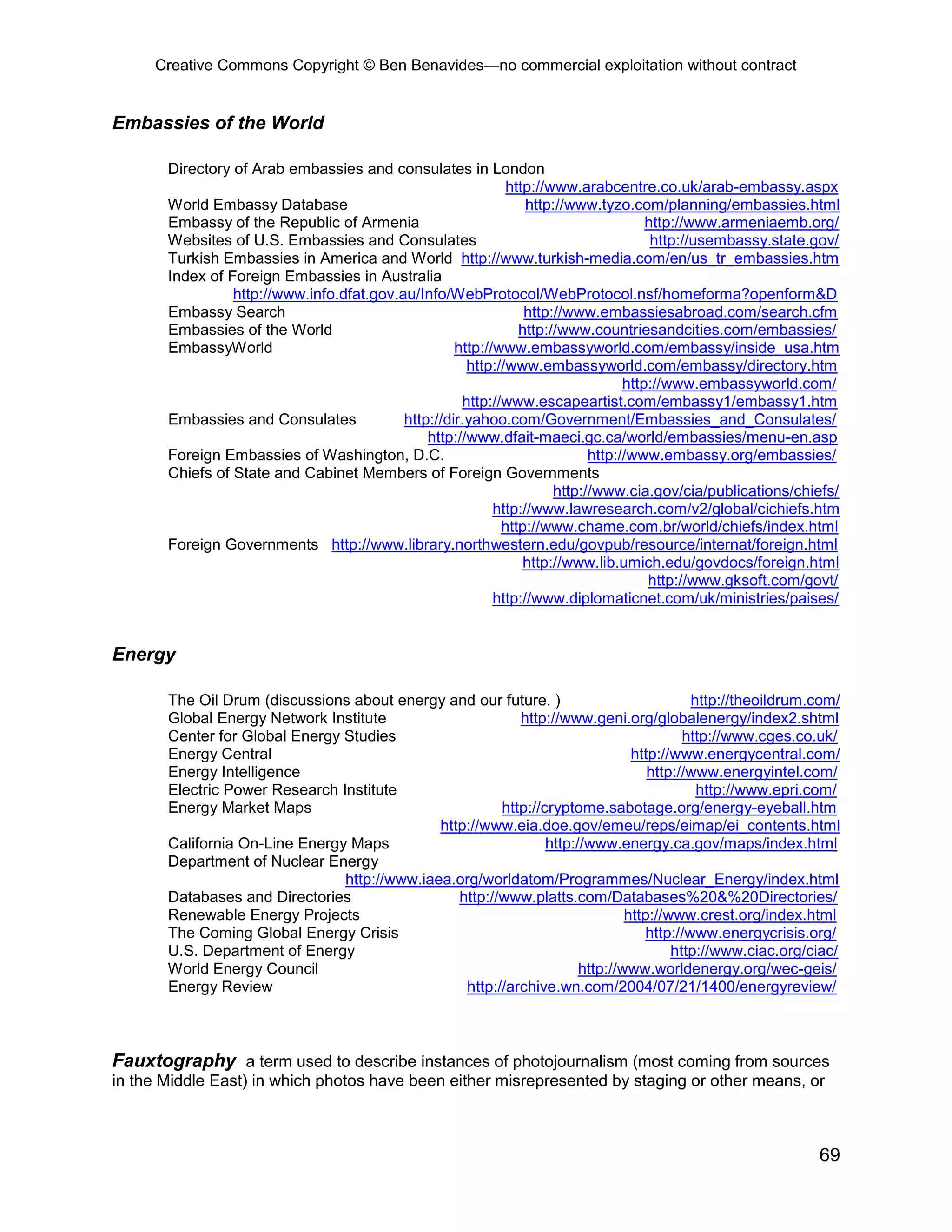 Creative Commons Copyright © Ben Benavides—no commercial exploitation without contract
69
Embassies of the World
Directory of Arab embassies and consulates in London
http://www.arabcentre.co.uk/arab-embassy.aspx
World Embassy Database http://www.tyzo.com/planning/embassies.html
Embassy of the Republic of Armenia http://www.armeniaemb.org/
Websites of U.S. Embassies and Consulates http://usembassy.state.gov/
Turkish Embassies in America and World http://www.turkish-media.com/en/us_tr_embassies.htm
Index of Foreign Embassies in Australia
http://www.info.dfat.gov.au/Info/WebProtocol/WebProtocol.nsf/homeforma?openform&D
Embassy Search http://www.embassiesabroad.com/search.cfm
Embassies of the World http://www.countriesandcities.com/embassies/
EmbassyWorld http://www.embassyworld.com/embassy/inside_usa.htm
http://www.embassyworld.com/embassy/directory.htm
http://www.embassyworld.com/
http://www.escapeartist.com/embassy1/embassy1.htm
Embassies and Consulates http://dir.yahoo.com/Government/Embassies_and_Consulates/
http://www.dfait-maeci.gc.ca/world/embassies/menu-en.asp
Foreign Embassies of Washington, D.C. http://www.embassy.org/embassies/
Chiefs of State and Cabinet Members of Foreign Governments
http://www.cia.gov/cia/publications/chiefs/
http://www.lawresearch.com/v2/global/cichiefs.htm
http://www.chame.com.br/world/chiefs/index.html
Foreign Governments http://www.library.northwestern.edu/govpub/resource/internat/foreign.html
http://www.lib.umich.edu/govdocs/foreign.html
http://www.gksoft.com/govt/
http://www.diplomaticnet.com/uk/ministries/paises/
Energy
The Oil Drum (discussions about energy and our future. ) http://theoildrum.com/
Global Energy Network Institute http://www.geni.org/globalenergy/index2.shtml
Center for Global Energy Studies http://www.cges.co.uk/
Energy Central http://www.energycentral.com/
Energy Intelligence http://www.energyintel.com/
Electric Power Research Institute http://www.epri.com/
Energy Market Maps http://cryptome.sabotage.org/energy-eyeball.htm
http://www.eia.doe.gov/emeu/reps/eimap/ei_contents.html
California On-Line Energy Maps http://www.energy.ca.gov/maps/index.html
Department of Nuclear Energy
http://www.iaea.org/worldatom/Programmes/Nuclear_Energy/index.html
Databases and Directories http://www.platts.com/Databases%20&%20Directories/
Renewable Energy Projects http://www.crest.org/index.html
The Coming Global Energy Crisis http://www.energycrisis.org/
U.S. Department of Energy http://www.ciac.org/ciac/
World Energy Council http://www.worldenergy.org/wec-geis/
Energy Review http://archive.wn.com/2004/07/21/1400/energyreview/
Fauxtography a term used to describe instances of photojournalism (most coming from sources
in the Middle East) in which photos have been either misrepresented by staging or other means, or
 