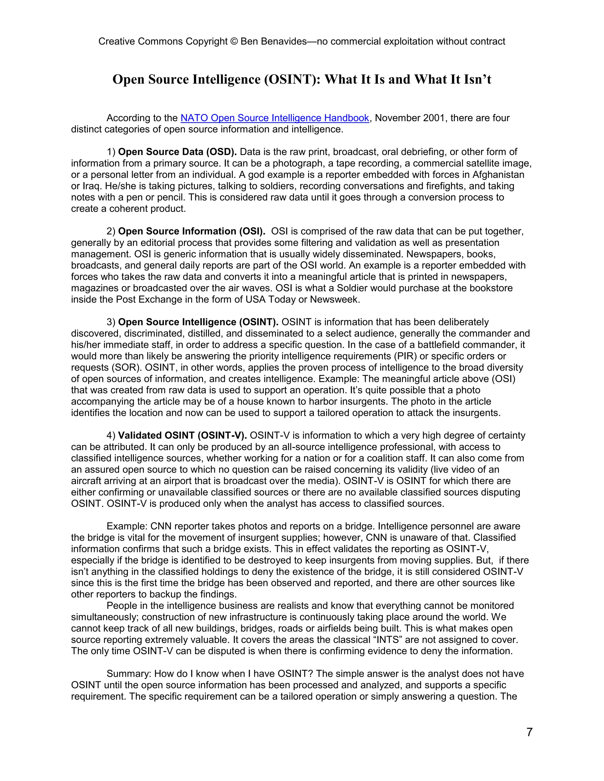 Creative Commons Copyright © Ben Benavides—no commercial exploitation without contract
7
Open Source Intelligence (OSINT): What It Is and What It Isn’t
According to the NATO Open Source Intelligence Handbook, November 2001, there are four
distinct categories of open source information and intelligence.
1) Open Source Data (OSD). Data is the raw print, broadcast, oral debriefing, or other form of
information from a primary source. It can be a photograph, a tape recording, a commercial satellite image,
or a personal letter from an individual. A god example is a reporter embedded with forces in Afghanistan
or Iraq. He/she is taking pictures, talking to soldiers, recording conversations and firefights, and taking
notes with a pen or pencil. This is considered raw data until it goes through a conversion process to
create a coherent product.
2) Open Source Information (OSI). OSI is comprised of the raw data that can be put together,
generally by an editorial process that provides some filtering and validation as well as presentation
management. OSI is generic information that is usually widely disseminated. Newspapers, books,
broadcasts, and general daily reports are part of the OSI world. An example is a reporter embedded with
forces who takes the raw data and converts it into a meaningful article that is printed in newspapers,
magazines or broadcasted over the air waves. OSI is what a Soldier would purchase at the bookstore
inside the Post Exchange in the form of USA Today or Newsweek.
3) Open Source Intelligence (OSINT). OSINT is information that has been deliberately
discovered, discriminated, distilled, and disseminated to a select audience, generally the commander and
his/her immediate staff, in order to address a specific question. In the case of a battlefield commander, it
would more than likely be answering the priority intelligence requirements (PIR) or specific orders or
requests (SOR). OSINT, in other words, applies the proven process of intelligence to the broad diversity
of open sources of information, and creates intelligence. Example: The meaningful article above (OSI)
that was created from raw data is used to support an operation. It’s quite possible that a photo
accompanying the article may be of a house known to harbor insurgents. The photo in the article
identifies the location and now can be used to support a tailored operation to attack the insurgents.
4) Validated OSINT (OSINT-V). OSINT-V is information to which a very high degree of certainty
can be attributed. It can only be produced by an all-source intelligence professional, with access to
classified intelligence sources, whether working for a nation or for a coalition staff. It can also come from
an assured open source to which no question can be raised concerning its validity (live video of an
aircraft arriving at an airport that is broadcast over the media). OSINT-V is OSINT for which there are
either confirming or unavailable classified sources or there are no available classified sources disputing
OSINT. OSINT-V is produced only when the analyst has access to classified sources.
Example: CNN reporter takes photos and reports on a bridge. Intelligence personnel are aware
the bridge is vital for the movement of insurgent supplies; however, CNN is unaware of that. Classified
information confirms that such a bridge exists. This in effect validates the reporting as OSINT-V,
especially if the bridge is identified to be destroyed to keep insurgents from moving supplies. But, if there
isn’t anything in the classified holdings to deny the existence of the bridge, it is still considered OSINT-V
since this is the first time the bridge has been observed and reported, and there are other sources like
other reporters to backup the findings.
People in the intelligence business are realists and know that everything cannot be monitored
simultaneously; construction of new infrastructure is continuously taking place around the world. We
cannot keep track of all new buildings, bridges, roads or airfields being built. This is what makes open
source reporting extremely valuable. It covers the areas the classical “INTS” are not assigned to cover.
The only time OSINT-V can be disputed is when there is confirming evidence to deny the information.
Summary: How do I know when I have OSINT? The simple answer is the analyst does not have
OSINT until the open source information has been processed and analyzed, and supports a specific
requirement. The specific requirement can be a tailored operation or simply answering a question. The
 