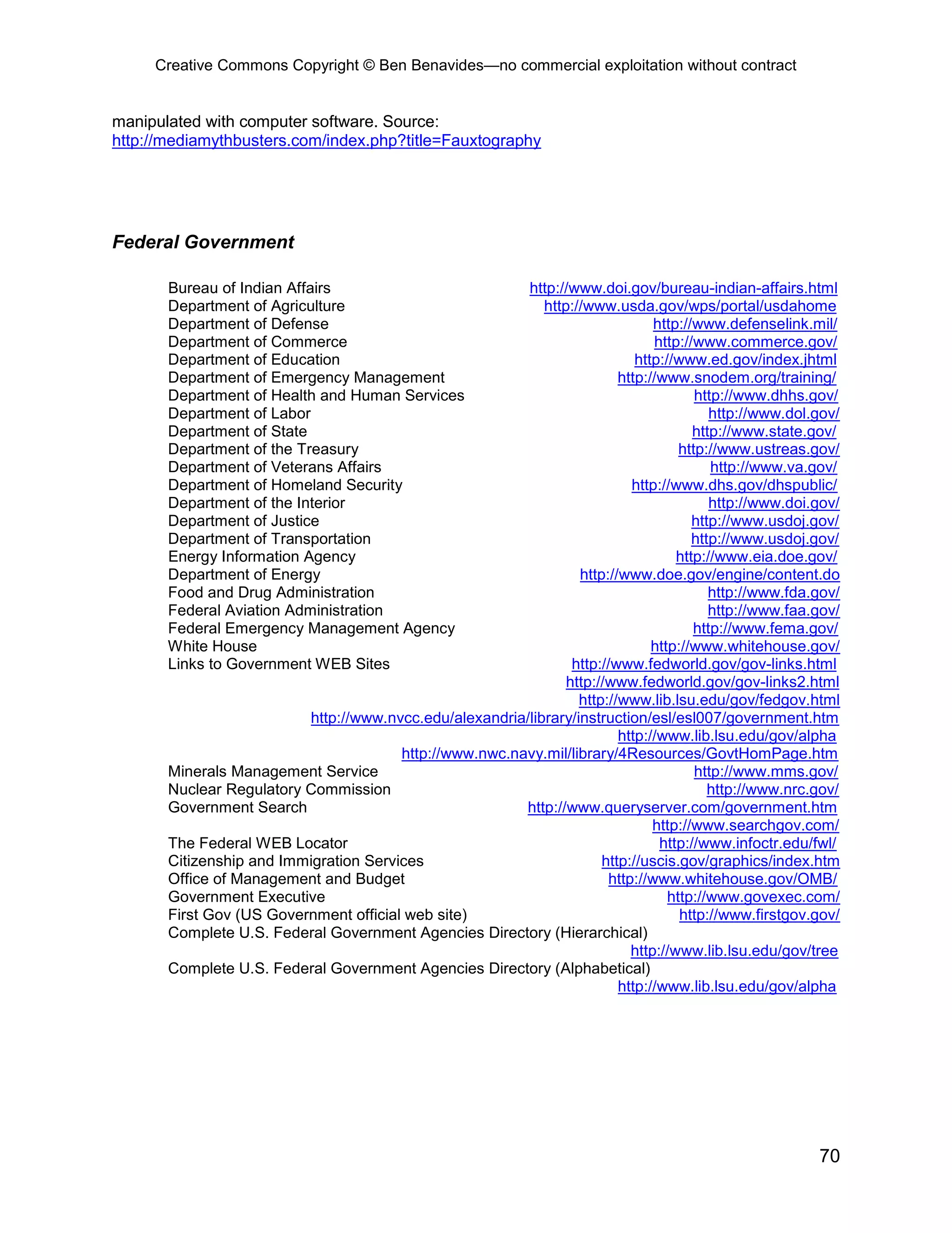 Creative Commons Copyright © Ben Benavides—no commercial exploitation without contract
70
manipulated with computer software. Source:
http://mediamythbusters.com/index.php?title=Fauxtography
Federal Government
Bureau of Indian Affairs http://www.doi.gov/bureau-indian-affairs.html
Department of Agriculture http://www.usda.gov/wps/portal/usdahome
Department of Defense http://www.defenselink.mil/
Department of Commerce http://www.commerce.gov/
Department of Education http://www.ed.gov/index.jhtml
Department of Emergency Management http://www.snodem.org/training/
Department of Health and Human Services http://www.dhhs.gov/
Department of Labor http://www.dol.gov/
Department of State http://www.state.gov/
Department of the Treasury http://www.ustreas.gov/
Department of Veterans Affairs http://www.va.gov/
Department of Homeland Security http://www.dhs.gov/dhspublic/
Department of the Interior http://www.doi.gov/
Department of Justice http://www.usdoj.gov/
Department of Transportation http://www.usdoj.gov/
Energy Information Agency http://www.eia.doe.gov/
Department of Energy http://www.doe.gov/engine/content.do
Food and Drug Administration http://www.fda.gov/
Federal Aviation Administration http://www.faa.gov/
Federal Emergency Management Agency http://www.fema.gov/
White House http://www.whitehouse.gov/
Links to Government WEB Sites http://www.fedworld.gov/gov-links.html
http://www.fedworld.gov/gov-links2.html
http://www.lib.lsu.edu/gov/fedgov.html
http://www.nvcc.edu/alexandria/library/instruction/esl/esl007/government.htm
http://www.lib.lsu.edu/gov/alpha
http://www.nwc.navy.mil/library/4Resources/GovtHomPage.htm
Minerals Management Service http://www.mms.gov/
Nuclear Regulatory Commission http://www.nrc.gov/
Government Search http://www.queryserver.com/government.htm
http://www.searchgov.com/
The Federal WEB Locator http://www.infoctr.edu/fwl/
Citizenship and Immigration Services http://uscis.gov/graphics/index.htm
Office of Management and Budget http://www.whitehouse.gov/OMB/
Government Executive http://www.govexec.com/
First Gov (US Government official web site) http://www.firstgov.gov/
Complete U.S. Federal Government Agencies Directory (Hierarchical)
http://www.lib.lsu.edu/gov/tree
Complete U.S. Federal Government Agencies Directory (Alphabetical)
http://www.lib.lsu.edu/gov/alpha
 