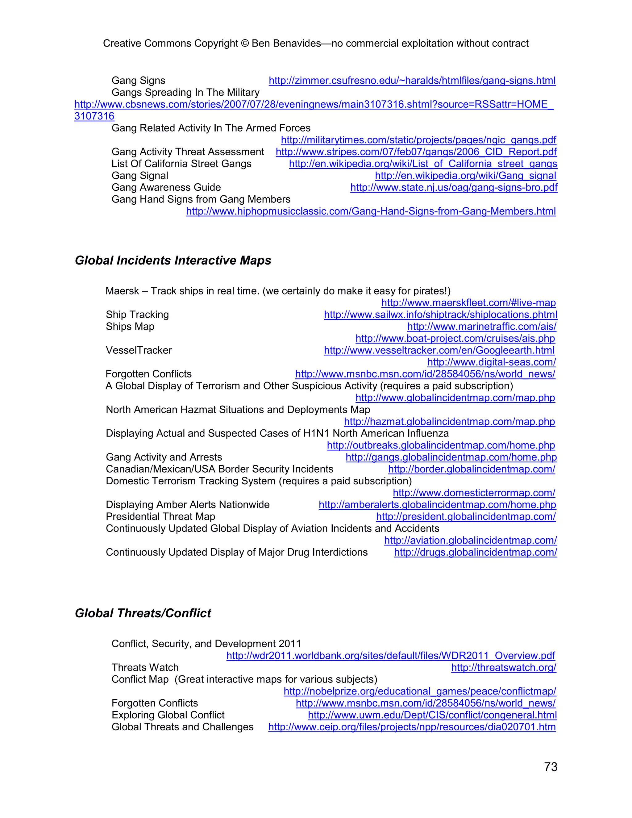 Creative Commons Copyright © Ben Benavides—no commercial exploitation without contract
73
Gang Signs http://zimmer.csufresno.edu/~haralds/htmlfiles/gang-signs.html
Gangs Spreading In The Military
http://www.cbsnews.com/stories/2007/07/28/eveningnews/main3107316.shtml?source=RSSattr=HOME_
3107316
Gang Related Activity In The Armed Forces
http://militarytimes.com/static/projects/pages/ngic_gangs.pdf
Gang Activity Threat Assessment http://www.stripes.com/07/feb07/gangs/2006_CID_Report.pdf
List Of California Street Gangs http://en.wikipedia.org/wiki/List_of_California_street_gangs
Gang Signal http://en.wikipedia.org/wiki/Gang_signal
Gang Awareness Guide http://www.state.nj.us/oag/gang-signs-bro.pdf
Gang Hand Signs from Gang Members
http://www.hiphopmusicclassic.com/Gang-Hand-Signs-from-Gang-Members.html
Global Incidents Interactive Maps
Maersk – Track ships in real time. (we certainly do make it easy for pirates!)
http://www.maerskfleet.com/#live-map
Ship Tracking http://www.sailwx.info/shiptrack/shiplocations.phtml
Ships Map http://www.marinetraffic.com/ais/
http://www.boat-project.com/cruises/ais.php
VesselTracker http://www.vesseltracker.com/en/Googleearth.html
http://www.digital-seas.com/
Forgotten Conflicts http://www.msnbc.msn.com/id/28584056/ns/world_news/
A Global Display of Terrorism and Other Suspicious Activity (requires a paid subscription)
http://www.globalincidentmap.com/map.php
North American Hazmat Situations and Deployments Map
http://hazmat.globalincidentmap.com/map.php
Displaying Actual and Suspected Cases of H1N1 North American Influenza
http://outbreaks.globalincidentmap.com/home.php
Gang Activity and Arrests http://gangs.globalincidentmap.com/home.php
Canadian/Mexican/USA Border Security Incidents http://border.globalincidentmap.com/
Domestic Terrorism Tracking System (requires a paid subscription)
http://www.domesticterrormap.com/
Displaying Amber Alerts Nationwide http://amberalerts.globalincidentmap.com/home.php
Presidential Threat Map http://president.globalincidentmap.com/
Continuously Updated Global Display of Aviation Incidents and Accidents
http://aviation.globalincidentmap.com/
Continuously Updated Display of Major Drug Interdictions http://drugs.globalincidentmap.com/
Global Threats/Conflict
Conflict, Security, and Development 2011
http://wdr2011.worldbank.org/sites/default/files/WDR2011_Overview.pdf
Threats Watch http://threatswatch.org/
Conflict Map (Great interactive maps for various subjects)
http://nobelprize.org/educational_games/peace/conflictmap/
Forgotten Conflicts http://www.msnbc.msn.com/id/28584056/ns/world_news/
Exploring Global Conflict http://www.uwm.edu/Dept/CIS/conflict/congeneral.html
Global Threats and Challenges http://www.ceip.org/files/projects/npp/resources/dia020701.htm
 