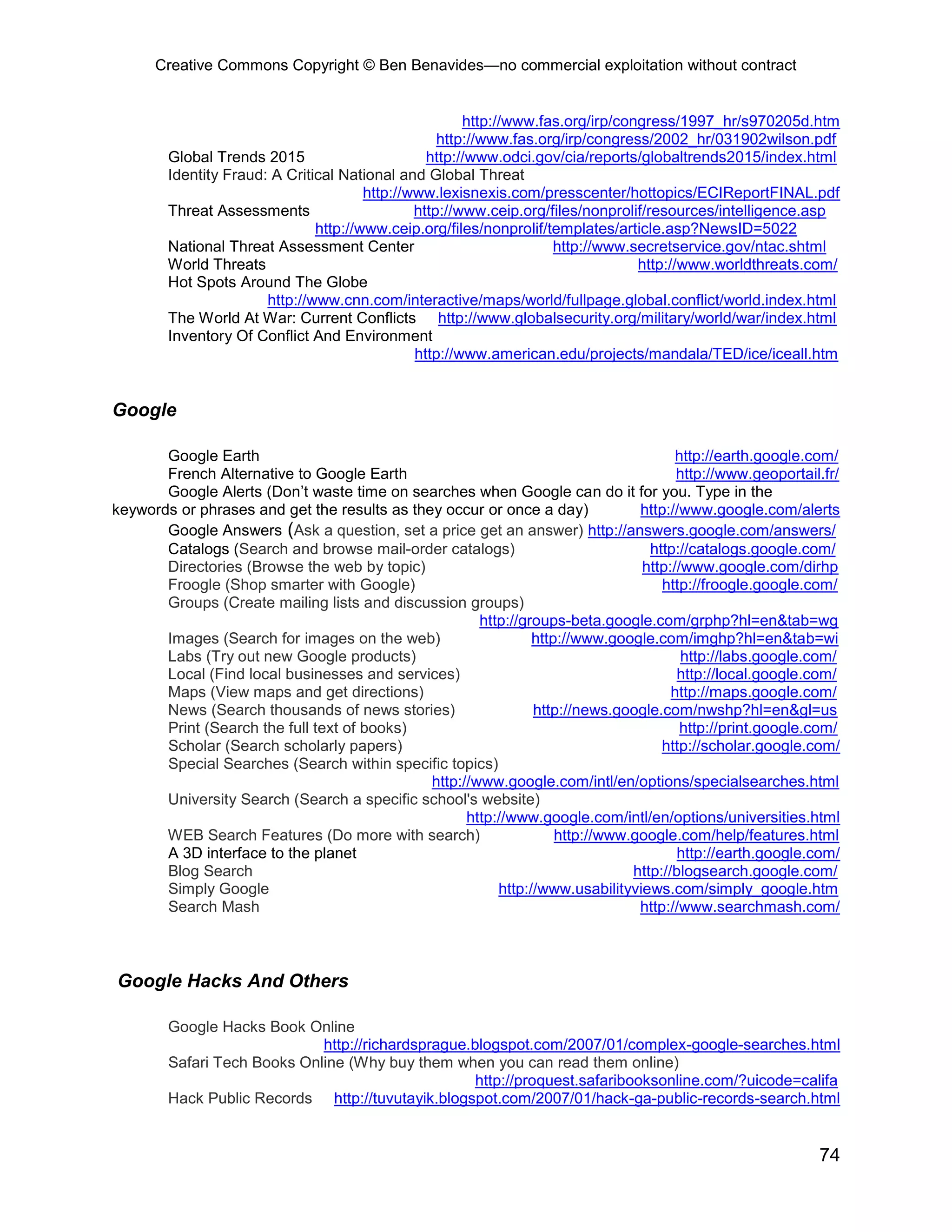 Creative Commons Copyright © Ben Benavides—no commercial exploitation without contract
74
http://www.fas.org/irp/congress/1997_hr/s970205d.htm
http://www.fas.org/irp/congress/2002_hr/031902wilson.pdf
Global Trends 2015 http://www.odci.gov/cia/reports/globaltrends2015/index.html
Identity Fraud: A Critical National and Global Threat
http://www.lexisnexis.com/presscenter/hottopics/ECIReportFINAL.pdf
Threat Assessments http://www.ceip.org/files/nonprolif/resources/intelligence.asp
http://www.ceip.org/files/nonprolif/templates/article.asp?NewsID=5022
National Threat Assessment Center http://www.secretservice.gov/ntac.shtml
World Threats http://www.worldthreats.com/
Hot Spots Around The Globe
http://www.cnn.com/interactive/maps/world/fullpage.global.conflict/world.index.html
The World At War: Current Conflicts http://www.globalsecurity.org/military/world/war/index.html
Inventory Of Conflict And Environment
http://www.american.edu/projects/mandala/TED/ice/iceall.htm
Google
Google Earth http://earth.google.com/
French Alternative to Google Earth http://www.geoportail.fr/
Google Alerts (Don’t waste time on searches when Google can do it for you. Type in the
keywords or phrases and get the results as they occur or once a day) http://www.google.com/alerts
Google Answers (Ask a question, set a price get an answer) http://answers.google.com/answers/
Catalogs (Search and browse mail-order catalogs) http://catalogs.google.com/
Directories (Browse the web by topic) http://www.google.com/dirhp
Froogle (Shop smarter with Google) http://froogle.google.com/
Groups (Create mailing lists and discussion groups)
http://groups-beta.google.com/grphp?hl=en&tab=wg
Images (Search for images on the web) http://www.google.com/imghp?hl=en&tab=wi
Labs (Try out new Google products) http://labs.google.com/
Local (Find local businesses and services) http://local.google.com/
Maps (View maps and get directions) http://maps.google.com/
News (Search thousands of news stories) http://news.google.com/nwshp?hl=en&gl=us
Print (Search the full text of books) http://print.google.com/
Scholar (Search scholarly papers) http://scholar.google.com/
Special Searches (Search within specific topics)
http://www.google.com/intl/en/options/specialsearches.html
University Search (Search a specific school's website)
http://www.google.com/intl/en/options/universities.html
WEB Search Features (Do more with search) http://www.google.com/help/features.html
A 3D interface to the planet http://earth.google.com/
Blog Search http://blogsearch.google.com/
Simply Google http://www.usabilityviews.com/simply_google.htm
Search Mash http://www.searchmash.com/
Google Hacks And Others
Google Hacks Book Online
http://richardsprague.blogspot.com/2007/01/complex-google-searches.html
Safari Tech Books Online (Why buy them when you can read them online)
http://proquest.safaribooksonline.com/?uicode=califa
Hack Public Records http://tuvutayik.blogspot.com/2007/01/hack-ga-public-records-search.html
 