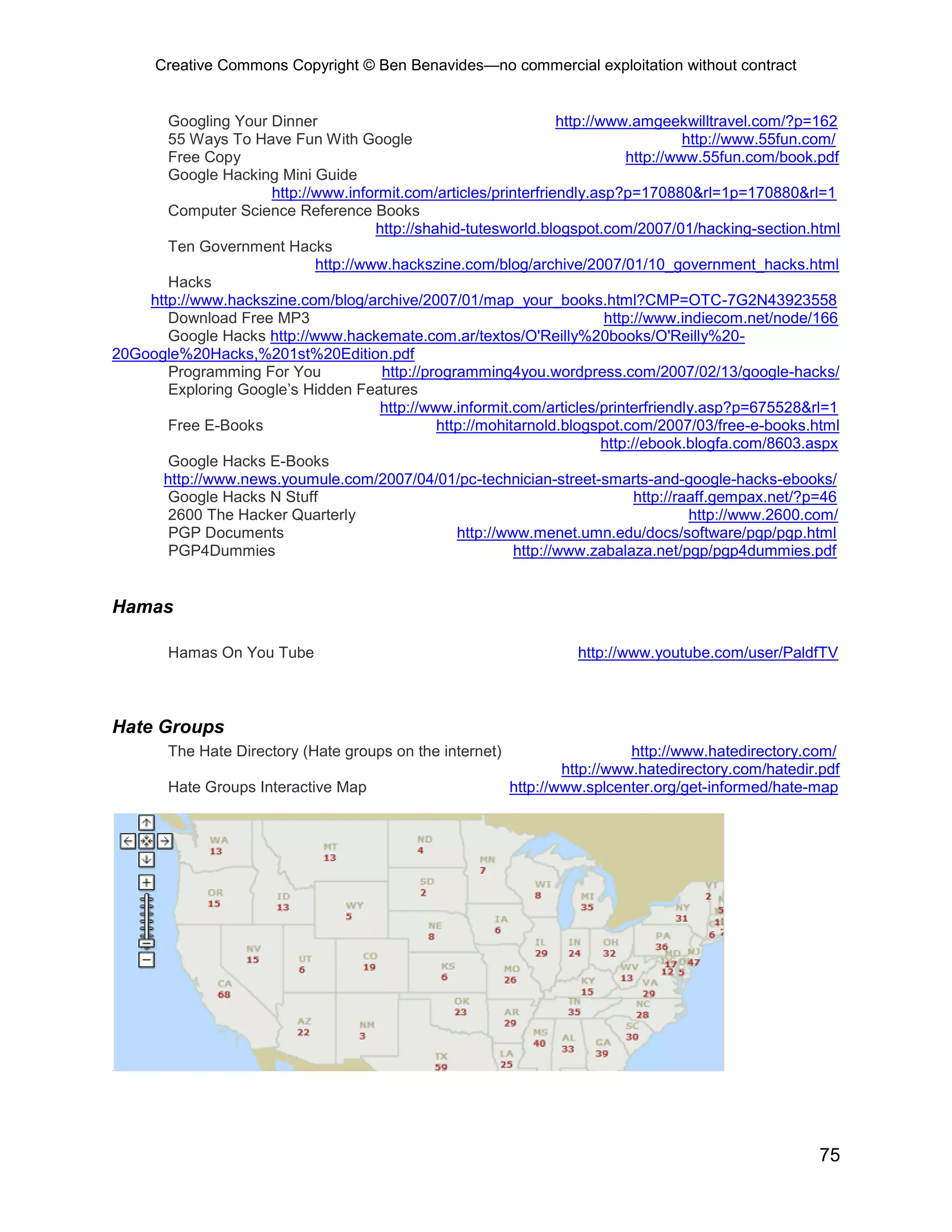 Creative Commons Copyright © Ben Benavides—no commercial exploitation without contract
75
Googling Your Dinner http://www.amgeekwilltravel.com/?p=162
55 Ways To Have Fun With Google http://www.55fun.com/
Free Copy http://www.55fun.com/book.pdf
Google Hacking Mini Guide
http://www.informit.com/articles/printerfriendly.asp?p=170880&rl=1p=170880&rl=1
Computer Science Reference Books
http://shahid-tutesworld.blogspot.com/2007/01/hacking-section.html
Ten Government Hacks
http://www.hackszine.com/blog/archive/2007/01/10_government_hacks.html
Hacks
http://www.hackszine.com/blog/archive/2007/01/map_your_books.html?CMP=OTC-7G2N43923558
Download Free MP3 http://www.indiecom.net/node/166
Google Hacks http://www.hackemate.com.ar/textos/O'Reilly%20books/O'Reilly%20-
20Google%20Hacks,%201st%20Edition.pdf
Programming For You http://programming4you.wordpress.com/2007/02/13/google-hacks/
Exploring Google’s Hidden Features
http://www.informit.com/articles/printerfriendly.asp?p=675528&rl=1
Free E-Books http://mohitarnold.blogspot.com/2007/03/free-e-books.html
http://ebook.blogfa.com/8603.aspx
Google Hacks E-Books
http://www.news.youmule.com/2007/04/01/pc-technician-street-smarts-and-google-hacks-ebooks/
Google Hacks N Stuff http://raaff.gempax.net/?p=46
2600 The Hacker Quarterly http://www.2600.com/
PGP Documents http://www.menet.umn.edu/docs/software/pgp/pgp.html
PGP4Dummies http://www.zabalaza.net/pgp/pgp4dummies.pdf
Hamas
Hamas On You Tube http://www.youtube.com/user/PaldfTV
Hate Groups
The Hate Directory (Hate groups on the internet) http://www.hatedirectory.com/
http://www.hatedirectory.com/hatedir.pdf
Hate Groups Interactive Map http://www.splcenter.org/get-informed/hate-map
 