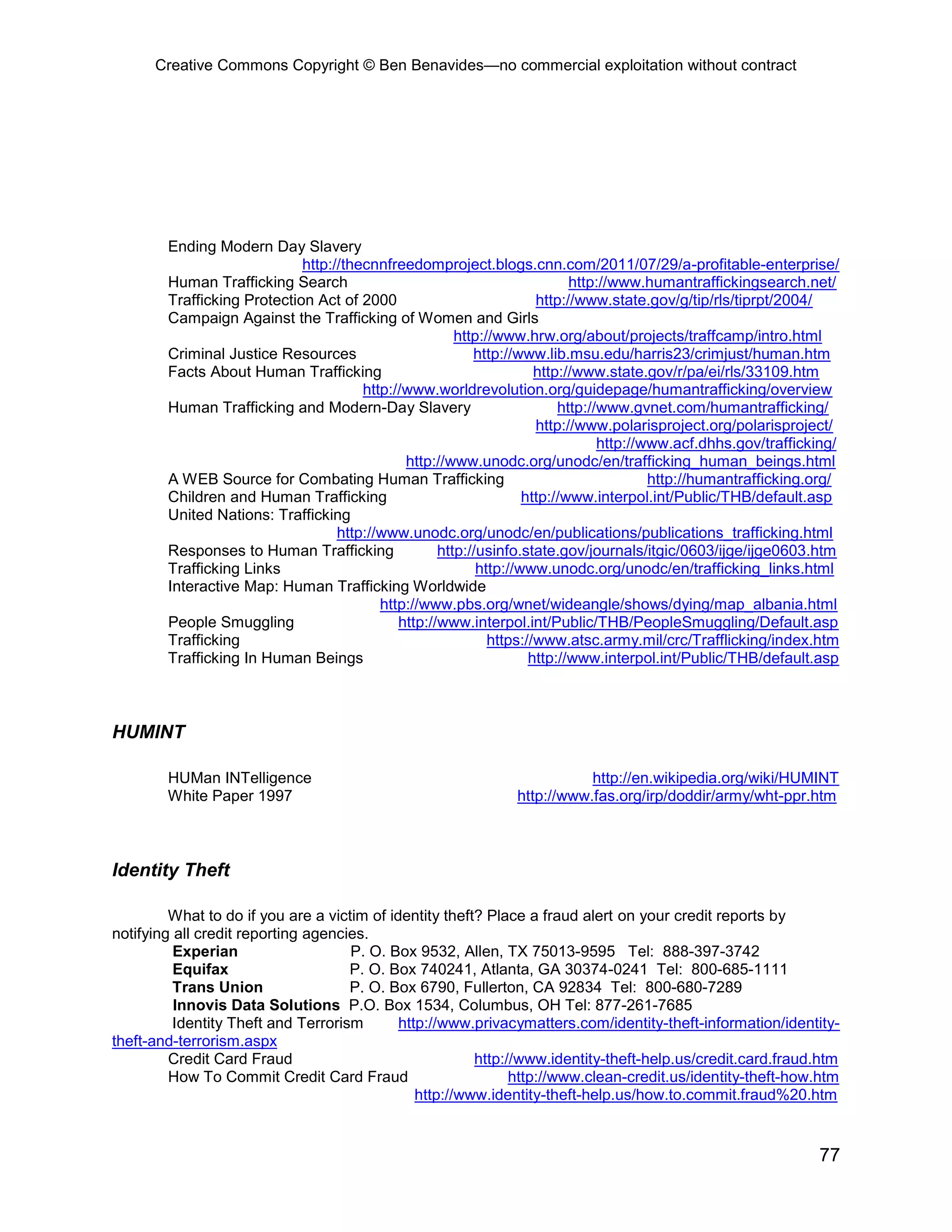 Creative Commons Copyright © Ben Benavides—no commercial exploitation without contract
77
Ending Modern Day Slavery
http://thecnnfreedomproject.blogs.cnn.com/2011/07/29/a-profitable-enterprise/
Human Trafficking Search http://www.humantraffickingsearch.net/
Trafficking Protection Act of 2000 http://www.state.gov/g/tip/rls/tiprpt/2004/
Campaign Against the Trafficking of Women and Girls
http://www.hrw.org/about/projects/traffcamp/intro.html
Criminal Justice Resources http://www.lib.msu.edu/harris23/crimjust/human.htm
Facts About Human Trafficking http://www.state.gov/r/pa/ei/rls/33109.htm
http://www.worldrevolution.org/guidepage/humantrafficking/overview
Human Trafficking and Modern-Day Slavery http://www.gvnet.com/humantrafficking/
http://www.polarisproject.org/polarisproject/
http://www.acf.dhhs.gov/trafficking/
http://www.unodc.org/unodc/en/trafficking_human_beings.html
A WEB Source for Combating Human Trafficking http://humantrafficking.org/
Children and Human Trafficking http://www.interpol.int/Public/THB/default.asp
United Nations: Trafficking
http://www.unodc.org/unodc/en/publications/publications_trafficking.html
Responses to Human Trafficking http://usinfo.state.gov/journals/itgic/0603/ijge/ijge0603.htm
Trafficking Links http://www.unodc.org/unodc/en/trafficking_links.html
Interactive Map: Human Trafficking Worldwide
http://www.pbs.org/wnet/wideangle/shows/dying/map_albania.html
People Smuggling http://www.interpol.int/Public/THB/PeopleSmuggling/Default.asp
Trafficking https://www.atsc.army.mil/crc/Trafflicking/index.htm
Trafficking In Human Beings http://www.interpol.int/Public/THB/default.asp
HUMINT
HUMan INTelligence http://en.wikipedia.org/wiki/HUMINT
White Paper 1997 http://www.fas.org/irp/doddir/army/wht-ppr.htm
Identity Theft
What to do if you are a victim of identity theft? Place a fraud alert on your credit reports by
notifying all credit reporting agencies.
Experian P. O. Box 9532, Allen, TX 75013-9595 Tel: 888-397-3742
Equifax P. O. Box 740241, Atlanta, GA 30374-0241 Tel: 800-685-1111
Trans Union P. O. Box 6790, Fullerton, CA 92834 Tel: 800-680-7289
Innovis Data Solutions P.O. Box 1534, Columbus, OH Tel: 877-261-7685
Identity Theft and Terrorism http://www.privacymatters.com/identity-theft-information/identity-
theft-and-terrorism.aspx
Credit Card Fraud http://www.identity-theft-help.us/credit.card.fraud.htm
How To Commit Credit Card Fraud http://www.clean-credit.us/identity-theft-how.htm
http://www.identity-theft-help.us/how.to.commit.fraud%20.htm
 