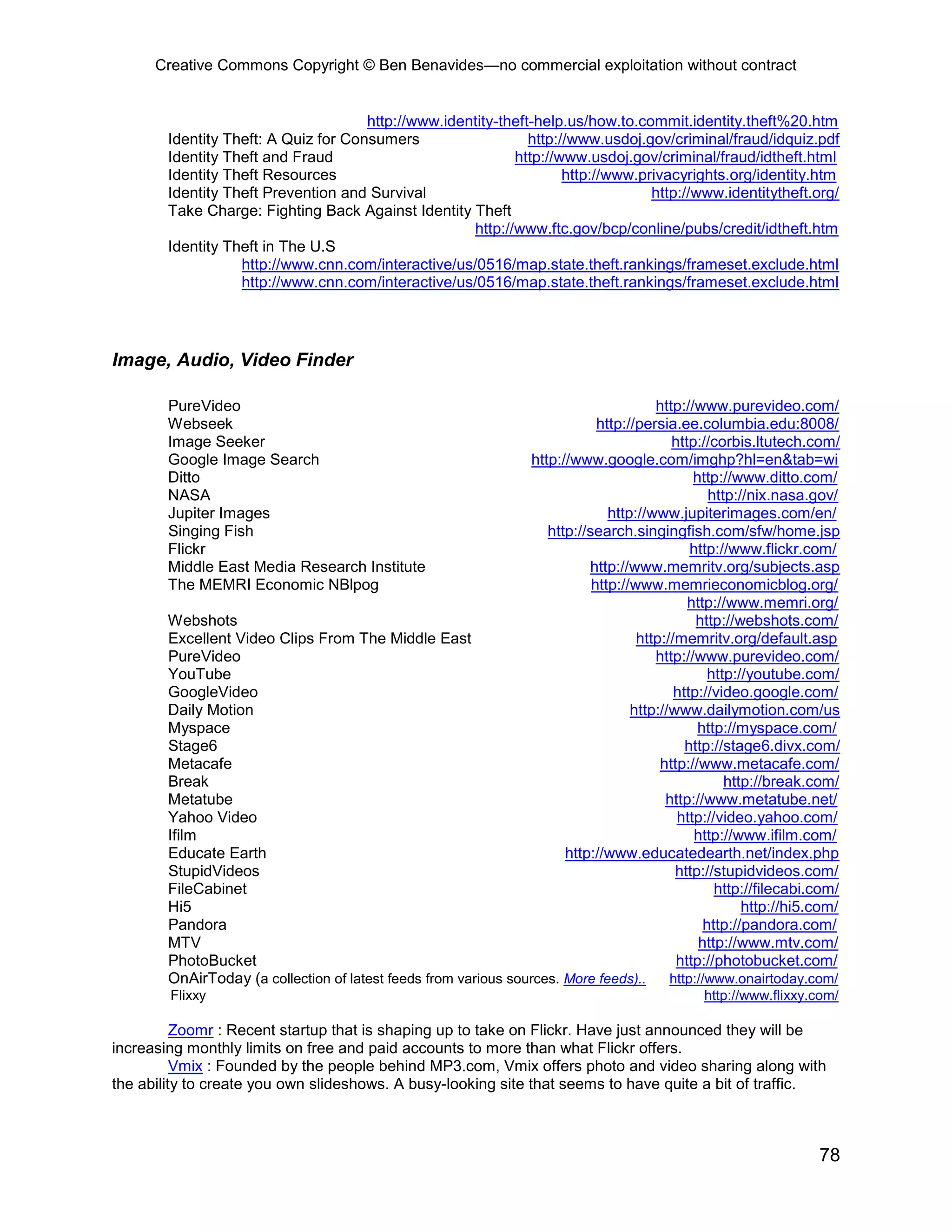 Creative Commons Copyright © Ben Benavides—no commercial exploitation without contract
78
http://www.identity-theft-help.us/how.to.commit.identity.theft%20.htm
Identity Theft: A Quiz for Consumers http://www.usdoj.gov/criminal/fraud/idquiz.pdf
Identity Theft and Fraud http://www.usdoj.gov/criminal/fraud/idtheft.html
Identity Theft Resources http://www.privacyrights.org/identity.htm
Identity Theft Prevention and Survival http://www.identitytheft.org/
Take Charge: Fighting Back Against Identity Theft
http://www.ftc.gov/bcp/conline/pubs/credit/idtheft.htm
Identity Theft in The U.S
http://www.cnn.com/interactive/us/0516/map.state.theft.rankings/frameset.exclude.html
http://www.cnn.com/interactive/us/0516/map.state.theft.rankings/frameset.exclude.html
Image, Audio, Video Finder
PureVideo http://www.purevideo.com/
Webseek http://persia.ee.columbia.edu:8008/
Image Seeker http://corbis.ltutech.com/
Google Image Search http://www.google.com/imghp?hl=en&tab=wi
Ditto http://www.ditto.com/
NASA http://nix.nasa.gov/
Jupiter Images http://www.jupiterimages.com/en/
Singing Fish http://search.singingfish.com/sfw/home.jsp
Flickr http://www.flickr.com/
Middle East Media Research Institute http://www.memritv.org/subjects.asp
The MEMRI Economic NBlpog http://www.memrieconomicblog.org/
http://www.memri.org/
Webshots http://webshots.com/
Excellent Video Clips From The Middle East http://memritv.org/default.asp
PureVideo http://www.purevideo.com/
YouTube http://youtube.com/
GoogleVideo http://video.google.com/
Daily Motion http://www.dailymotion.com/us
Myspace http://myspace.com/
Stage6 http://stage6.divx.com/
Metacafe http://www.metacafe.com/
Break http://break.com/
Metatube http://www.metatube.net/
Yahoo Video http://video.yahoo.com/
Ifilm http://www.ifilm.com/
Educate Earth http://www.educatedearth.net/index.php
StupidVideos http://stupidvideos.com/
FileCabinet http://filecabi.com/
Hi5 http://hi5.com/
Pandora http://pandora.com/
MTV http://www.mtv.com/
PhotoBucket http://photobucket.com/
OnAirToday (a collection of latest feeds from various sources. More feeds).. http://www.onairtoday.com/
Flixxy http://www.flixxy.com/
Zoomr : Recent startup that is shaping up to take on Flickr. Have just announced they will be
increasing monthly limits on free and paid accounts to more than what Flickr offers.
Vmix : Founded by the people behind MP3.com, Vmix offers photo and video sharing along with
the ability to create you own slideshows. A busy-looking site that seems to have quite a bit of traffic.
 