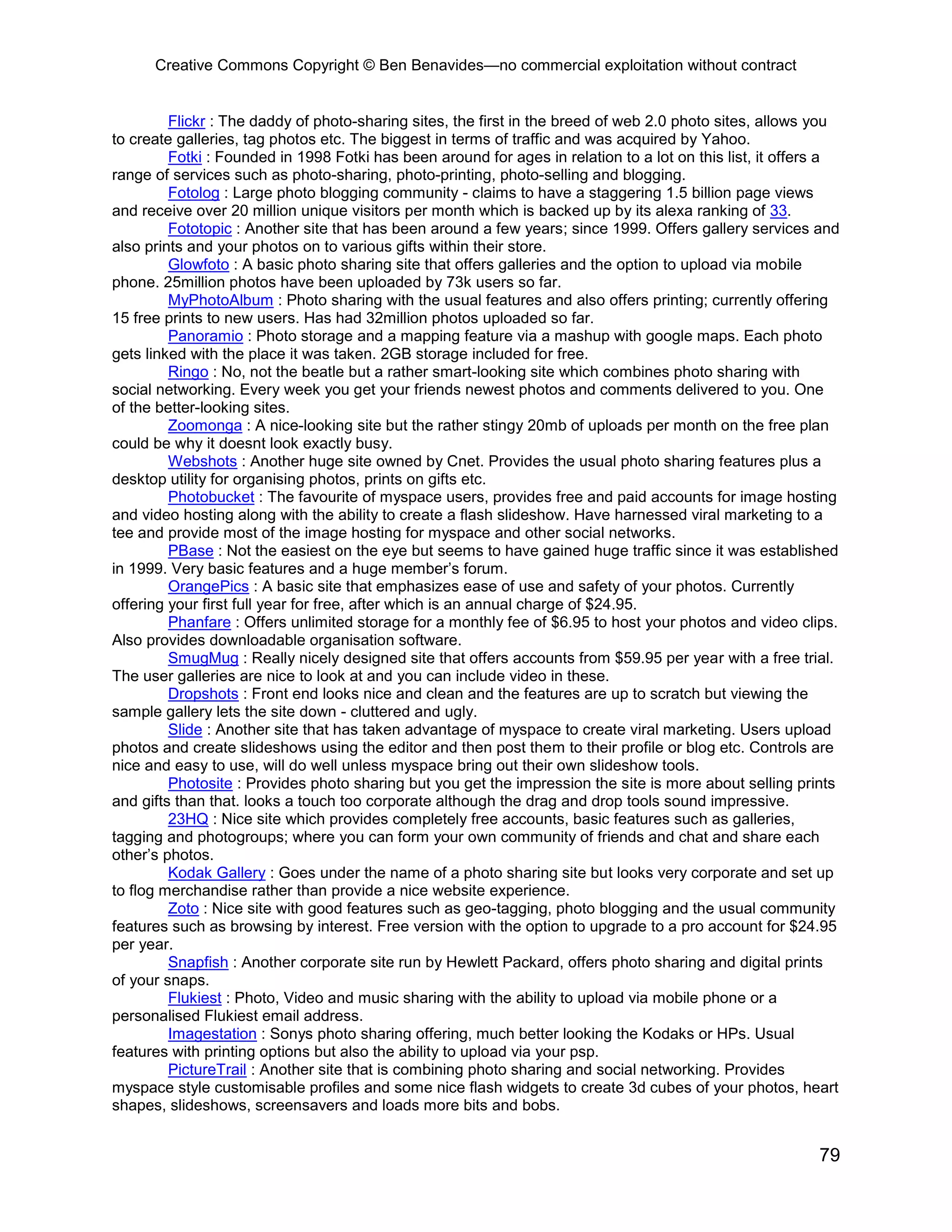 Creative Commons Copyright © Ben Benavides—no commercial exploitation without contract
79
Flickr : The daddy of photo-sharing sites, the first in the breed of web 2.0 photo sites, allows you
to create galleries, tag photos etc. The biggest in terms of traffic and was acquired by Yahoo.
Fotki : Founded in 1998 Fotki has been around for ages in relation to a lot on this list, it offers a
range of services such as photo-sharing, photo-printing, photo-selling and blogging.
Fotolog : Large photo blogging community - claims to have a staggering 1.5 billion page views
and receive over 20 million unique visitors per month which is backed up by its alexa ranking of 33.
Fototopic : Another site that has been around a few years; since 1999. Offers gallery services and
also prints and your photos on to various gifts within their store.
Glowfoto : A basic photo sharing site that offers galleries and the option to upload via mobile
phone. 25million photos have been uploaded by 73k users so far.
MyPhotoAlbum : Photo sharing with the usual features and also offers printing; currently offering
15 free prints to new users. Has had 32million photos uploaded so far.
Panoramio : Photo storage and a mapping feature via a mashup with google maps. Each photo
gets linked with the place it was taken. 2GB storage included for free.
Ringo : No, not the beatle but a rather smart-looking site which combines photo sharing with
social networking. Every week you get your friends newest photos and comments delivered to you. One
of the better-looking sites.
Zoomonga : A nice-looking site but the rather stingy 20mb of uploads per month on the free plan
could be why it doesnt look exactly busy.
Webshots : Another huge site owned by Cnet. Provides the usual photo sharing features plus a
desktop utility for organising photos, prints on gifts etc.
Photobucket : The favourite of myspace users, provides free and paid accounts for image hosting
and video hosting along with the ability to create a flash slideshow. Have harnessed viral marketing to a
tee and provide most of the image hosting for myspace and other social networks.
PBase : Not the easiest on the eye but seems to have gained huge traffic since it was established
in 1999. Very basic features and a huge member’s forum.
OrangePics : A basic site that emphasizes ease of use and safety of your photos. Currently
offering your first full year for free, after which is an annual charge of $24.95.
Phanfare : Offers unlimited storage for a monthly fee of $6.95 to host your photos and video clips.
Also provides downloadable organisation software.
SmugMug : Really nicely designed site that offers accounts from $59.95 per year with a free trial.
The user galleries are nice to look at and you can include video in these.
Dropshots : Front end looks nice and clean and the features are up to scratch but viewing the
sample gallery lets the site down - cluttered and ugly.
Slide : Another site that has taken advantage of myspace to create viral marketing. Users upload
photos and create slideshows using the editor and then post them to their profile or blog etc. Controls are
nice and easy to use, will do well unless myspace bring out their own slideshow tools.
Photosite : Provides photo sharing but you get the impression the site is more about selling prints
and gifts than that. looks a touch too corporate although the drag and drop tools sound impressive.
23HQ : Nice site which provides completely free accounts, basic features such as galleries,
tagging and photogroups; where you can form your own community of friends and chat and share each
other’s photos.
Kodak Gallery : Goes under the name of a photo sharing site but looks very corporate and set up
to flog merchandise rather than provide a nice website experience.
Zoto : Nice site with good features such as geo-tagging, photo blogging and the usual community
features such as browsing by interest. Free version with the option to upgrade to a pro account for $24.95
per year.
Snapfish : Another corporate site run by Hewlett Packard, offers photo sharing and digital prints
of your snaps.
Flukiest : Photo, Video and music sharing with the ability to upload via mobile phone or a
personalised Flukiest email address.
Imagestation : Sonys photo sharing offering, much better looking the Kodaks or HPs. Usual
features with printing options but also the ability to upload via your psp.
PictureTrail : Another site that is combining photo sharing and social networking. Provides
myspace style customisable profiles and some nice flash widgets to create 3d cubes of your photos, heart
shapes, slideshows, screensavers and loads more bits and bobs.
 