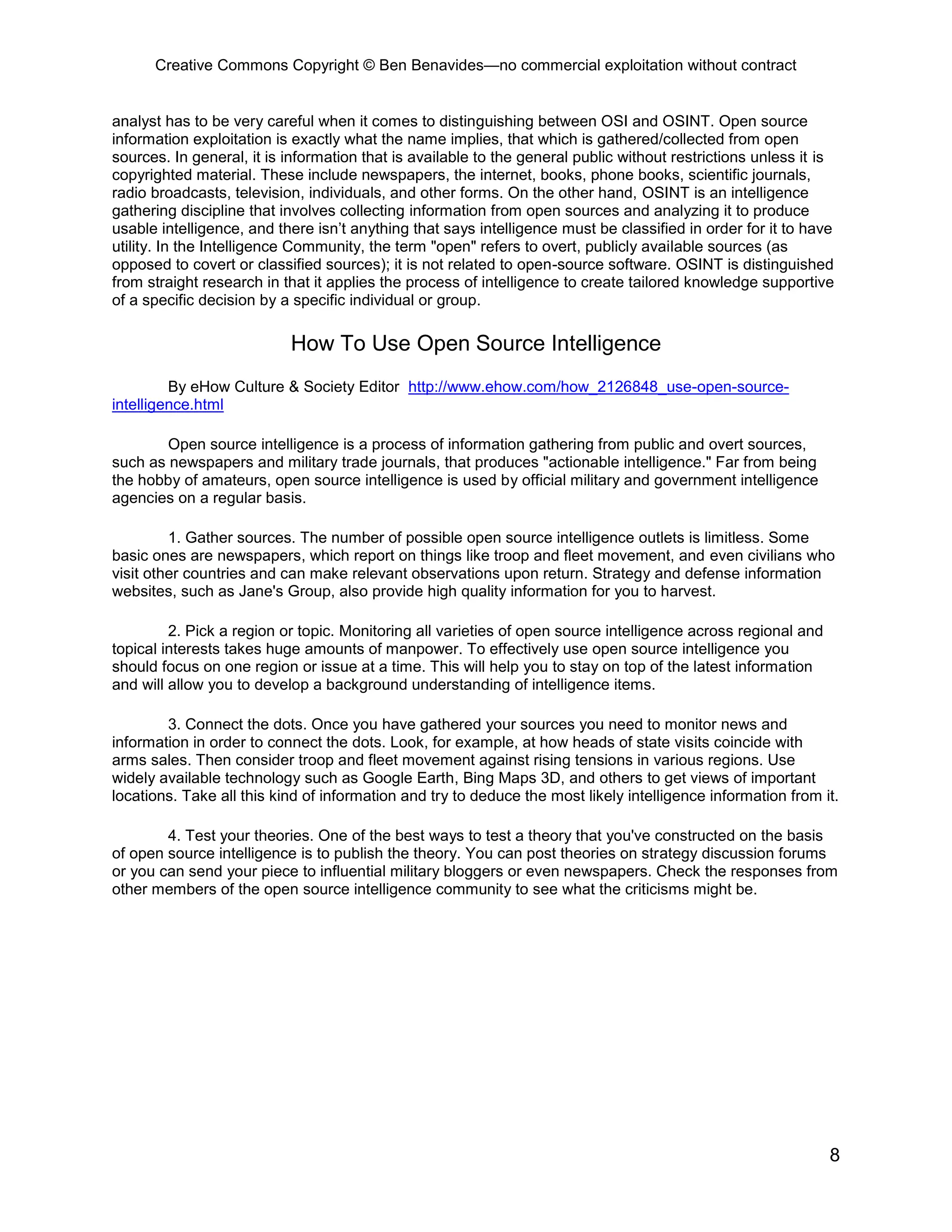 Creative Commons Copyright © Ben Benavides—no commercial exploitation without contract
8
analyst has to be very careful when it comes to distinguishing between OSI and OSINT. Open source
information exploitation is exactly what the name implies, that which is gathered/collected from open
sources. In general, it is information that is available to the general public without restrictions unless it is
copyrighted material. These include newspapers, the internet, books, phone books, scientific journals,
radio broadcasts, television, individuals, and other forms. On the other hand, OSINT is an intelligence
gathering discipline that involves collecting information from open sources and analyzing it to produce
usable intelligence, and there isn’t anything that says intelligence must be classified in order for it to have
utility. In the Intelligence Community, the term "open" refers to overt, publicly available sources (as
opposed to covert or classified sources); it is not related to open-source software. OSINT is distinguished
from straight research in that it applies the process of intelligence to create tailored knowledge supportive
of a specific decision by a specific individual or group.
How To Use Open Source Intelligence
By eHow Culture & Society Editor http://www.ehow.com/how_2126848_use-open-source-
intelligence.html
Open source intelligence is a process of information gathering from public and overt sources,
such as newspapers and military trade journals, that produces "actionable intelligence." Far from being
the hobby of amateurs, open source intelligence is used by official military and government intelligence
agencies on a regular basis.
1. Gather sources. The number of possible open source intelligence outlets is limitless. Some
basic ones are newspapers, which report on things like troop and fleet movement, and even civilians who
visit other countries and can make relevant observations upon return. Strategy and defense information
websites, such as Jane's Group, also provide high quality information for you to harvest.
2. Pick a region or topic. Monitoring all varieties of open source intelligence across regional and
topical interests takes huge amounts of manpower. To effectively use open source intelligence you
should focus on one region or issue at a time. This will help you to stay on top of the latest information
and will allow you to develop a background understanding of intelligence items.
3. Connect the dots. Once you have gathered your sources you need to monitor news and
information in order to connect the dots. Look, for example, at how heads of state visits coincide with
arms sales. Then consider troop and fleet movement against rising tensions in various regions. Use
widely available technology such as Google Earth, Bing Maps 3D, and others to get views of important
locations. Take all this kind of information and try to deduce the most likely intelligence information from it.
4. Test your theories. One of the best ways to test a theory that you've constructed on the basis
of open source intelligence is to publish the theory. You can post theories on strategy discussion forums
or you can send your piece to influential military bloggers or even newspapers. Check the responses from
other members of the open source intelligence community to see what the criticisms might be.
 