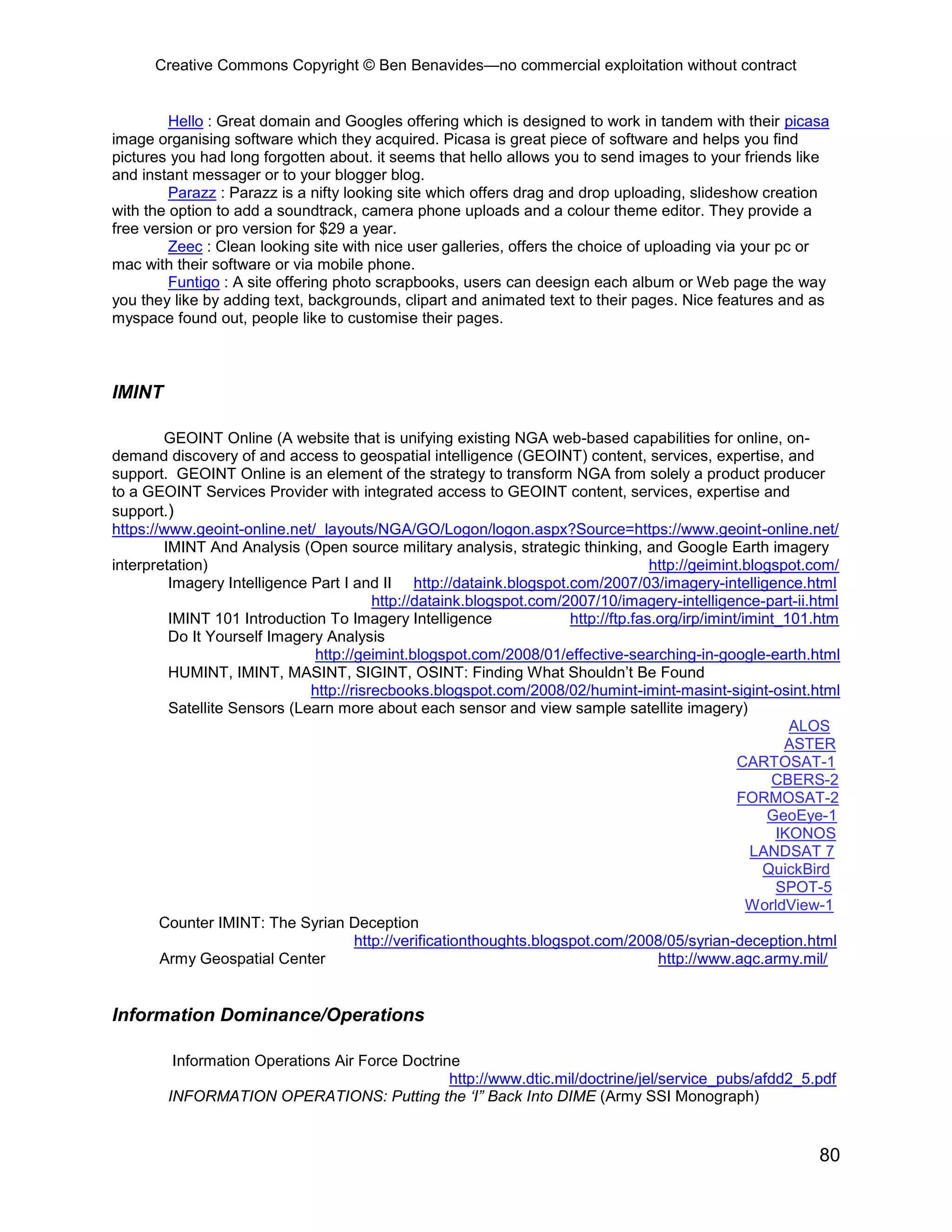 Creative Commons Copyright © Ben Benavides—no commercial exploitation without contract
80
Hello : Great domain and Googles offering which is designed to work in tandem with their picasa
image organising software which they acquired. Picasa is great piece of software and helps you find
pictures you had long forgotten about. it seems that hello allows you to send images to your friends like
and instant messager or to your blogger blog.
Parazz : Parazz is a nifty looking site which offers drag and drop uploading, slideshow creation
with the option to add a soundtrack, camera phone uploads and a colour theme editor. They provide a
free version or pro version for $29 a year.
Zeec : Clean looking site with nice user galleries, offers the choice of uploading via your pc or
mac with their software or via mobile phone.
Funtigo : A site offering photo scrapbooks, users can deesign each album or Web page the way
you they like by adding text, backgrounds, clipart and animated text to their pages. Nice features and as
myspace found out, people like to customise their pages.
IMINT
GEOINT Online (A website that is unifying existing NGA web-based capabilities for online, on-
demand discovery of and access to geospatial intelligence (GEOINT) content, services, expertise, and
support. GEOINT Online is an element of the strategy to transform NGA from solely a product producer
to a GEOINT Services Provider with integrated access to GEOINT content, services, expertise and
support.)
https://www.geoint-online.net/_layouts/NGA/GO/Logon/logon.aspx?Source=https://www.geoint-online.net/
IMINT And Analysis (Open source military analysis, strategic thinking, and Google Earth imagery
interpretation) http://geimint.blogspot.com/
Imagery Intelligence Part I and II http://dataink.blogspot.com/2007/03/imagery-intelligence.html
http://dataink.blogspot.com/2007/10/imagery-intelligence-part-ii.html
IMINT 101 Introduction To Imagery Intelligence http://ftp.fas.org/irp/imint/imint_101.htm
Do It Yourself Imagery Analysis
http://geimint.blogspot.com/2008/01/effective-searching-in-google-earth.html
HUMINT, IMINT, MASINT, SIGINT, OSINT: Finding What Shouldn’t Be Found
http://risrecbooks.blogspot.com/2008/02/humint-imint-masint-sigint-osint.html
Satellite Sensors (Learn more about each sensor and view sample satellite imagery)
ALOS
ASTER
CARTOSAT-1
CBERS-2
FORMOSAT-2
GeoEye-1
IKONOS
LANDSAT 7
QuickBird
SPOT-5
WorldView-1
Counter IMINT: The Syrian Deception
http://verificationthoughts.blogspot.com/2008/05/syrian-deception.html
Army Geospatial Center http://www.agc.army.mil/
Information Dominance/Operations
Information Operations Air Force Doctrine
http://www.dtic.mil/doctrine/jel/service_pubs/afdd2_5.pdf
INFORMATION OPERATIONS: Putting the ‘I” Back Into DIME (Army SSI Monograph)
 