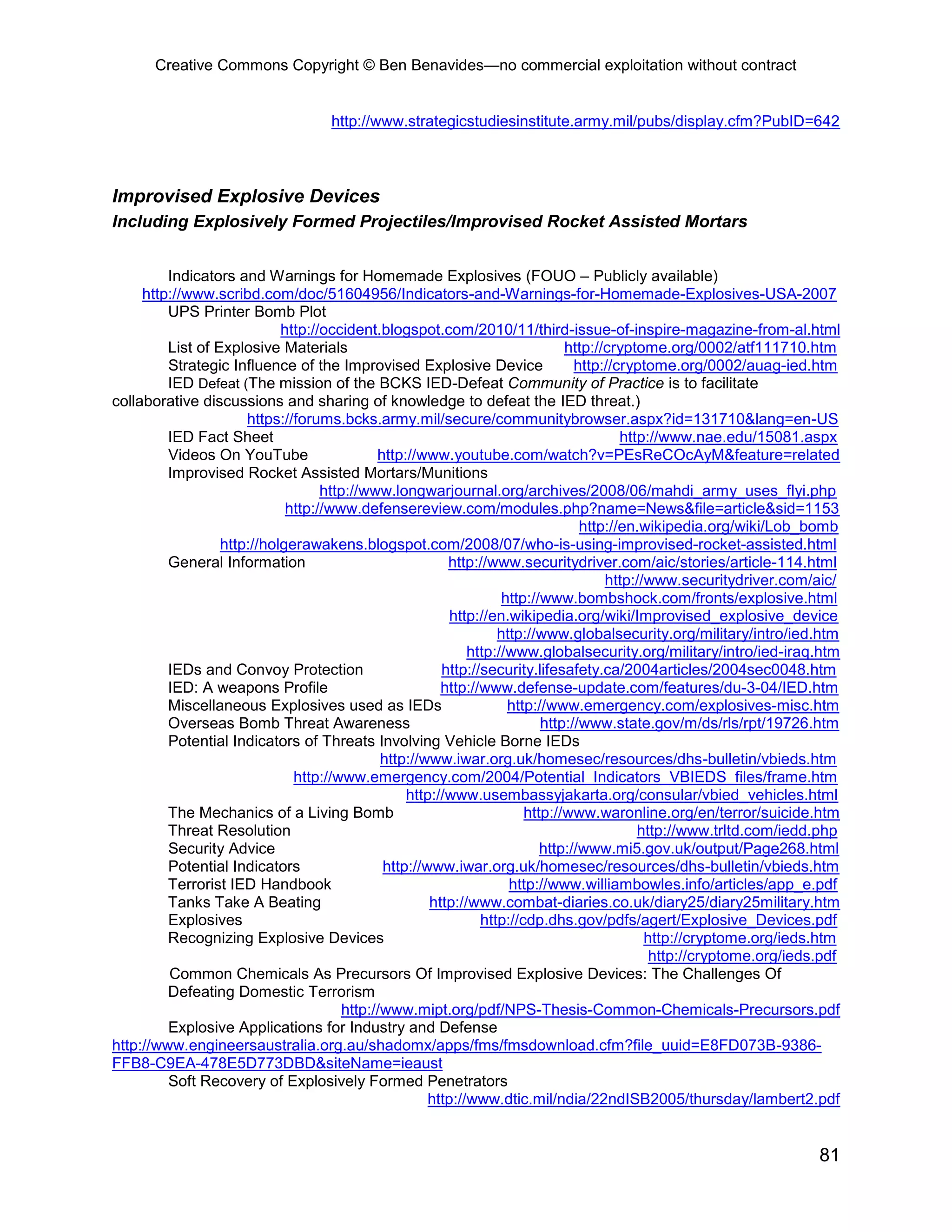 Creative Commons Copyright © Ben Benavides—no commercial exploitation without contract
81
http://www.strategicstudiesinstitute.army.mil/pubs/display.cfm?PubID=642
Improvised Explosive Devices
Including Explosively Formed Projectiles/Improvised Rocket Assisted Mortars
Indicators and Warnings for Homemade Explosives (FOUO – Publicly available)
http://www.scribd.com/doc/51604956/Indicators-and-Warnings-for-Homemade-Explosives-USA-2007
UPS Printer Bomb Plot
http://occident.blogspot.com/2010/11/third-issue-of-inspire-magazine-from-al.html
List of Explosive Materials http://cryptome.org/0002/atf111710.htm
Strategic Influence of the Improvised Explosive Device http://cryptome.org/0002/auag-ied.htm
IED Defeat (The mission of the BCKS IED-Defeat Community of Practice is to facilitate
collaborative discussions and sharing of knowledge to defeat the IED threat.)
https://forums.bcks.army.mil/secure/communitybrowser.aspx?id=131710&lang=en-US
IED Fact Sheet http://www.nae.edu/15081.aspx
Videos On YouTube http://www.youtube.com/watch?v=PEsReCOcAyM&feature=related
Improvised Rocket Assisted Mortars/Munitions
http://www.longwarjournal.org/archives/2008/06/mahdi_army_uses_flyi.php
http://www.defensereview.com/modules.php?name=News&file=article&sid=1153
http://en.wikipedia.org/wiki/Lob_bomb
http://holgerawakens.blogspot.com/2008/07/who-is-using-improvised-rocket-assisted.html
General Information http://www.securitydriver.com/aic/stories/article-114.html
http://www.securitydriver.com/aic/
http://www.bombshock.com/fronts/explosive.html
http://en.wikipedia.org/wiki/Improvised_explosive_device
http://www.globalsecurity.org/military/intro/ied.htm
http://www.globalsecurity.org/military/intro/ied-iraq.htm
IEDs and Convoy Protection http://security.lifesafety.ca/2004articles/2004sec0048.htm
IED: A weapons Profile http://www.defense-update.com/features/du-3-04/IED.htm
Miscellaneous Explosives used as IEDs http://www.emergency.com/explosives-misc.htm
Overseas Bomb Threat Awareness http://www.state.gov/m/ds/rls/rpt/19726.htm
Potential Indicators of Threats Involving Vehicle Borne IEDs
http://www.iwar.org.uk/homesec/resources/dhs-bulletin/vbieds.htm
http://www.emergency.com/2004/Potential_Indicators_VBIEDS_files/frame.htm
http://www.usembassyjakarta.org/consular/vbied_vehicles.html
The Mechanics of a Living Bomb http://www.waronline.org/en/terror/suicide.htm
Threat Resolution http://www.trltd.com/iedd.php
Security Advice http://www.mi5.gov.uk/output/Page268.html
Potential Indicators http://www.iwar.org.uk/homesec/resources/dhs-bulletin/vbieds.htm
Terrorist IED Handbook http://www.williambowles.info/articles/app_e.pdf
Tanks Take A Beating http://www.combat-diaries.co.uk/diary25/diary25military.htm
Explosives http://cdp.dhs.gov/pdfs/agert/Explosive_Devices.pdf
Recognizing Explosive Devices http://cryptome.org/ieds.htm
http://cryptome.org/ieds.pdf
Common Chemicals As Precursors Of Improvised Explosive Devices: The Challenges Of
Defeating Domestic Terrorism
http://www.mipt.org/pdf/NPS-Thesis-Common-Chemicals-Precursors.pdf
Explosive Applications for Industry and Defense
http://www.engineersaustralia.org.au/shadomx/apps/fms/fmsdownload.cfm?file_uuid=E8FD073B-9386-
FFB8-C9EA-478E5D773DBD&siteName=ieaust
Soft Recovery of Explosively Formed Penetrators
http://www.dtic.mil/ndia/22ndISB2005/thursday/lambert2.pdf
 