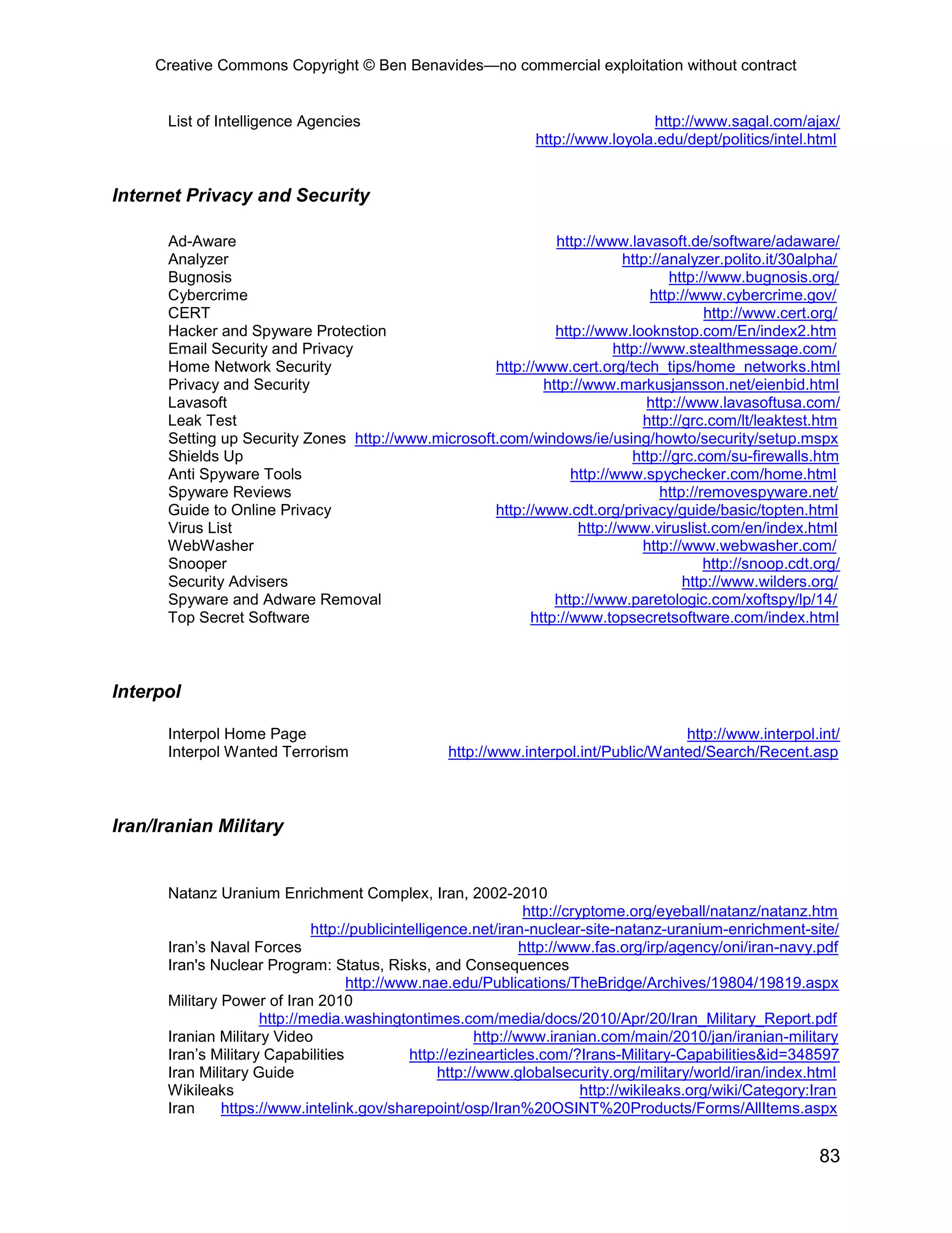 Creative Commons Copyright © Ben Benavides—no commercial exploitation without contract
83
List of Intelligence Agencies http://www.sagal.com/ajax/
http://www.loyola.edu/dept/politics/intel.html
Internet Privacy and Security
Ad-Aware http://www.lavasoft.de/software/adaware/
Analyzer http://analyzer.polito.it/30alpha/
Bugnosis http://www.bugnosis.org/
Cybercrime http://www.cybercrime.gov/
CERT http://www.cert.org/
Hacker and Spyware Protection http://www.looknstop.com/En/index2.htm
Email Security and Privacy http://www.stealthmessage.com/
Home Network Security http://www.cert.org/tech_tips/home_networks.html
Privacy and Security http://www.markusjansson.net/eienbid.html
Lavasoft http://www.lavasoftusa.com/
Leak Test http://grc.com/lt/leaktest.htm
Setting up Security Zones http://www.microsoft.com/windows/ie/using/howto/security/setup.mspx
Shields Up http://grc.com/su-firewalls.htm
Anti Spyware Tools http://www.spychecker.com/home.html
Spyware Reviews http://removespyware.net/
Guide to Online Privacy http://www.cdt.org/privacy/guide/basic/topten.html
Virus List http://www.viruslist.com/en/index.html
WebWasher http://www.webwasher.com/
Snooper http://snoop.cdt.org/
Security Advisers http://www.wilders.org/
Spyware and Adware Removal http://www.paretologic.com/xoftspy/lp/14/
Top Secret Software http://www.topsecretsoftware.com/index.html
Interpol
Interpol Home Page http://www.interpol.int/
Interpol Wanted Terrorism http://www.interpol.int/Public/Wanted/Search/Recent.asp
Iran/Iranian Military
Natanz Uranium Enrichment Complex, Iran, 2002-2010
http://cryptome.org/eyeball/natanz/natanz.htm
http://publicintelligence.net/iran-nuclear-site-natanz-uranium-enrichment-site/
Iran’s Naval Forces http://www.fas.org/irp/agency/oni/iran-navy.pdf
Iran's Nuclear Program: Status, Risks, and Consequences
http://www.nae.edu/Publications/TheBridge/Archives/19804/19819.aspx
Military Power of Iran 2010
http://media.washingtontimes.com/media/docs/2010/Apr/20/Iran_Military_Report.pdf
Iranian Military Video http://www.iranian.com/main/2010/jan/iranian-military
Iran’s Military Capabilities http://ezinearticles.com/?Irans-Military-Capabilities&id=348597
Iran Military Guide http://www.globalsecurity.org/military/world/iran/index.html
Wikileaks http://wikileaks.org/wiki/Category:Iran
Iran https://www.intelink.gov/sharepoint/osp/Iran%20OSINT%20Products/Forms/AllItems.aspx
 