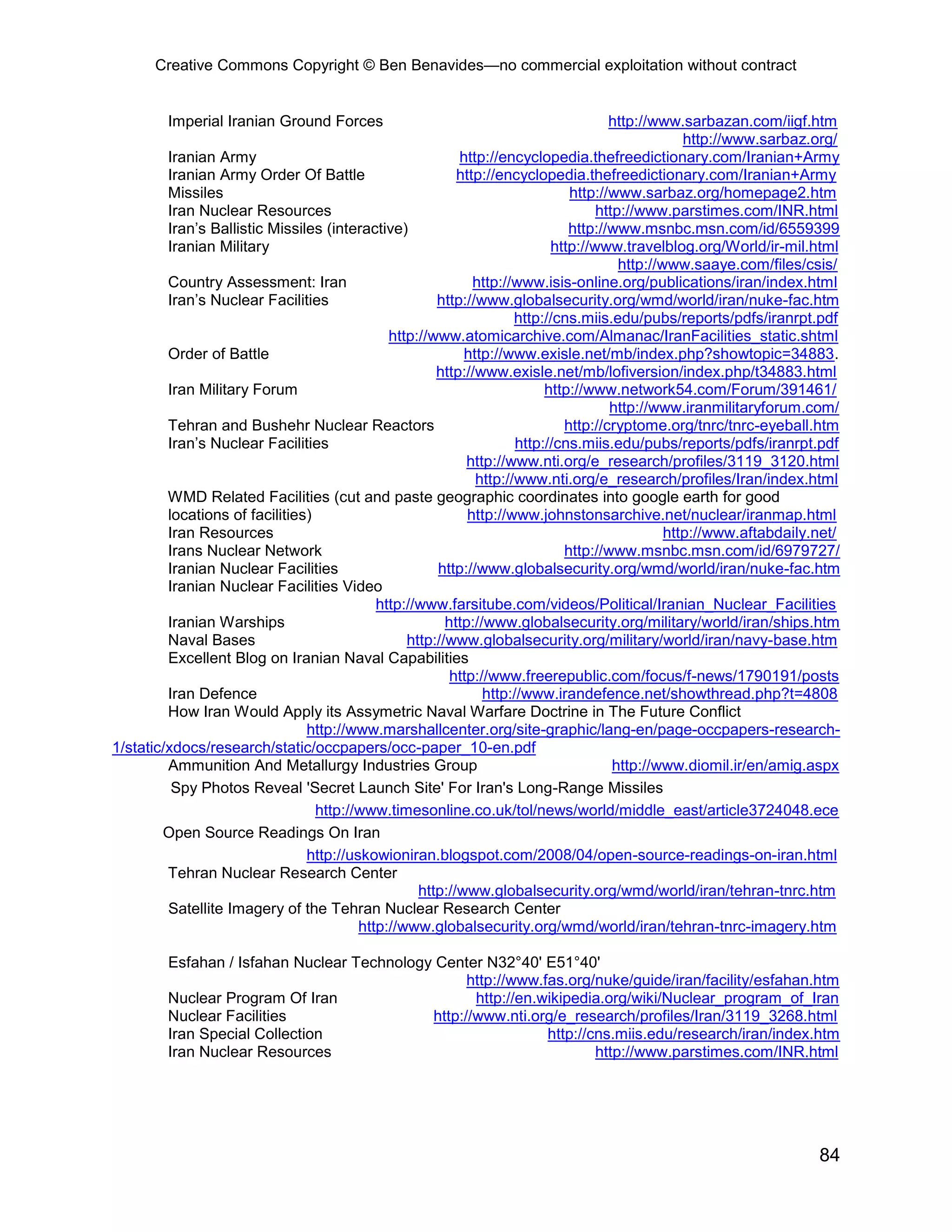 Creative Commons Copyright © Ben Benavides—no commercial exploitation without contract
84
Imperial Iranian Ground Forces http://www.sarbazan.com/iigf.htm
http://www.sarbaz.org/
Iranian Army http://encyclopedia.thefreedictionary.com/Iranian+Army
Iranian Army Order Of Battle http://encyclopedia.thefreedictionary.com/Iranian+Army
Missiles http://www.sarbaz.org/homepage2.htm
Iran Nuclear Resources http://www.parstimes.com/INR.html
Iran’s Ballistic Missiles (interactive) http://www.msnbc.msn.com/id/6559399
Iranian Military http://www.travelblog.org/World/ir-mil.html
http://www.saaye.com/files/csis/
Country Assessment: Iran http://www.isis-online.org/publications/iran/index.html
Iran’s Nuclear Facilities http://www.globalsecurity.org/wmd/world/iran/nuke-fac.htm
http://cns.miis.edu/pubs/reports/pdfs/iranrpt.pdf
http://www.atomicarchive.com/Almanac/IranFacilities_static.shtml
Order of Battle http://www.exisle.net/mb/index.php?showtopic=34883.
http://www.exisle.net/mb/lofiversion/index.php/t34883.html
Iran Military Forum http://www.network54.com/Forum/391461/
http://www.iranmilitaryforum.com/
Tehran and Bushehr Nuclear Reactors http://cryptome.org/tnrc/tnrc-eyeball.htm
Iran’s Nuclear Facilities http://cns.miis.edu/pubs/reports/pdfs/iranrpt.pdf
http://www.nti.org/e_research/profiles/3119_3120.html
http://www.nti.org/e_research/profiles/Iran/index.html
WMD Related Facilities (cut and paste geographic coordinates into google earth for good
locations of facilities) http://www.johnstonsarchive.net/nuclear/iranmap.html
Iran Resources http://www.aftabdaily.net/
Irans Nuclear Network http://www.msnbc.msn.com/id/6979727/
Iranian Nuclear Facilities http://www.globalsecurity.org/wmd/world/iran/nuke-fac.htm
Iranian Nuclear Facilities Video
http://www.farsitube.com/videos/Political/Iranian_Nuclear_Facilities
Iranian Warships http://www.globalsecurity.org/military/world/iran/ships.htm
Naval Bases http://www.globalsecurity.org/military/world/iran/navy-base.htm
Excellent Blog on Iranian Naval Capabilities
http://www.freerepublic.com/focus/f-news/1790191/posts
Iran Defence http://www.irandefence.net/showthread.php?t=4808
How Iran Would Apply its Assymetric Naval Warfare Doctrine in The Future Conflict
http://www.marshallcenter.org/site-graphic/lang-en/page-occpapers-research-
1/static/xdocs/research/static/occpapers/occ-paper_10-en.pdf
Ammunition And Metallurgy Industries Group http://www.diomil.ir/en/amig.aspx
Spy Photos Reveal 'Secret Launch Site' For Iran's Long-Range Missiles
http://www.timesonline.co.uk/tol/news/world/middle_east/article3724048.ece
Open Source Readings On Iran
http://uskowioniran.blogspot.com/2008/04/open-source-readings-on-iran.html
Tehran Nuclear Research Center
http://www.globalsecurity.org/wmd/world/iran/tehran-tnrc.htm
Satellite Imagery of the Tehran Nuclear Research Center
http://www.globalsecurity.org/wmd/world/iran/tehran-tnrc-imagery.htm
Esfahan / Isfahan Nuclear Technology Center N32°40' E51°40'
http://www.fas.org/nuke/guide/iran/facility/esfahan.htm
Nuclear Program Of Iran http://en.wikipedia.org/wiki/Nuclear_program_of_Iran
Nuclear Facilities http://www.nti.org/e_research/profiles/Iran/3119_3268.html
Iran Special Collection http://cns.miis.edu/research/iran/index.htm
Iran Nuclear Resources http://www.parstimes.com/INR.html
 