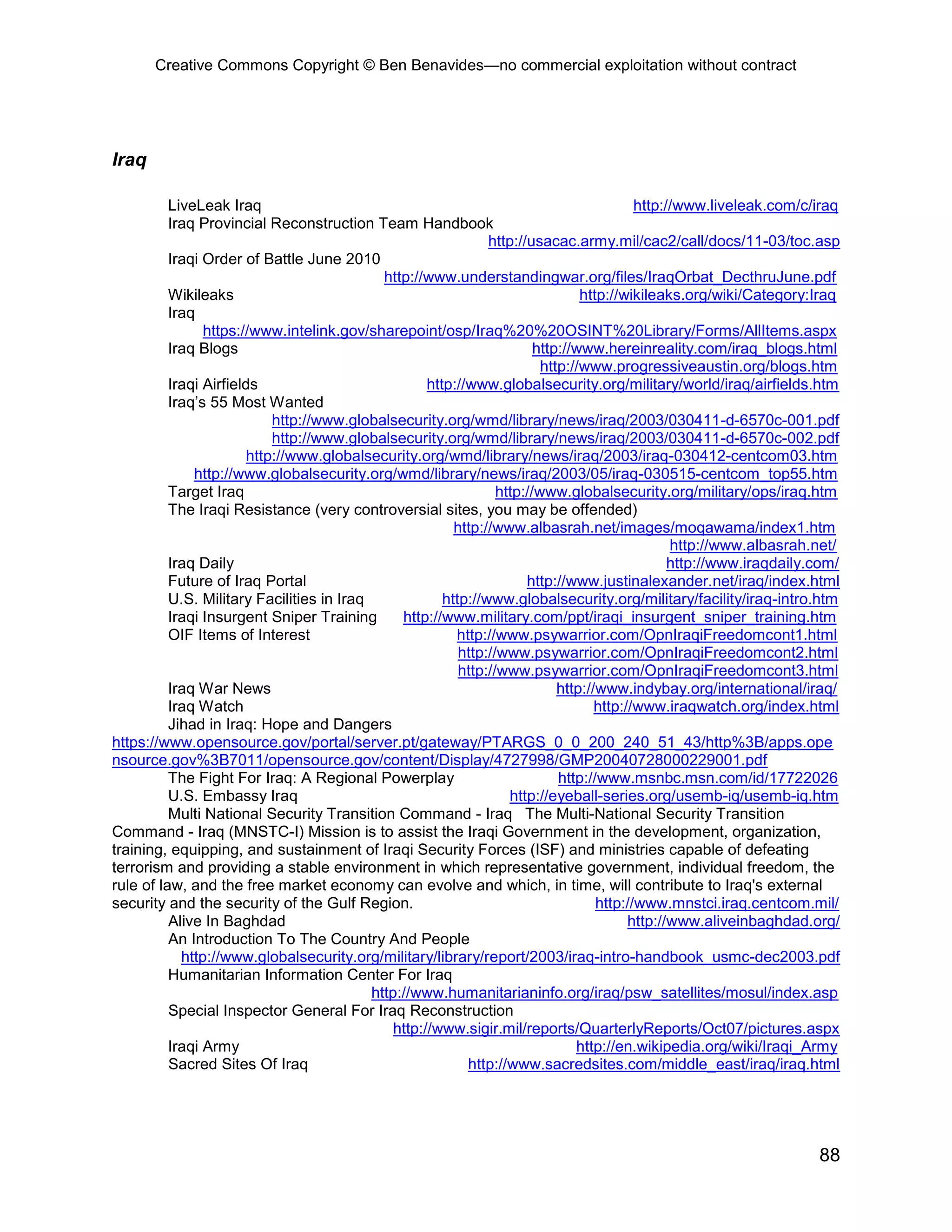 Creative Commons Copyright © Ben Benavides—no commercial exploitation without contract
88
Iraq
LiveLeak Iraq http://www.liveleak.com/c/iraq
Iraq Provincial Reconstruction Team Handbook
http://usacac.army.mil/cac2/call/docs/11-03/toc.asp
Iraqi Order of Battle June 2010
http://www.understandingwar.org/files/IraqOrbat_DecthruJune.pdf
Wikileaks http://wikileaks.org/wiki/Category:Iraq
Iraq
https://www.intelink.gov/sharepoint/osp/Iraq%20%20OSINT%20Library/Forms/AllItems.aspx
Iraq Blogs http://www.hereinreality.com/iraq_blogs.html
http://www.progressiveaustin.org/blogs.htm
Iraqi Airfields http://www.globalsecurity.org/military/world/iraq/airfields.htm
Iraq’s 55 Most Wanted
http://www.globalsecurity.org/wmd/library/news/iraq/2003/030411-d-6570c-001.pdf
http://www.globalsecurity.org/wmd/library/news/iraq/2003/030411-d-6570c-002.pdf
http://www.globalsecurity.org/wmd/library/news/iraq/2003/iraq-030412-centcom03.htm
http://www.globalsecurity.org/wmd/library/news/iraq/2003/05/iraq-030515-centcom_top55.htm
Target Iraq http://www.globalsecurity.org/military/ops/iraq.htm
The Iraqi Resistance (very controversial sites, you may be offended)
http://www.albasrah.net/images/moqawama/index1.htm
http://www.albasrah.net/
Iraq Daily http://www.iraqdaily.com/
Future of Iraq Portal http://www.justinalexander.net/iraq/index.html
U.S. Military Facilities in Iraq http://www.globalsecurity.org/military/facility/iraq-intro.htm
Iraqi Insurgent Sniper Training http://www.military.com/ppt/iraqi_insurgent_sniper_training.htm
OIF Items of Interest http://www.psywarrior.com/OpnIraqiFreedomcont1.html
http://www.psywarrior.com/OpnIraqiFreedomcont2.html
http://www.psywarrior.com/OpnIraqiFreedomcont3.html
Iraq War News http://www.indybay.org/international/iraq/
Iraq Watch http://www.iraqwatch.org/index.html
Jihad in Iraq: Hope and Dangers
https://www.opensource.gov/portal/server.pt/gateway/PTARGS_0_0_200_240_51_43/http%3B/apps.ope
nsource.gov%3B7011/opensource.gov/content/Display/4727998/GMP20040728000229001.pdf
The Fight For Iraq: A Regional Powerplay http://www.msnbc.msn.com/id/17722026
U.S. Embassy Iraq http://eyeball-series.org/usemb-iq/usemb-iq.htm
Multi National Security Transition Command - Iraq The Multi-National Security Transition
Command - Iraq (MNSTC-I) Mission is to assist the Iraqi Government in the development, organization,
training, equipping, and sustainment of Iraqi Security Forces (ISF) and ministries capable of defeating
terrorism and providing a stable environment in which representative government, individual freedom, the
rule of law, and the free market economy can evolve and which, in time, will contribute to Iraq's external
security and the security of the Gulf Region. http://www.mnstci.iraq.centcom.mil/
Alive In Baghdad http://www.aliveinbaghdad.org/
An Introduction To The Country And People
http://www.globalsecurity.org/military/library/report/2003/iraq-intro-handbook_usmc-dec2003.pdf
Humanitarian Information Center For Iraq
http://www.humanitarianinfo.org/iraq/psw_satellites/mosul/index.asp
Special Inspector General For Iraq Reconstruction
http://www.sigir.mil/reports/QuarterlyReports/Oct07/pictures.aspx
Iraqi Army http://en.wikipedia.org/wiki/Iraqi_Army
Sacred Sites Of Iraq http://www.sacredsites.com/middle_east/iraq/iraq.html
 