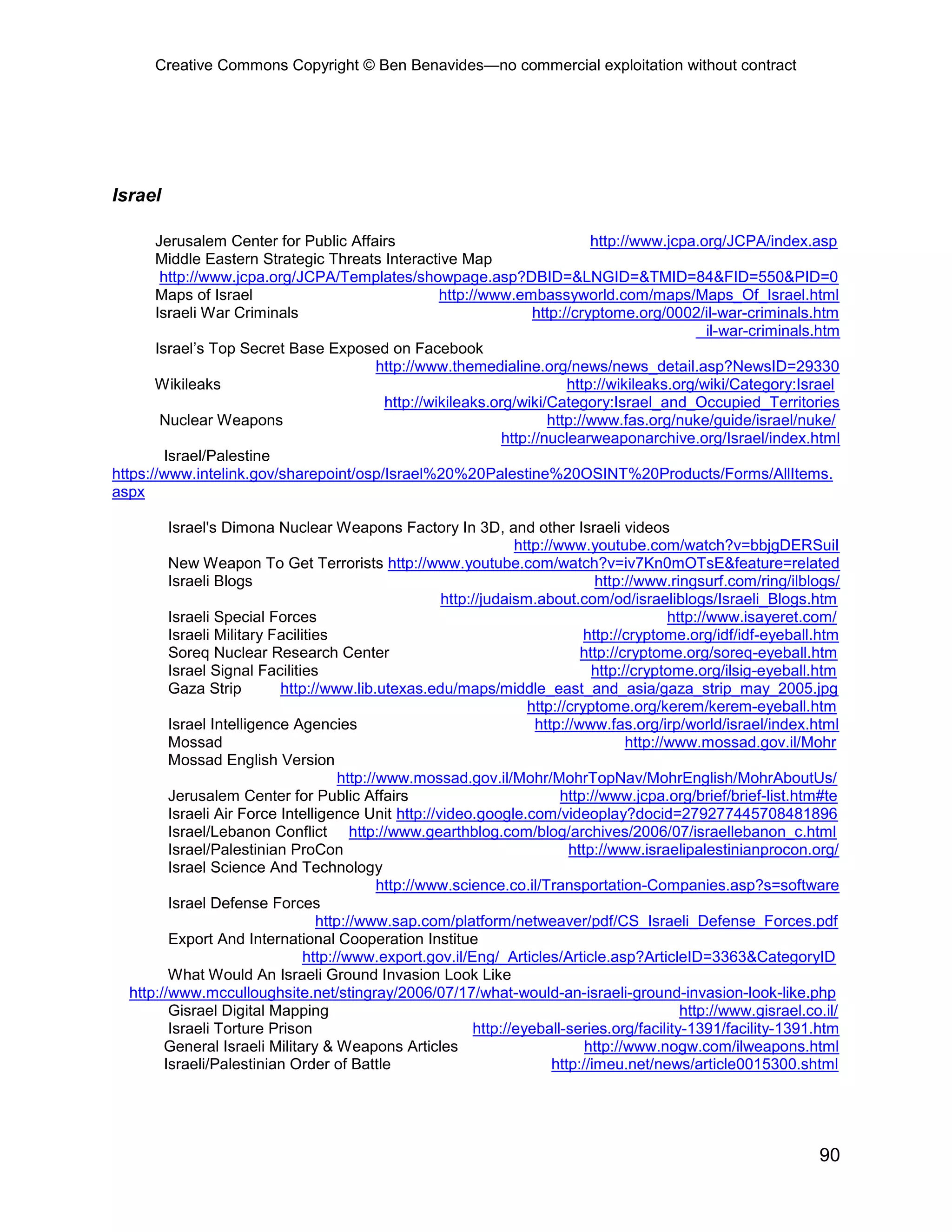 Creative Commons Copyright © Ben Benavides—no commercial exploitation without contract
90
Israel
Jerusalem Center for Public Affairs http://www.jcpa.org/JCPA/index.asp
Middle Eastern Strategic Threats Interactive Map
http://www.jcpa.org/JCPA/Templates/showpage.asp?DBID=&LNGID=&TMID=84&FID=550&PID=0
Maps of Israel http://www.embassyworld.com/maps/Maps_Of_Israel.html
Israeli War Criminals http://cryptome.org/0002/il-war-criminals.htm
il-war-criminals.htm
Israel’s Top Secret Base Exposed on Facebook
http://www.themedialine.org/news/news_detail.asp?NewsID=29330
Wikileaks http://wikileaks.org/wiki/Category:Israel
http://wikileaks.org/wiki/Category:Israel_and_Occupied_Territories
Nuclear Weapons http://www.fas.org/nuke/guide/israel/nuke/
http://nuclearweaponarchive.org/Israel/index.html
Israel/Palestine
https://www.intelink.gov/sharepoint/osp/Israel%20%20Palestine%20OSINT%20Products/Forms/AllItems.
aspx
Israel's Dimona Nuclear Weapons Factory In 3D, and other Israeli videos
http://www.youtube.com/watch?v=bbjgDERSuiI
New Weapon To Get Terrorists http://www.youtube.com/watch?v=iv7Kn0mOTsE&feature=related
Israeli Blogs http://www.ringsurf.com/ring/ilblogs/
http://judaism.about.com/od/israeliblogs/Israeli_Blogs.htm
Israeli Special Forces http://www.isayeret.com/
Israeli Military Facilities http://cryptome.org/idf/idf-eyeball.htm
Soreq Nuclear Research Center http://cryptome.org/soreq-eyeball.htm
Israel Signal Facilities http://cryptome.org/ilsig-eyeball.htm
Gaza Strip http://www.lib.utexas.edu/maps/middle_east_and_asia/gaza_strip_may_2005.jpg
http://cryptome.org/kerem/kerem-eyeball.htm
Israel Intelligence Agencies http://www.fas.org/irp/world/israel/index.html
Mossad http://www.mossad.gov.il/Mohr
Mossad English Version
http://www.mossad.gov.il/Mohr/MohrTopNav/MohrEnglish/MohrAboutUs/
Jerusalem Center for Public Affairs http://www.jcpa.org/brief/brief-list.htm#te
Israeli Air Force Intelligence Unit http://video.google.com/videoplay?docid=279277445708481896
Israel/Lebanon Conflict http://www.gearthblog.com/blog/archives/2006/07/israellebanon_c.html
Israel/Palestinian ProCon http://www.israelipalestinianprocon.org/
Israel Science And Technology
http://www.science.co.il/Transportation-Companies.asp?s=software
Israel Defense Forces
http://www.sap.com/platform/netweaver/pdf/CS_Israeli_Defense_Forces.pdf
Export And International Cooperation Institue
http://www.export.gov.il/Eng/_Articles/Article.asp?ArticleID=3363&CategoryID
What Would An Israeli Ground Invasion Look Like
http://www.mcculloughsite.net/stingray/2006/07/17/what-would-an-israeli-ground-invasion-look-like.php
Gisrael Digital Mapping http://www.gisrael.co.il/
Israeli Torture Prison http://eyeball-series.org/facility-1391/facility-1391.htm
General Israeli Military & Weapons Articles http://www.nogw.com/ilweapons.html
Israeli/Palestinian Order of Battle http://imeu.net/news/article0015300.shtml
 