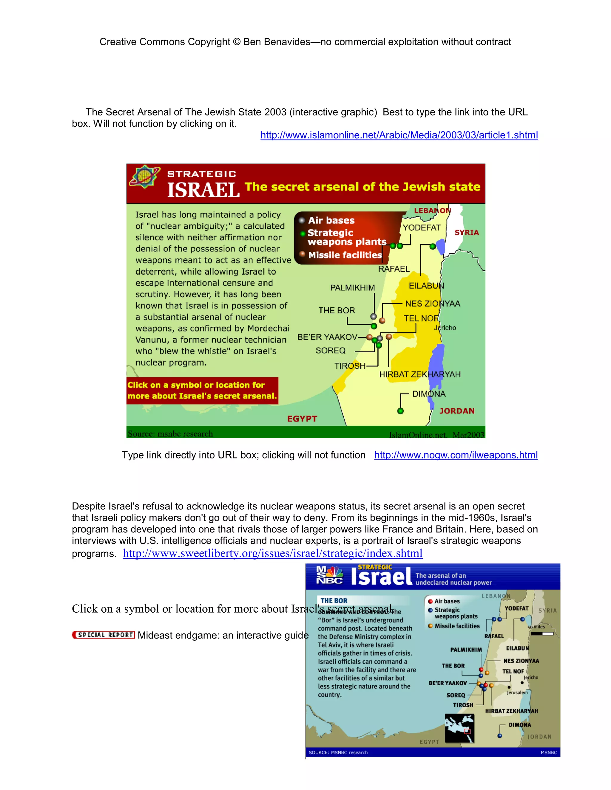 Creative Commons Copyright © Ben Benavides—no commercial exploitation without contract
91
The Secret Arsenal of The Jewish State 2003 (interactive graphic) Best to type the link into the URL
box. Will not function by clicking on it.
http://www.islamonline.net/Arabic/Media/2003/03/article1.shtml
Type link directly into URL box; clicking will not function http://www.nogw.com/ilweapons.html
Despite Israel's refusal to acknowledge its nuclear weapons status, its secret arsenal is an open secret
that Israeli policy makers don't go out of their way to deny. From its beginnings in the mid-1960s, Israel's
program has developed into one that rivals those of larger powers like France and Britain. Here, based on
interviews with U.S. intelligence officials and nuclear experts, is a portrait of Israel's strategic weapons
programs. http://www.sweetliberty.org/issues/israel/strategic/index.shtml
Click on a symbol or location for more about Israel's secret arsenal.
Mideast endgame: an interactive guide
 