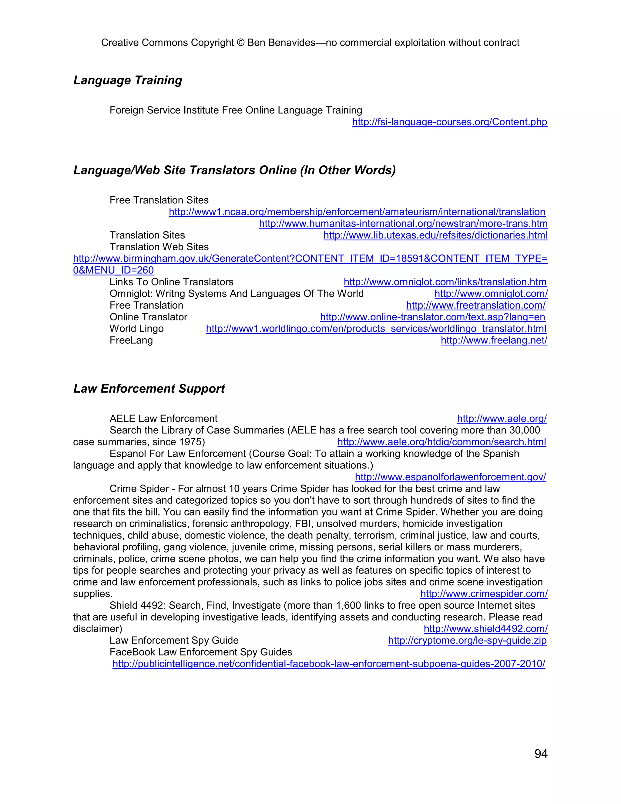Creative Commons Copyright © Ben Benavides—no commercial exploitation without contract
94
Language Training
Foreign Service Institute Free Online Language Training
http://fsi-language-courses.org/Content.php
Language/Web Site Translators Online (In Other Words)
Free Translation Sites
http://www1.ncaa.org/membership/enforcement/amateurism/international/translation
http://www.humanitas-international.org/newstran/more-trans.htm
Translation Sites http://www.lib.utexas.edu/refsites/dictionaries.html
Translation Web Sites
http://www.birmingham.gov.uk/GenerateContent?CONTENT_ITEM_ID=18591&CONTENT_ITEM_TYPE=
0&MENU_ID=260
Links To Online Translators http://www.omniglot.com/links/translation.htm
Omniglot: Writng Systems And Languages Of The World http://www.omniglot.com/
Free Translation http://www.freetranslation.com/
Online Translator http://www.online-translator.com/text.asp?lang=en
World Lingo http://www1.worldlingo.com/en/products_services/worldlingo_translator.html
FreeLang http://www.freelang.net/
Law Enforcement Support
AELE Law Enforcement http://www.aele.org/
Search the Library of Case Summaries (AELE has a free search tool covering more than 30,000
case summaries, since 1975) http://www.aele.org/htdig/common/search.html
Espanol For Law Enforcement (Course Goal: To attain a working knowledge of the Spanish
language and apply that knowledge to law enforcement situations.)
http://www.espanolforlawenforcement.gov/
Crime Spider - For almost 10 years Crime Spider has looked for the best crime and law
enforcement sites and categorized topics so you don't have to sort through hundreds of sites to find the
one that fits the bill. You can easily find the information you want at Crime Spider. Whether you are doing
research on criminalistics, forensic anthropology, FBI, unsolved murders, homicide investigation
techniques, child abuse, domestic violence, the death penalty, terrorism, criminal justice, law and courts,
behavioral profiling, gang violence, juvenile crime, missing persons, serial killers or mass murderers,
criminals, police, crime scene photos, we can help you find the crime information you want. We also have
tips for people searches and protecting your privacy as well as features on specific topics of interest to
crime and law enforcement professionals, such as links to police jobs sites and crime scene investigation
supplies. http://www.crimespider.com/
Shield 4492: Search, Find, Investigate (more than 1,600 links to free open source Internet sites
that are useful in developing investigative leads, identifying assets and conducting research. Please read
disclaimer) http://www.shield4492.com/
Law Enforcement Spy Guide http://cryptome.org/le-spy-guide.zip
FaceBook Law Enforcement Spy Guides
http://publicintelligence.net/confidential-facebook-law-enforcement-subpoena-guides-2007-2010/
 